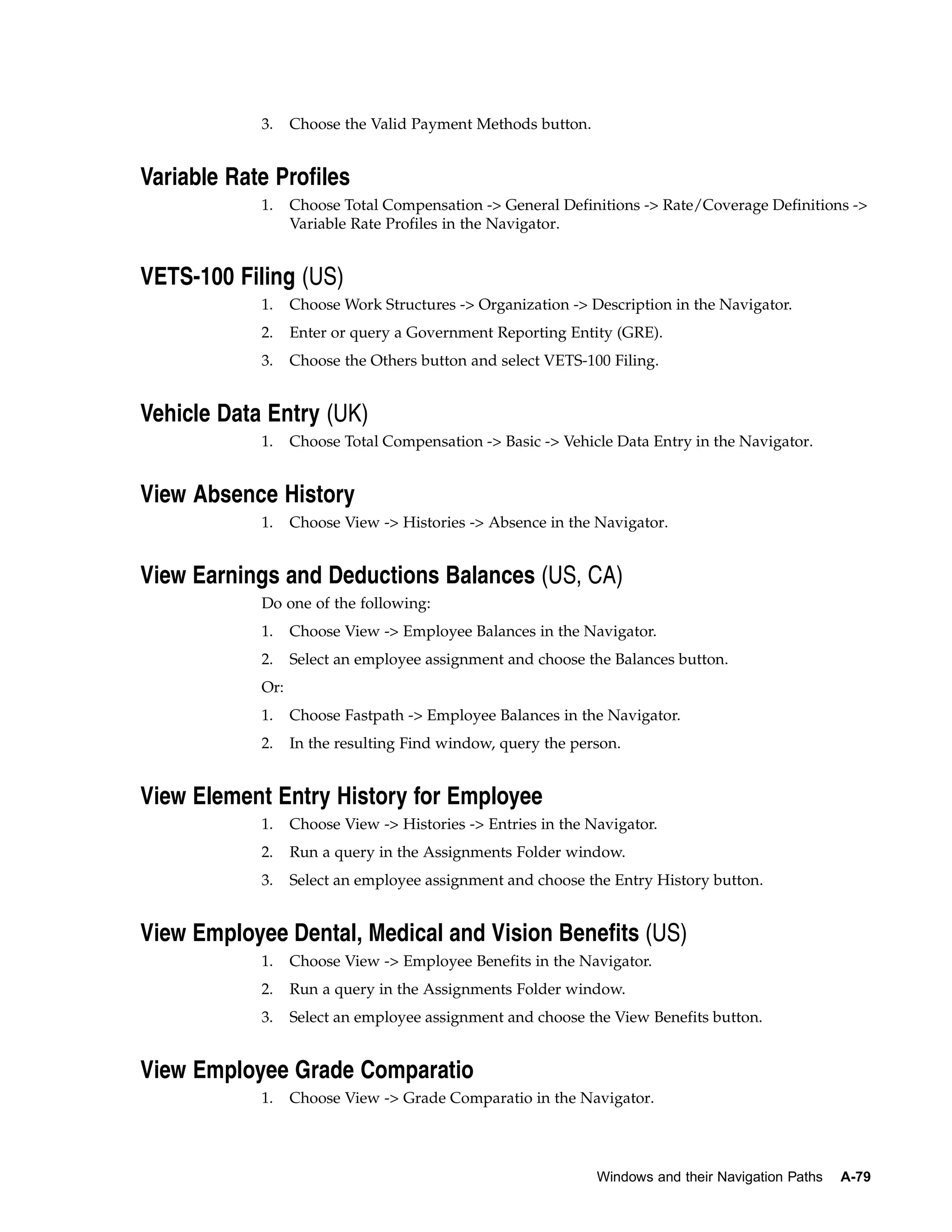 3.    Choose the Valid Payment Methods button.


Variable Rate Profiles
            1.    Choose Total Compensation -> General Definitions -> Rate/Coverage Definitions ->
                  Variable Rate Profiles in the Navigator.


VETS-100 Filing (US)
            1.    Choose Work Structures -> Organization -> Description in the Navigator.
            2.    Enter or query a Government Reporting Entity (GRE).
            3.    Choose the Others button and select VETS-100 Filing.


Vehicle Data Entry (UK)
            1.    Choose Total Compensation -> Basic -> Vehicle Data Entry in the Navigator.


View Absence History
            1.    Choose View -> Histories -> Absence in the Navigator.


View Earnings and Deductions Balances (US, CA)
            Do one of the following:
            1.    Choose View -> Employee Balances in the Navigator.
            2.    Select an employee assignment and choose the Balances button.
            Or:
            1.    Choose Fastpath -> Employee Balances in the Navigator.
            2.    In the resulting Find window, query the person.


View Element Entry History for Employee
            1.    Choose View -> Histories -> Entries in the Navigator.
            2.    Run a query in the Assignments Folder window.
            3.    Select an employee assignment and choose the Entry History button.


View Employee Dental, Medical and Vision Benefits (US)
            1.    Choose View -> Employee Benefits in the Navigator.
            2.    Run a query in the Assignments Folder window.
            3.    Select an employee assignment and choose the View Benefits button.


View Employee Grade Comparatio
            1.    Choose View -> Grade Comparatio in the Navigator.




                                                              Windows and their Navigation Paths   A-79
 