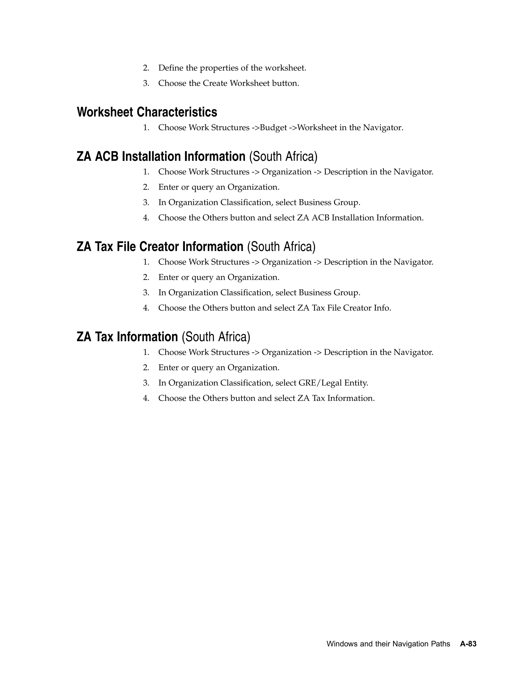 2.   Define the properties of the worksheet.
            3.   Choose the Create Worksheet button.


Worksheet Characteristics
            1.   Choose Work Structures ->Budget ->Worksheet in the Navigator.


ZA ACB Installation Information (South Africa)
            1.   Choose Work Structures -> Organization -> Description in the Navigator.
            2.   Enter or query an Organization.
            3.   In Organization Classification, select Business Group.
            4.   Choose the Others button and select ZA ACB Installation Information.


ZA Tax File Creator Information (South Africa)
            1.   Choose Work Structures -> Organization -> Description in the Navigator.
            2.   Enter or query an Organization.
            3.   In Organization Classification, select Business Group.
            4.   Choose the Others button and select ZA Tax File Creator Info.


ZA Tax Information (South Africa)
            1.   Choose Work Structures -> Organization -> Description in the Navigator.
            2.   Enter or query an Organization.
            3.   In Organization Classification, select GRE/Legal Entity.
            4.   Choose the Others button and select ZA Tax Information.




                                                             Windows and their Navigation Paths   A-83
 