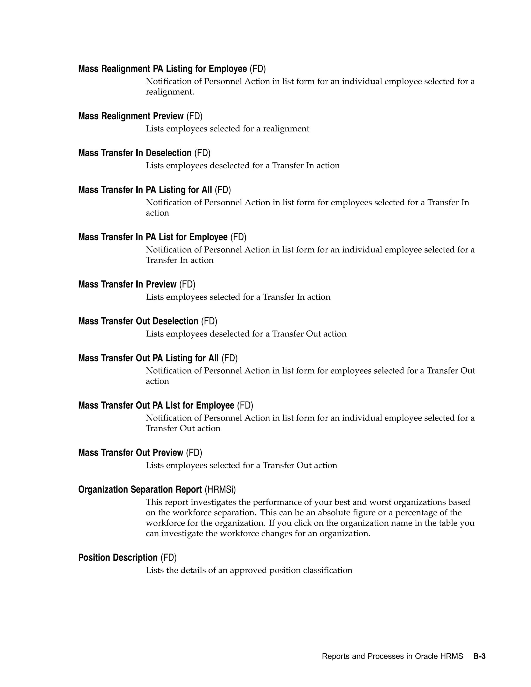 Mass Realignment PA Listing for Employee (FD)
                 Notification of Personnel Action in list form for an individual employee selected for a
                 realignment.

Mass Realignment Preview (FD)
                 Lists employees selected for a realignment

Mass Transfer In Deselection (FD)
                 Lists employees deselected for a Transfer In action

Mass Transfer In PA Listing for All (FD)
                 Notification of Personnel Action in list form for employees selected for a Transfer In
                 action

Mass Transfer In PA List for Employee (FD)
                 Notification of Personnel Action in list form for an individual employee selected for a
                 Transfer In action

Mass Transfer In Preview (FD)
                 Lists employees selected for a Transfer In action

Mass Transfer Out Deselection (FD)
                 Lists employees deselected for a Transfer Out action

Mass Transfer Out PA Listing for All (FD)
                 Notification of Personnel Action in list form for employees selected for a Transfer Out
                 action

Mass Transfer Out PA List for Employee (FD)
                 Notification of Personnel Action in list form for an individual employee selected for a
                 Transfer Out action

Mass Transfer Out Preview (FD)
                 Lists employees selected for a Transfer Out action

Organization Separation Report (HRMSi)
                 This report investigates the performance of your best and worst organizations based
                 on the workforce separation. This can be an absolute figure or a percentage of the
                 workforce for the organization. If you click on the organization name in the table you
                 can investigate the workforce changes for an organization.

Position Description (FD)
                 Lists the details of an approved position classification




                                                                Reports and Processes in Oracle HRMS      B-3
 