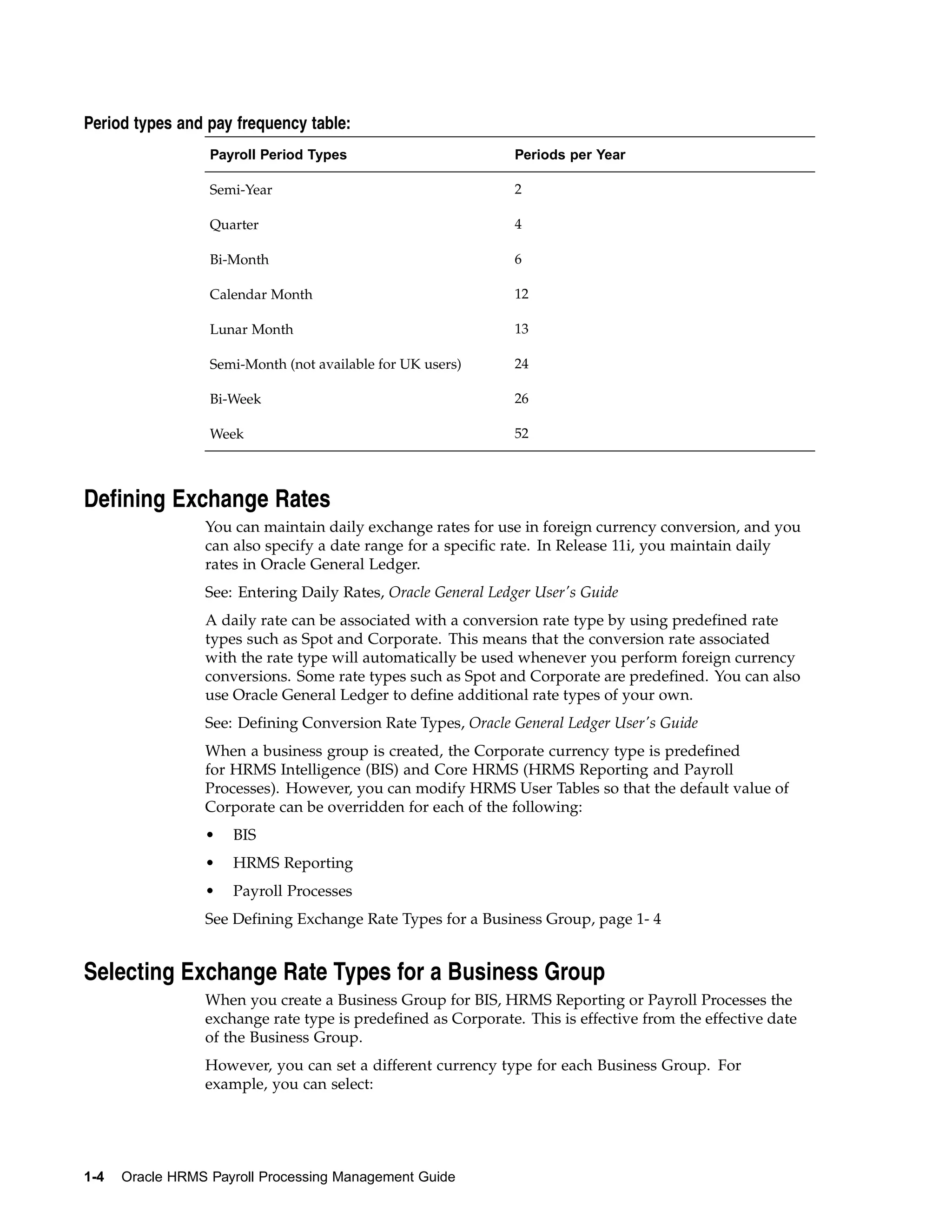 Period types and pay frequency table:
                  Payroll Period Types                         Periods per Year

                  Semi-Year                                    2

                  Quarter                                      4

                  Bi-Month                                     6

                  Calendar Month                               12

                  Lunar Month                                  13

                  Semi-Month (not available for UK users)      24

                  Bi-Week                                      26

                  Week                                         52



Defining Exchange Rates
                 You can maintain daily exchange rates for use in foreign currency conversion, and you
                 can also specify a date range for a specific rate. In Release 11i, you maintain daily
                 rates in Oracle General Ledger.
                 See: Entering Daily Rates, Oracle General Ledger User's Guide
                 A daily rate can be associated with a conversion rate type by using predefined rate
                 types such as Spot and Corporate. This means that the conversion rate associated
                 with the rate type will automatically be used whenever you perform foreign currency
                 conversions. Some rate types such as Spot and Corporate are predefined. You can also
                 use Oracle General Ledger to define additional rate types of your own.
                 See: Defining Conversion Rate Types, Oracle General Ledger User's Guide
                 When a business group is created, the Corporate currency type is predefined
                 for HRMS Intelligence (BIS) and Core HRMS (HRMS Reporting and Payroll
                 Processes). However, you can modify HRMS User Tables so that the default value of
                 Corporate can be overridden for each of the following:
                 •   BIS
                 •   HRMS Reporting
                 •   Payroll Processes
                 See Defining Exchange Rate Types for a Business Group, page 1- 4


Selecting Exchange Rate Types for a Business Group
                 When you create a Business Group for BIS, HRMS Reporting or Payroll Processes the
                 exchange rate type is predefined as Corporate. This is effective from the effective date
                 of the Business Group.
                 However, you can set a different currency type for each Business Group. For
                 example, you can select:




1-4   Oracle HRMS Payroll Processing Management Guide
 