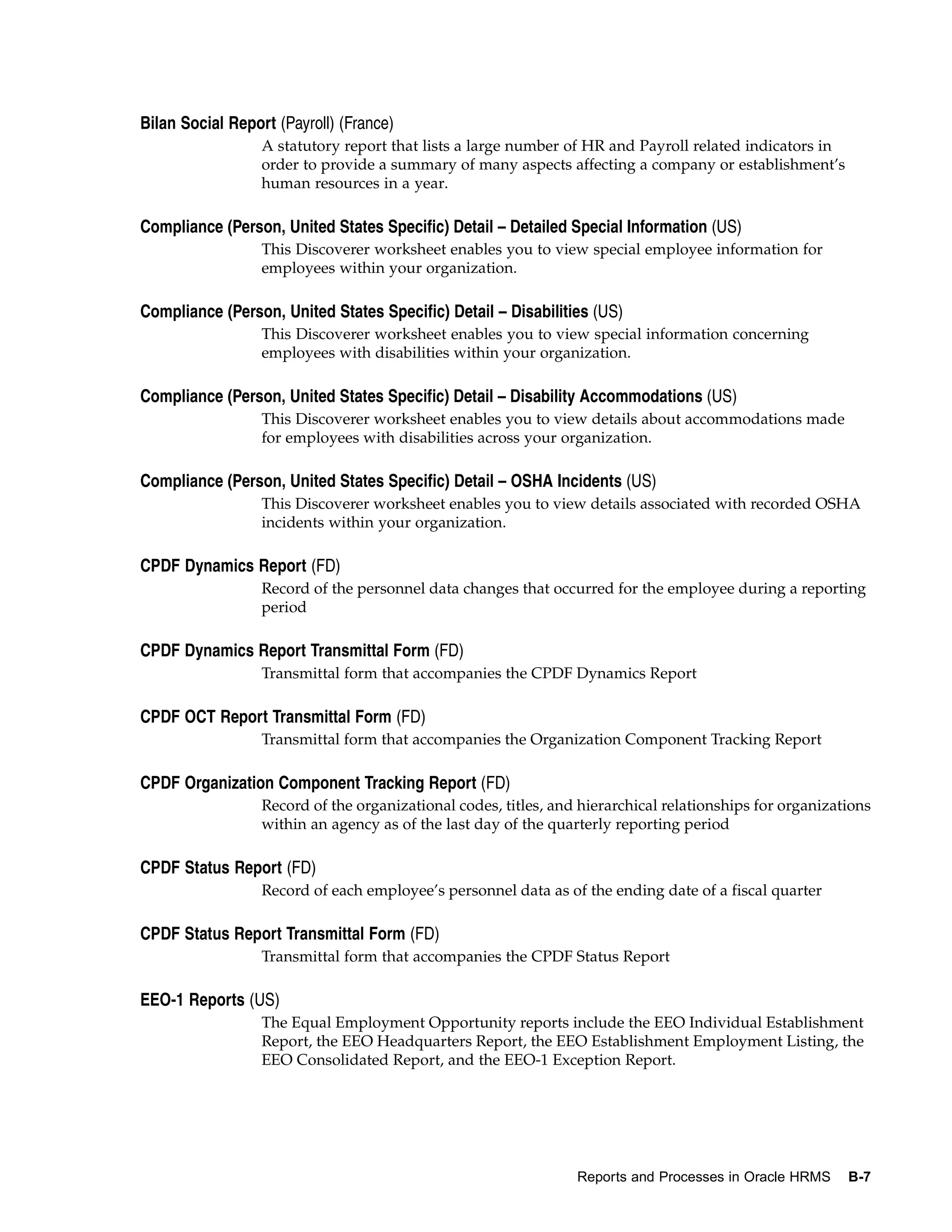 Bilan Social Report (Payroll) (France)
                  A statutory report that lists a large number of HR and Payroll related indicators in
                  order to provide a summary of many aspects affecting a company or establishment’s
                  human resources in a year.

Compliance (Person, United States Specific) Detail – Detailed Special Information (US)
                  This Discoverer worksheet enables you to view special employee information for
                  employees within your organization.

Compliance (Person, United States Specific) Detail – Disabilities (US)
                  This Discoverer worksheet enables you to view special information concerning
                  employees with disabilities within your organization.

Compliance (Person, United States Specific) Detail – Disability Accommodations (US)
                  This Discoverer worksheet enables you to view details about accommodations made
                  for employees with disabilities across your organization.

Compliance (Person, United States Specific) Detail – OSHA Incidents (US)
                  This Discoverer worksheet enables you to view details associated with recorded OSHA
                  incidents within your organization.

CPDF Dynamics Report (FD)
                  Record of the personnel data changes that occurred for the employee during a reporting
                  period

CPDF Dynamics Report Transmittal Form (FD)
                  Transmittal form that accompanies the CPDF Dynamics Report

CPDF OCT Report Transmittal Form (FD)
                  Transmittal form that accompanies the Organization Component Tracking Report

CPDF Organization Component Tracking Report (FD)
                  Record of the organizational codes, titles, and hierarchical relationships for organizations
                  within an agency as of the last day of the quarterly reporting period

CPDF Status Report (FD)
                  Record of each employee’s personnel data as of the ending date of a fiscal quarter

CPDF Status Report Transmittal Form (FD)
                  Transmittal form that accompanies the CPDF Status Report

EEO-1 Reports (US)
                  The Equal Employment Opportunity reports include the EEO Individual Establishment
                  Report, the EEO Headquarters Report, the EEO Establishment Employment Listing, the
                  EEO Consolidated Report, and the EEO-1 Exception Report.




                                                                 Reports and Processes in Oracle HRMS     B-7
 