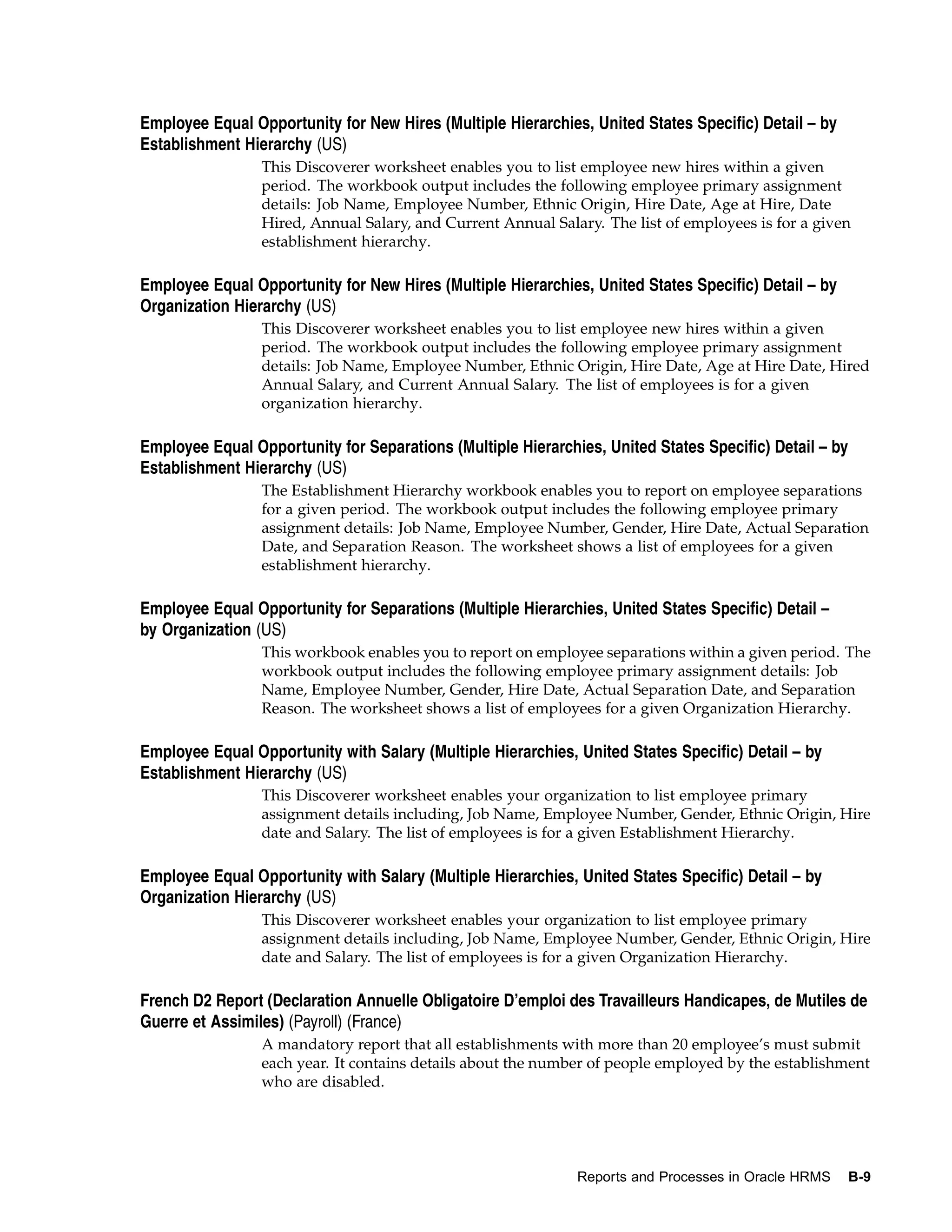 Employee Equal Opportunity for New Hires (Multiple Hierarchies, United States Specific) Detail – by
Establishment Hierarchy (US)
                 This Discoverer worksheet enables you to list employee new hires within a given
                 period. The workbook output includes the following employee primary assignment
                 details: Job Name, Employee Number, Ethnic Origin, Hire Date, Age at Hire, Date
                 Hired, Annual Salary, and Current Annual Salary. The list of employees is for a given
                 establishment hierarchy.

Employee Equal Opportunity for New Hires (Multiple Hierarchies, United States Specific) Detail – by
Organization Hierarchy (US)
                 This Discoverer worksheet enables you to list employee new hires within a given
                 period. The workbook output includes the following employee primary assignment
                 details: Job Name, Employee Number, Ethnic Origin, Hire Date, Age at Hire Date, Hired
                 Annual Salary, and Current Annual Salary. The list of employees is for a given
                 organization hierarchy.

Employee Equal Opportunity for Separations (Multiple Hierarchies, United States Specific) Detail – by
Establishment Hierarchy (US)
                 The Establishment Hierarchy workbook enables you to report on employee separations
                 for a given period. The workbook output includes the following employee primary
                 assignment details: Job Name, Employee Number, Gender, Hire Date, Actual Separation
                 Date, and Separation Reason. The worksheet shows a list of employees for a given
                 establishment hierarchy.

Employee Equal Opportunity for Separations (Multiple Hierarchies, United States Specific) Detail –
by Organization (US)
                 This workbook enables you to report on employee separations within a given period. The
                 workbook output includes the following employee primary assignment details: Job
                 Name, Employee Number, Gender, Hire Date, Actual Separation Date, and Separation
                 Reason. The worksheet shows a list of employees for a given Organization Hierarchy.

Employee Equal Opportunity with Salary (Multiple Hierarchies, United States Specific) Detail – by
Establishment Hierarchy (US)
                 This Discoverer worksheet enables your organization to list employee primary
                 assignment details including, Job Name, Employee Number, Gender, Ethnic Origin, Hire
                 date and Salary. The list of employees is for a given Establishment Hierarchy.

Employee Equal Opportunity with Salary (Multiple Hierarchies, United States Specific) Detail – by
Organization Hierarchy (US)
                 This Discoverer worksheet enables your organization to list employee primary
                 assignment details including, Job Name, Employee Number, Gender, Ethnic Origin, Hire
                 date and Salary. The list of employees is for a given Organization Hierarchy.

French D2 Report (Declaration Annuelle Obligatoire D’emploi des Travailleurs Handicapes, de Mutiles de
Guerre et Assimiles) (Payroll) (France)
                 A mandatory report that all establishments with more than 20 employee’s must submit
                 each year. It contains details about the number of people employed by the establishment
                 who are disabled.




                                                              Reports and Processes in Oracle HRMS      B-9
 