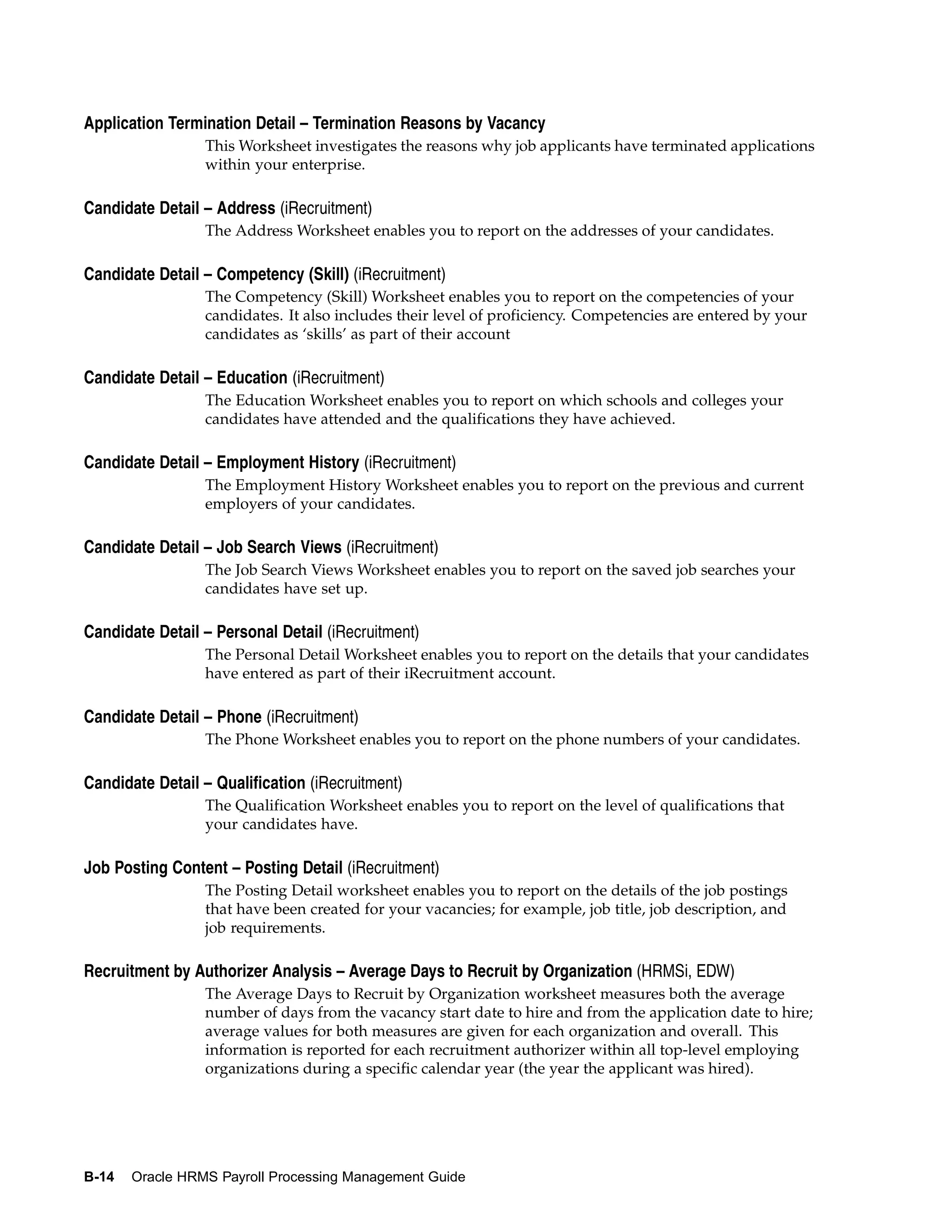 Application Termination Detail – Termination Reasons by Vacancy
                 This Worksheet investigates the reasons why job applicants have terminated applications
                 within your enterprise.

Candidate Detail – Address (iRecruitment)
                 The Address Worksheet enables you to report on the addresses of your candidates.

Candidate Detail – Competency (Skill) (iRecruitment)
                 The Competency (Skill) Worksheet enables you to report on the competencies of your
                 candidates. It also includes their level of proficiency. Competencies are entered by your
                 candidates as ‘skills’ as part of their account

Candidate Detail – Education (iRecruitment)
                 The Education Worksheet enables you to report on which schools and colleges your
                 candidates have attended and the qualifications they have achieved.

Candidate Detail – Employment History (iRecruitment)
                 The Employment History Worksheet enables you to report on the previous and current
                 employers of your candidates.

Candidate Detail – Job Search Views (iRecruitment)
                 The Job Search Views Worksheet enables you to report on the saved job searches your
                 candidates have set up.

Candidate Detail – Personal Detail (iRecruitment)
                 The Personal Detail Worksheet enables you to report on the details that your candidates
                 have entered as part of their iRecruitment account.

Candidate Detail – Phone (iRecruitment)
                 The Phone Worksheet enables you to report on the phone numbers of your candidates.

Candidate Detail – Qualification (iRecruitment)
                 The Qualification Worksheet enables you to report on the level of qualifications that
                 your candidates have.

Job Posting Content – Posting Detail (iRecruitment)
                 The Posting Detail worksheet enables you to report on the details of the job postings
                 that have been created for your vacancies; for example, job title, job description, and
                 job requirements.

Recruitment by Authorizer Analysis – Average Days to Recruit by Organization (HRMSi, EDW)
                 The Average Days to Recruit by Organization worksheet measures both the average
                 number of days from the vacancy start date to hire and from the application date to hire;
                 average values for both measures are given for each organization and overall. This
                 information is reported for each recruitment authorizer within all top-level employing
                 organizations during a specific calendar year (the year the applicant was hired).




B-14   Oracle HRMS Payroll Processing Management Guide
 
