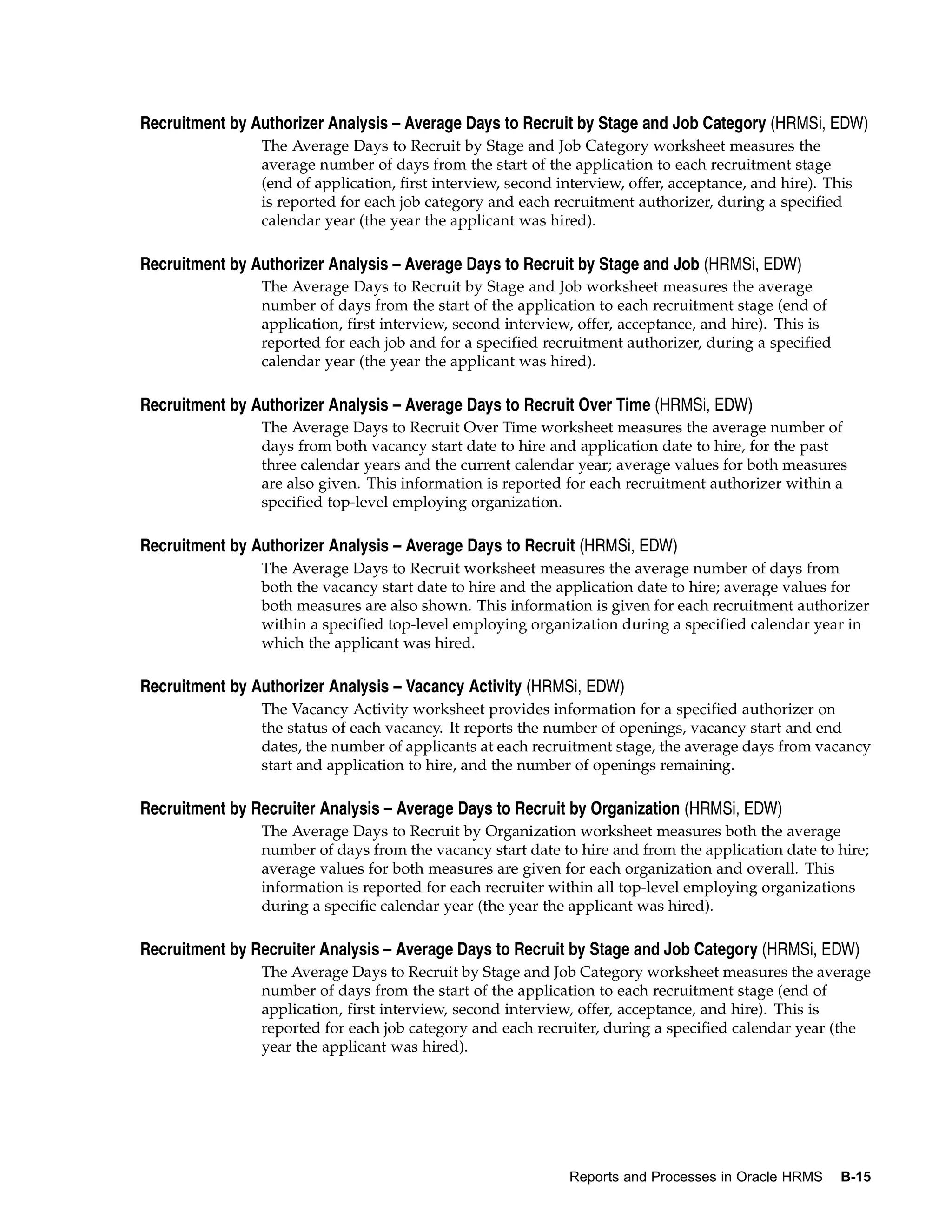 Recruitment by Authorizer Analysis – Average Days to Recruit by Stage and Job Category (HRMSi, EDW)
                The Average Days to Recruit by Stage and Job Category worksheet measures the
                average number of days from the start of the application to each recruitment stage
                (end of application, first interview, second interview, offer, acceptance, and hire). This
                is reported for each job category and each recruitment authorizer, during a specified
                calendar year (the year the applicant was hired).

Recruitment by Authorizer Analysis – Average Days to Recruit by Stage and Job (HRMSi, EDW)
                The Average Days to Recruit by Stage and Job worksheet measures the average
                number of days from the start of the application to each recruitment stage (end of
                application, first interview, second interview, offer, acceptance, and hire). This is
                reported for each job and for a specified recruitment authorizer, during a specified
                calendar year (the year the applicant was hired).

Recruitment by Authorizer Analysis – Average Days to Recruit Over Time (HRMSi, EDW)
                The Average Days to Recruit Over Time worksheet measures the average number of
                days from both vacancy start date to hire and application date to hire, for the past
                three calendar years and the current calendar year; average values for both measures
                are also given. This information is reported for each recruitment authorizer within a
                specified top-level employing organization.

Recruitment by Authorizer Analysis – Average Days to Recruit (HRMSi, EDW)
                The Average Days to Recruit worksheet measures the average number of days from
                both the vacancy start date to hire and the application date to hire; average values for
                both measures are also shown. This information is given for each recruitment authorizer
                within a specified top-level employing organization during a specified calendar year in
                which the applicant was hired.

Recruitment by Authorizer Analysis – Vacancy Activity (HRMSi, EDW)
                The Vacancy Activity worksheet provides information for a specified authorizer on
                the status of each vacancy. It reports the number of openings, vacancy start and end
                dates, the number of applicants at each recruitment stage, the average days from vacancy
                start and application to hire, and the number of openings remaining.

Recruitment by Recruiter Analysis – Average Days to Recruit by Organization (HRMSi, EDW)
                The Average Days to Recruit by Organization worksheet measures both the average
                number of days from the vacancy start date to hire and from the application date to hire;
                average values for both measures are given for each organization and overall. This
                information is reported for each recruiter within all top-level employing organizations
                during a specific calendar year (the year the applicant was hired).

Recruitment by Recruiter Analysis – Average Days to Recruit by Stage and Job Category (HRMSi, EDW)
                The Average Days to Recruit by Stage and Job Category worksheet measures the average
                number of days from the start of the application to each recruitment stage (end of
                application, first interview, second interview, offer, acceptance, and hire). This is
                reported for each job category and each recruiter, during a specified calendar year (the
                year the applicant was hired).




                                                              Reports and Processes in Oracle HRMS      B-15
 