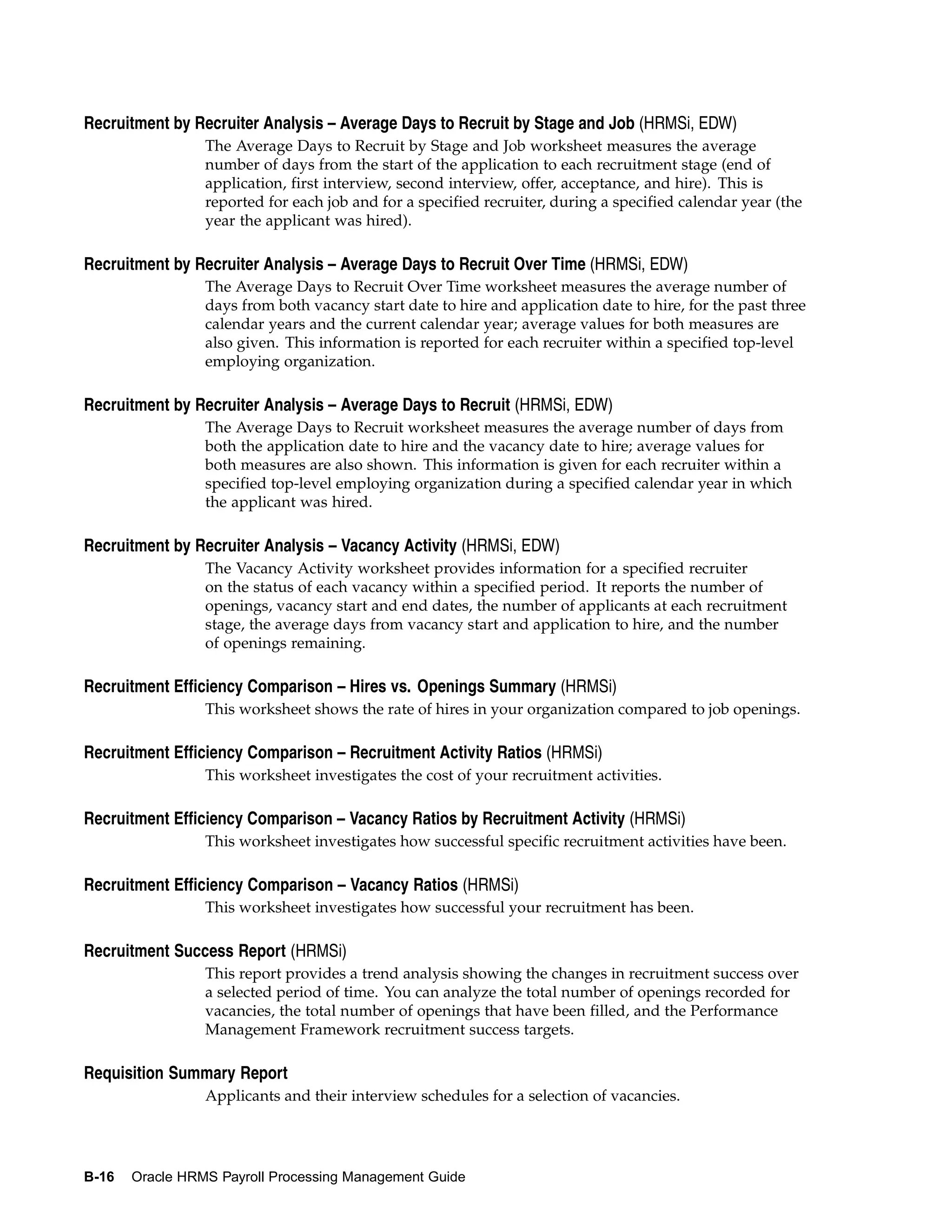 Recruitment by Recruiter Analysis – Average Days to Recruit by Stage and Job (HRMSi, EDW)
                 The Average Days to Recruit by Stage and Job worksheet measures the average
                 number of days from the start of the application to each recruitment stage (end of
                 application, first interview, second interview, offer, acceptance, and hire). This is
                 reported for each job and for a specified recruiter, during a specified calendar year (the
                 year the applicant was hired).

Recruitment by Recruiter Analysis – Average Days to Recruit Over Time (HRMSi, EDW)
                 The Average Days to Recruit Over Time worksheet measures the average number of
                 days from both vacancy start date to hire and application date to hire, for the past three
                 calendar years and the current calendar year; average values for both measures are
                 also given. This information is reported for each recruiter within a specified top-level
                 employing organization.

Recruitment by Recruiter Analysis – Average Days to Recruit (HRMSi, EDW)
                 The Average Days to Recruit worksheet measures the average number of days from
                 both the application date to hire and the vacancy date to hire; average values for
                 both measures are also shown. This information is given for each recruiter within a
                 specified top-level employing organization during a specified calendar year in which
                 the applicant was hired.

Recruitment by Recruiter Analysis – Vacancy Activity (HRMSi, EDW)
                 The Vacancy Activity worksheet provides information for a specified recruiter
                 on the status of each vacancy within a specified period. It reports the number of
                 openings, vacancy start and end dates, the number of applicants at each recruitment
                 stage, the average days from vacancy start and application to hire, and the number
                 of openings remaining.

Recruitment Efficiency Comparison – Hires vs. Openings Summary (HRMSi)
                 This worksheet shows the rate of hires in your organization compared to job openings.

Recruitment Efficiency Comparison – Recruitment Activity Ratios (HRMSi)
                 This worksheet investigates the cost of your recruitment activities.

Recruitment Efficiency Comparison – Vacancy Ratios by Recruitment Activity (HRMSi)
                 This worksheet investigates how successful specific recruitment activities have been.

Recruitment Efficiency Comparison – Vacancy Ratios (HRMSi)
                 This worksheet investigates how successful your recruitment has been.

Recruitment Success Report (HRMSi)
                 This report provides a trend analysis showing the changes in recruitment success over
                 a selected period of time. You can analyze the total number of openings recorded for
                 vacancies, the total number of openings that have been filled, and the Performance
                 Management Framework recruitment success targets.

Requisition Summary Report
                 Applicants and their interview schedules for a selection of vacancies.




B-16   Oracle HRMS Payroll Processing Management Guide
 