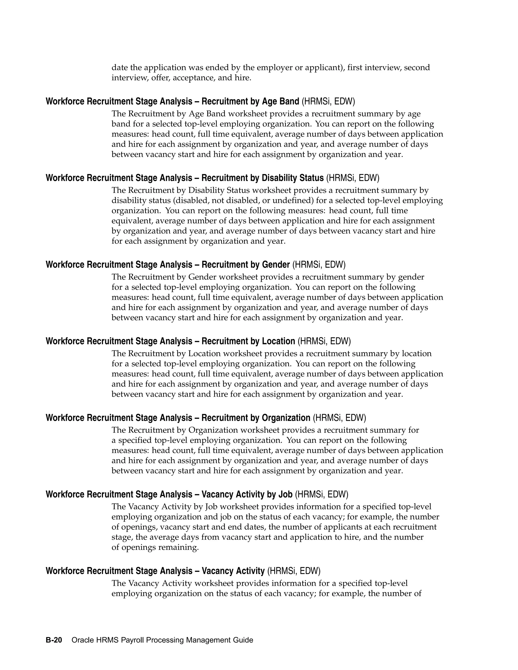 date the application was ended by the employer or applicant), first interview, second
                 interview, offer, acceptance, and hire.

Workforce Recruitment Stage Analysis – Recruitment by Age Band (HRMSi, EDW)
                 The Recruitment by Age Band worksheet provides a recruitment summary by age
                 band for a selected top-level employing organization. You can report on the following
                 measures: head count, full time equivalent, average number of days between application
                 and hire for each assignment by organization and year, and average number of days
                 between vacancy start and hire for each assignment by organization and year.

Workforce Recruitment Stage Analysis – Recruitment by Disability Status (HRMSi, EDW)
                 The Recruitment by Disability Status worksheet provides a recruitment summary by
                 disability status (disabled, not disabled, or undefined) for a selected top-level employing
                 organization. You can report on the following measures: head count, full time
                 equivalent, average number of days between application and hire for each assignment
                 by organization and year, and average number of days between vacancy start and hire
                 for each assignment by organization and year.

Workforce Recruitment Stage Analysis – Recruitment by Gender (HRMSi, EDW)
                 The Recruitment by Gender worksheet provides a recruitment summary by gender
                 for a selected top-level employing organization. You can report on the following
                 measures: head count, full time equivalent, average number of days between application
                 and hire for each assignment by organization and year, and average number of days
                 between vacancy start and hire for each assignment by organization and year.

Workforce Recruitment Stage Analysis – Recruitment by Location (HRMSi, EDW)
                 The Recruitment by Location worksheet provides a recruitment summary by location
                 for a selected top-level employing organization. You can report on the following
                 measures: head count, full time equivalent, average number of days between application
                 and hire for each assignment by organization and year, and average number of days
                 between vacancy start and hire for each assignment by organization and year.

Workforce Recruitment Stage Analysis – Recruitment by Organization (HRMSi, EDW)
                 The Recruitment by Organization worksheet provides a recruitment summary for
                 a specified top-level employing organization. You can report on the following
                 measures: head count, full time equivalent, average number of days between application
                 and hire for each assignment by organization and year, and average number of days
                 between vacancy start and hire for each assignment by organization and year.

Workforce Recruitment Stage Analysis – Vacancy Activity by Job (HRMSi, EDW)
                 The Vacancy Activity by Job worksheet provides information for a specified top-level
                 employing organization and job on the status of each vacancy; for example, the number
                 of openings, vacancy start and end dates, the number of applicants at each recruitment
                 stage, the average days from vacancy start and application to hire, and the number
                 of openings remaining.

Workforce Recruitment Stage Analysis – Vacancy Activity (HRMSi, EDW)
                 The Vacancy Activity worksheet provides information for a specified top-level
                 employing organization on the status of each vacancy; for example, the number of




B-20   Oracle HRMS Payroll Processing Management Guide
 