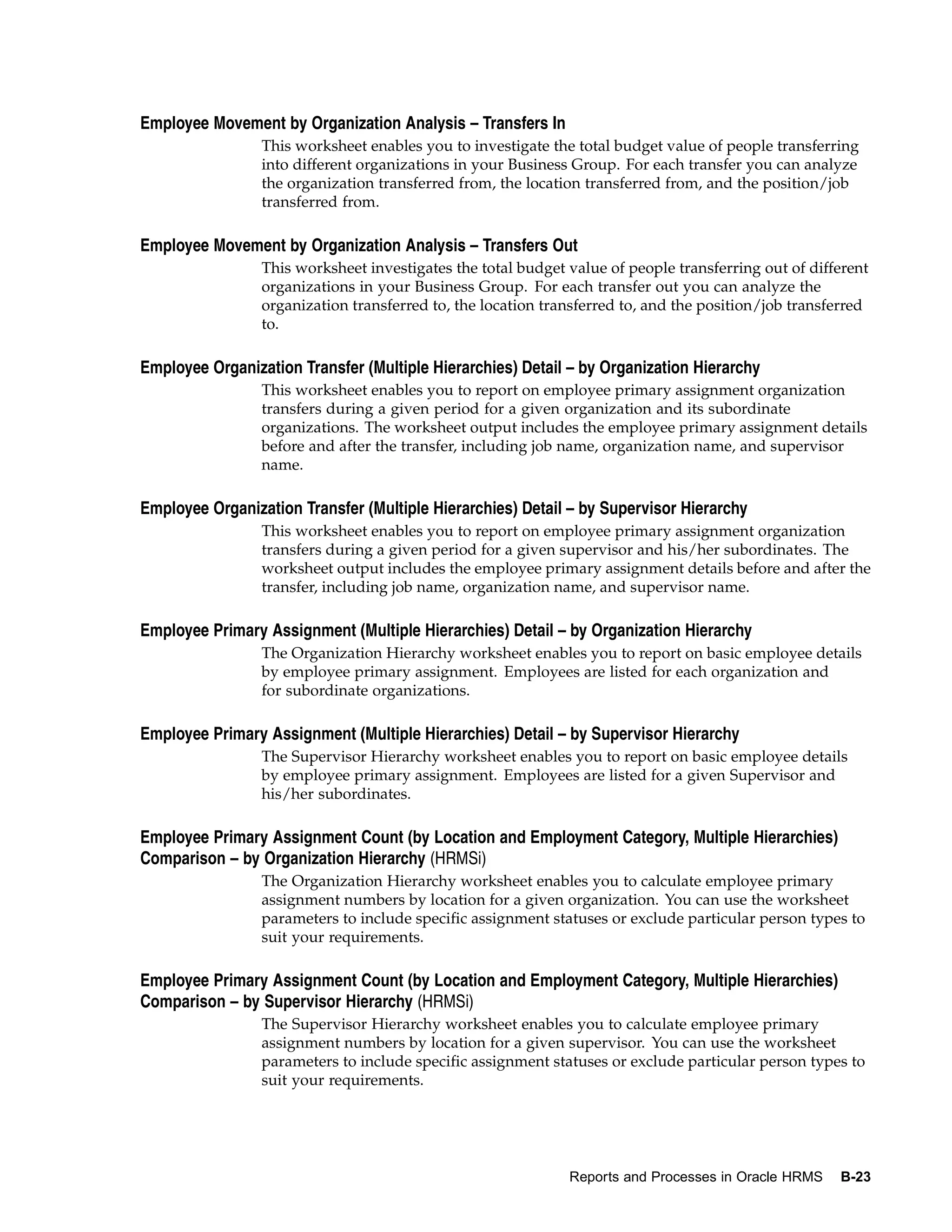 Employee Movement by Organization Analysis – Transfers In
                 This worksheet enables you to investigate the total budget value of people transferring
                 into different organizations in your Business Group. For each transfer you can analyze
                 the organization transferred from, the location transferred from, and the position/job
                 transferred from.

Employee Movement by Organization Analysis – Transfers Out
                 This worksheet investigates the total budget value of people transferring out of different
                 organizations in your Business Group. For each transfer out you can analyze the
                 organization transferred to, the location transferred to, and the position/job transferred
                 to.

Employee Organization Transfer (Multiple Hierarchies) Detail – by Organization Hierarchy
                 This worksheet enables you to report on employee primary assignment organization
                 transfers during a given period for a given organization and its subordinate
                 organizations. The worksheet output includes the employee primary assignment details
                 before and after the transfer, including job name, organization name, and supervisor
                 name.

Employee Organization Transfer (Multiple Hierarchies) Detail – by Supervisor Hierarchy
                 This worksheet enables you to report on employee primary assignment organization
                 transfers during a given period for a given supervisor and his/her subordinates. The
                 worksheet output includes the employee primary assignment details before and after the
                 transfer, including job name, organization name, and supervisor name.

Employee Primary Assignment (Multiple Hierarchies) Detail – by Organization Hierarchy
                 The Organization Hierarchy worksheet enables you to report on basic employee details
                 by employee primary assignment. Employees are listed for each organization and
                 for subordinate organizations.

Employee Primary Assignment (Multiple Hierarchies) Detail – by Supervisor Hierarchy
                 The Supervisor Hierarchy worksheet enables you to report on basic employee details
                 by employee primary assignment. Employees are listed for a given Supervisor and
                 his/her subordinates.

Employee Primary Assignment Count (by Location and Employment Category, Multiple Hierarchies)
Comparison – by Organization Hierarchy (HRMSi)
                 The Organization Hierarchy worksheet enables you to calculate employee primary
                 assignment numbers by location for a given organization. You can use the worksheet
                 parameters to include specific assignment statuses or exclude particular person types to
                 suit your requirements.

Employee Primary Assignment Count (by Location and Employment Category, Multiple Hierarchies)
Comparison – by Supervisor Hierarchy (HRMSi)
                 The Supervisor Hierarchy worksheet enables you to calculate employee primary
                 assignment numbers by location for a given supervisor. You can use the worksheet
                 parameters to include specific assignment statuses or exclude particular person types to
                 suit your requirements.




                                                              Reports and Processes in Oracle HRMS    B-23
 