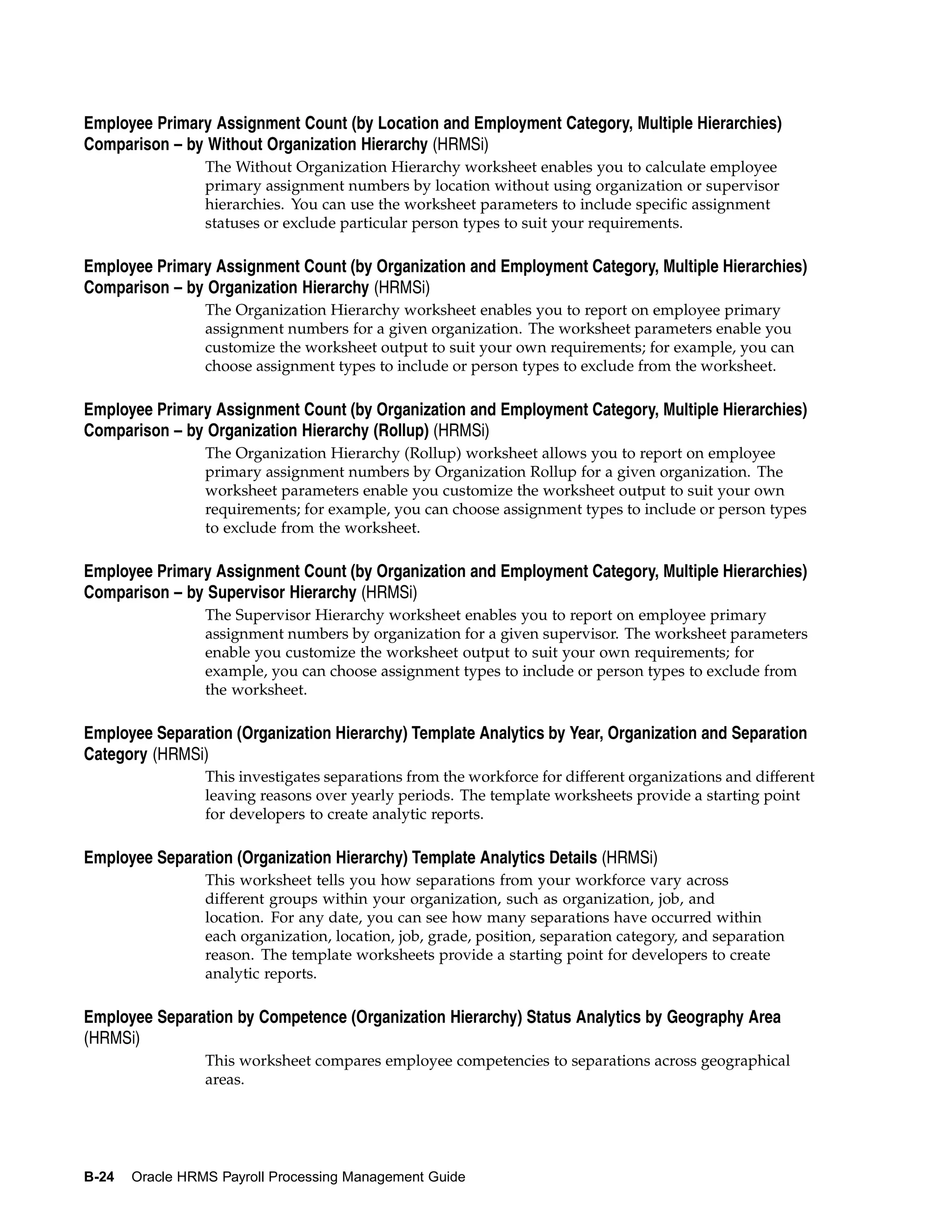 Employee Primary Assignment Count (by Location and Employment Category, Multiple Hierarchies)
Comparison – by Without Organization Hierarchy (HRMSi)
                 The Without Organization Hierarchy worksheet enables you to calculate employee
                 primary assignment numbers by location without using organization or supervisor
                 hierarchies. You can use the worksheet parameters to include specific assignment
                 statuses or exclude particular person types to suit your requirements.

Employee Primary Assignment Count (by Organization and Employment Category, Multiple Hierarchies)
Comparison – by Organization Hierarchy (HRMSi)
                 The Organization Hierarchy worksheet enables you to report on employee primary
                 assignment numbers for a given organization. The worksheet parameters enable you
                 customize the worksheet output to suit your own requirements; for example, you can
                 choose assignment types to include or person types to exclude from the worksheet.

Employee Primary Assignment Count (by Organization and Employment Category, Multiple Hierarchies)
Comparison – by Organization Hierarchy (Rollup) (HRMSi)
                 The Organization Hierarchy (Rollup) worksheet allows you to report on employee
                 primary assignment numbers by Organization Rollup for a given organization. The
                 worksheet parameters enable you customize the worksheet output to suit your own
                 requirements; for example, you can choose assignment types to include or person types
                 to exclude from the worksheet.

Employee Primary Assignment Count (by Organization and Employment Category, Multiple Hierarchies)
Comparison – by Supervisor Hierarchy (HRMSi)
                 The Supervisor Hierarchy worksheet enables you to report on employee primary
                 assignment numbers by organization for a given supervisor. The worksheet parameters
                 enable you customize the worksheet output to suit your own requirements; for
                 example, you can choose assignment types to include or person types to exclude from
                 the worksheet.

Employee Separation (Organization Hierarchy) Template Analytics by Year, Organization and Separation
Category (HRMSi)
                 This investigates separations from the workforce for different organizations and different
                 leaving reasons over yearly periods. The template worksheets provide a starting point
                 for developers to create analytic reports.

Employee Separation (Organization Hierarchy) Template Analytics Details (HRMSi)
                 This worksheet tells you how separations from your workforce vary across
                 different groups within your organization, such as organization, job, and
                 location. For any date, you can see how many separations have occurred within
                 each organization, location, job, grade, position, separation category, and separation
                 reason. The template worksheets provide a starting point for developers to create
                 analytic reports.

Employee Separation by Competence (Organization Hierarchy) Status Analytics by Geography Area
(HRMSi)
                 This worksheet compares employee competencies to separations across geographical
                 areas.




B-24   Oracle HRMS Payroll Processing Management Guide
 