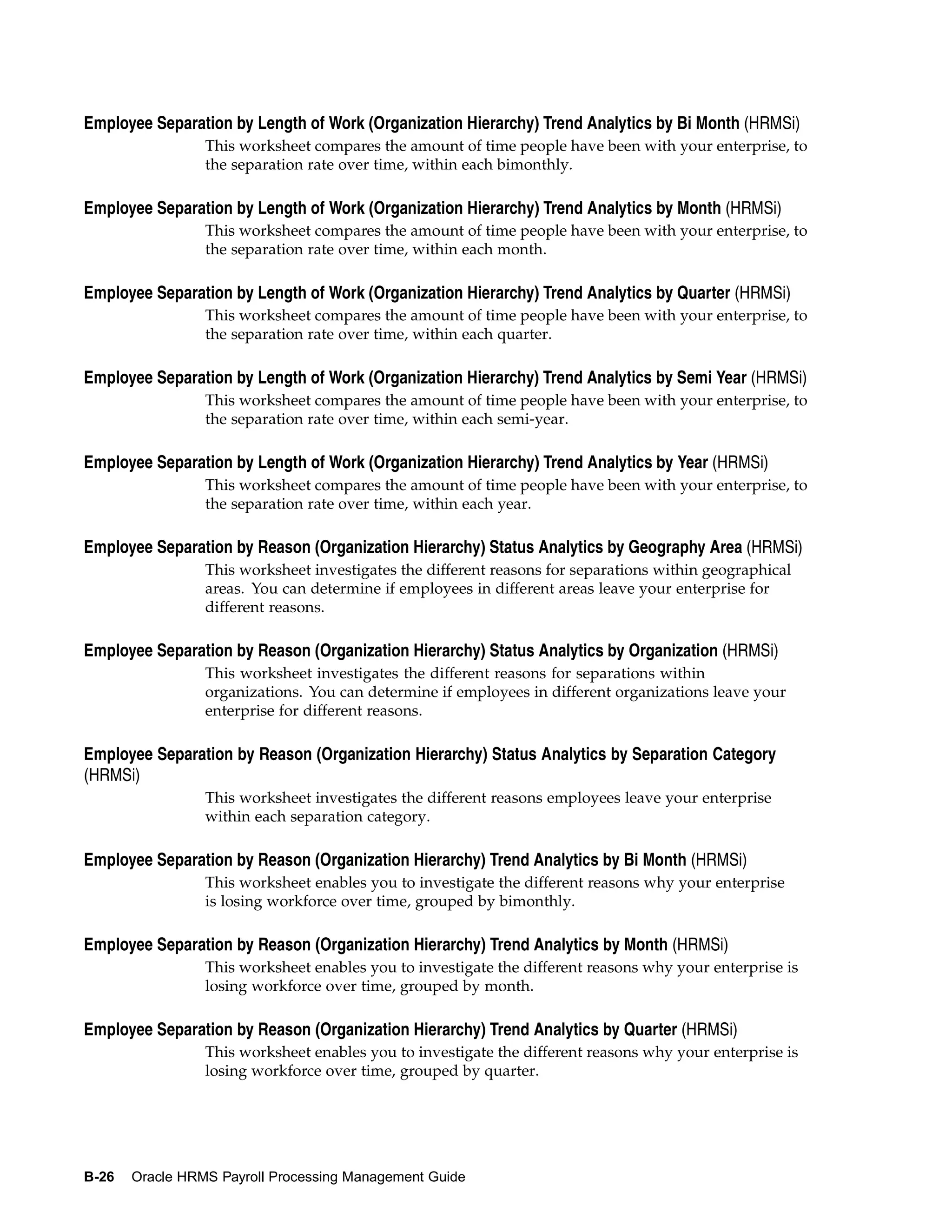 Employee Separation by Length of Work (Organization Hierarchy) Trend Analytics by Bi Month (HRMSi)
                 This worksheet compares the amount of time people have been with your enterprise, to
                 the separation rate over time, within each bimonthly.

Employee Separation by Length of Work (Organization Hierarchy) Trend Analytics by Month (HRMSi)
                 This worksheet compares the amount of time people have been with your enterprise, to
                 the separation rate over time, within each month.

Employee Separation by Length of Work (Organization Hierarchy) Trend Analytics by Quarter (HRMSi)
                 This worksheet compares the amount of time people have been with your enterprise, to
                 the separation rate over time, within each quarter.

Employee Separation by Length of Work (Organization Hierarchy) Trend Analytics by Semi Year (HRMSi)
                 This worksheet compares the amount of time people have been with your enterprise, to
                 the separation rate over time, within each semi-year.

Employee Separation by Length of Work (Organization Hierarchy) Trend Analytics by Year (HRMSi)
                 This worksheet compares the amount of time people have been with your enterprise, to
                 the separation rate over time, within each year.

Employee Separation by Reason (Organization Hierarchy) Status Analytics by Geography Area (HRMSi)
                 This worksheet investigates the different reasons for separations within geographical
                 areas. You can determine if employees in different areas leave your enterprise for
                 different reasons.

Employee Separation by Reason (Organization Hierarchy) Status Analytics by Organization (HRMSi)
                 This worksheet investigates the different reasons for separations within
                 organizations. You can determine if employees in different organizations leave your
                 enterprise for different reasons.

Employee Separation by Reason (Organization Hierarchy) Status Analytics by Separation Category
(HRMSi)
                 This worksheet investigates the different reasons employees leave your enterprise
                 within each separation category.

Employee Separation by Reason (Organization Hierarchy) Trend Analytics by Bi Month (HRMSi)
                 This worksheet enables you to investigate the different reasons why your enterprise
                 is losing workforce over time, grouped by bimonthly.

Employee Separation by Reason (Organization Hierarchy) Trend Analytics by Month (HRMSi)
                 This worksheet enables you to investigate the different reasons why your enterprise is
                 losing workforce over time, grouped by month.

Employee Separation by Reason (Organization Hierarchy) Trend Analytics by Quarter (HRMSi)
                 This worksheet enables you to investigate the different reasons why your enterprise is
                 losing workforce over time, grouped by quarter.




B-26   Oracle HRMS Payroll Processing Management Guide
 