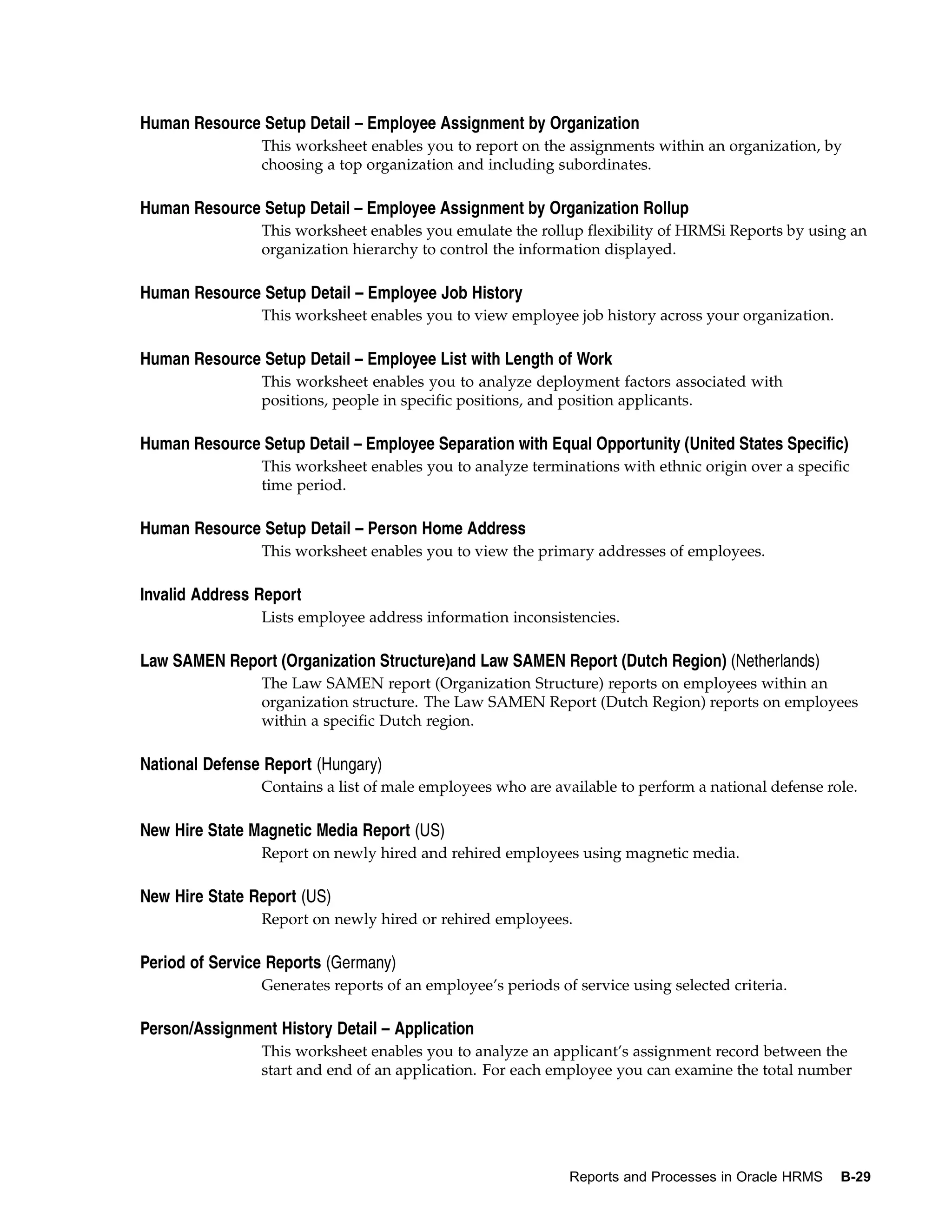 Human Resource Setup Detail – Employee Assignment by Organization
                This worksheet enables you to report on the assignments within an organization, by
                choosing a top organization and including subordinates.

Human Resource Setup Detail – Employee Assignment by Organization Rollup
                This worksheet enables you emulate the rollup flexibility of HRMSi Reports by using an
                organization hierarchy to control the information displayed.

Human Resource Setup Detail – Employee Job History
                This worksheet enables you to view employee job history across your organization.

Human Resource Setup Detail – Employee List with Length of Work
                This worksheet enables you to analyze deployment factors associated with
                positions, people in specific positions, and position applicants.

Human Resource Setup Detail – Employee Separation with Equal Opportunity (United States Specific)
                This worksheet enables you to analyze terminations with ethnic origin over a specific
                time period.

Human Resource Setup Detail – Person Home Address
                This worksheet enables you to view the primary addresses of employees.

Invalid Address Report
                Lists employee address information inconsistencies.

Law SAMEN Report (Organization Structure)and Law SAMEN Report (Dutch Region) (Netherlands)
                The Law SAMEN report (Organization Structure) reports on employees within an
                organization structure. The Law SAMEN Report (Dutch Region) reports on employees
                within a specific Dutch region.

National Defense Report (Hungary)
                Contains a list of male employees who are available to perform a national defense role.

New Hire State Magnetic Media Report (US)
                Report on newly hired and rehired employees using magnetic media.

New Hire State Report (US)
                Report on newly hired or rehired employees.

Period of Service Reports (Germany)
                Generates reports of an employee’s periods of service using selected criteria.

Person/Assignment History Detail – Application
                This worksheet enables you to analyze an applicant’s assignment record between the
                start and end of an application. For each employee you can examine the total number




                                                             Reports and Processes in Oracle HRMS   B-29
 