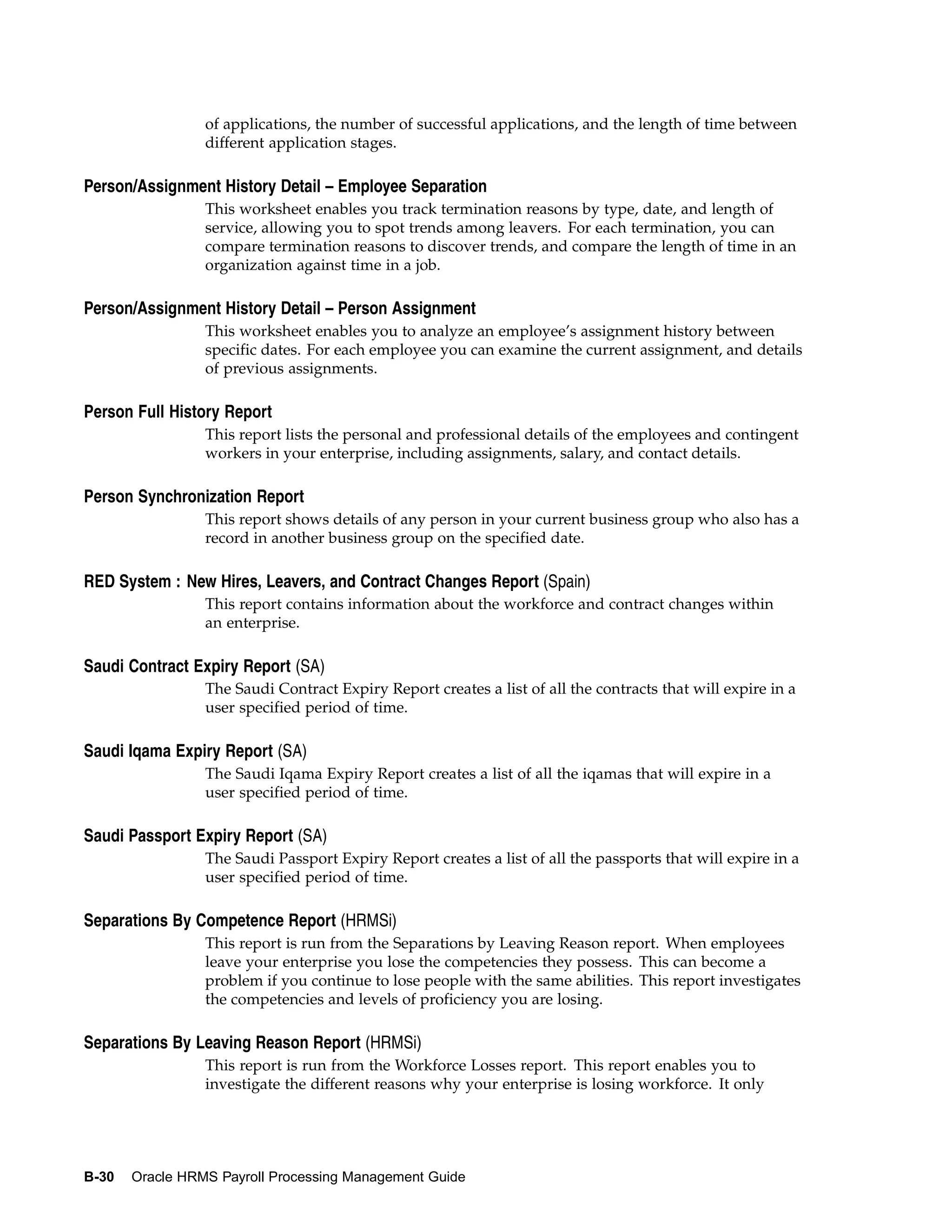of applications, the number of successful applications, and the length of time between
                 different application stages.

Person/Assignment History Detail – Employee Separation
                 This worksheet enables you track termination reasons by type, date, and length of
                 service, allowing you to spot trends among leavers. For each termination, you can
                 compare termination reasons to discover trends, and compare the length of time in an
                 organization against time in a job.

Person/Assignment History Detail – Person Assignment
                 This worksheet enables you to analyze an employee’s assignment history between
                 specific dates. For each employee you can examine the current assignment, and details
                 of previous assignments.

Person Full History Report
                 This report lists the personal and professional details of the employees and contingent
                 workers in your enterprise, including assignments, salary, and contact details.

Person Synchronization Report
                 This report shows details of any person in your current business group who also has a
                 record in another business group on the specified date.

RED System : New Hires, Leavers, and Contract Changes Report (Spain)
                 This report contains information about the workforce and contract changes within
                 an enterprise.

Saudi Contract Expiry Report (SA)
                 The Saudi Contract Expiry Report creates a list of all the contracts that will expire in a
                 user specified period of time.

Saudi Iqama Expiry Report (SA)
                 The Saudi Iqama Expiry Report creates a list of all the iqamas that will expire in a
                 user specified period of time.

Saudi Passport Expiry Report (SA)
                 The Saudi Passport Expiry Report creates a list of all the passports that will expire in a
                 user specified period of time.

Separations By Competence Report (HRMSi)
                 This report is run from the Separations by Leaving Reason report. When employees
                 leave your enterprise you lose the competencies they possess. This can become a
                 problem if you continue to lose people with the same abilities. This report investigates
                 the competencies and levels of proficiency you are losing.

Separations By Leaving Reason Report (HRMSi)
                 This report is run from the Workforce Losses report. This report enables you to
                 investigate the different reasons why your enterprise is losing workforce. It only




B-30   Oracle HRMS Payroll Processing Management Guide
 