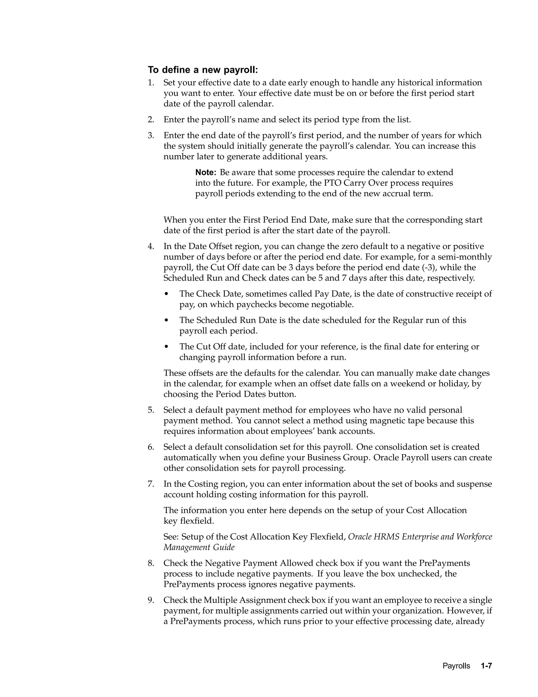 To define a new payroll:
1.   Set your effective date to a date early enough to handle any historical information
     you want to enter. Your effective date must be on or before the first period start
     date of the payroll calendar.
2.   Enter the payroll’s name and select its period type from the list.
3.   Enter the end date of the payroll’s first period, and the number of years for which
     the system should initially generate the payroll’s calendar. You can increase this
     number later to generate additional years.
             Note: Be aware that some processes require the calendar to extend
             into the future. For example, the PTO Carry Over process requires
             payroll periods extending to the end of the new accrual term.


     When you enter the First Period End Date, make sure that the corresponding start
     date of the first period is after the start date of the payroll.
4.   In the Date Offset region, you can change the zero default to a negative or positive
     number of days before or after the period end date. For example, for a semi-monthly
     payroll, the Cut Off date can be 3 days before the period end date (-3), while the
     Scheduled Run and Check dates can be 5 and 7 days after this date, respectively.
     •   The Check Date, sometimes called Pay Date, is the date of constructive receipt of
         pay, on which paychecks become negotiable.
     •   The Scheduled Run Date is the date scheduled for the Regular run of this
         payroll each period.
     •   The Cut Off date, included for your reference, is the final date for entering or
         changing payroll information before a run.
     These offsets are the defaults for the calendar. You can manually make date changes
     in the calendar, for example when an offset date falls on a weekend or holiday, by
     choosing the Period Dates button.
5.   Select a default payment method for employees who have no valid personal
     payment method. You cannot select a method using magnetic tape because this
     requires information about employees’ bank accounts.
6.   Select a default consolidation set for this payroll. One consolidation set is created
     automatically when you define your Business Group. Oracle Payroll users can create
     other consolidation sets for payroll processing.
7.   In the Costing region, you can enter information about the set of books and suspense
     account holding costing information for this payroll.
     The information you enter here depends on the setup of your Cost Allocation
     key flexfield.
     See: Setup of the Cost Allocation Key Flexfield, Oracle HRMS Enterprise and Workforce
     Management Guide
8.   Check the Negative Payment Allowed check box if you want the PrePayments
     process to include negative payments. If you leave the box unchecked, the
     PrePayments process ignores negative payments.
9.   Check the Multiple Assignment check box if you want an employee to receive a single
     payment, for multiple assignments carried out within your organization. However, if
     a PrePayments process, which runs prior to your effective processing date, already




                                                                               Payrolls     1-7
 