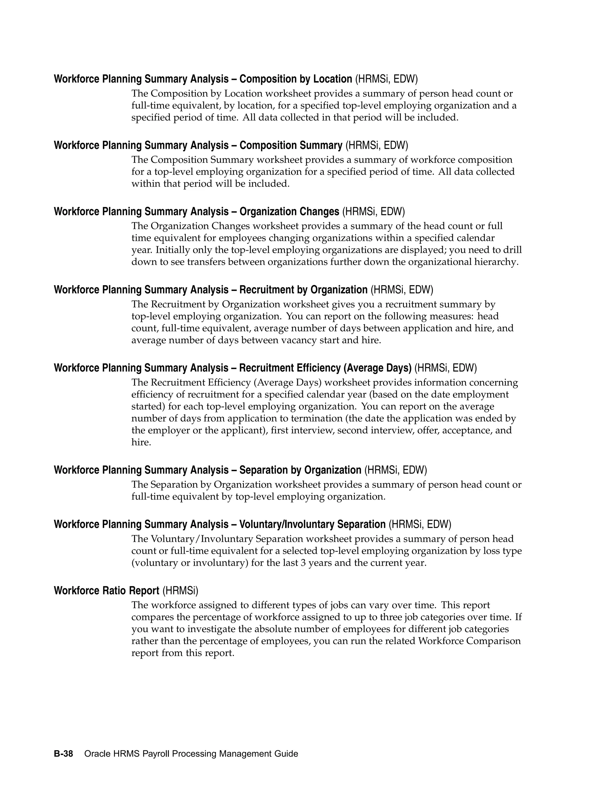 Workforce Planning Summary Analysis – Composition by Location (HRMSi, EDW)
                 The Composition by Location worksheet provides a summary of person head count or
                 full-time equivalent, by location, for a specified top-level employing organization and a
                 specified period of time. All data collected in that period will be included.

Workforce Planning Summary Analysis – Composition Summary (HRMSi, EDW)
                 The Composition Summary worksheet provides a summary of workforce composition
                 for a top-level employing organization for a specified period of time. All data collected
                 within that period will be included.

Workforce Planning Summary Analysis – Organization Changes (HRMSi, EDW)
                 The Organization Changes worksheet provides a summary of the head count or full
                 time equivalent for employees changing organizations within a specified calendar
                 year. Initially only the top-level employing organizations are displayed; you need to drill
                 down to see transfers between organizations further down the organizational hierarchy.

Workforce Planning Summary Analysis – Recruitment by Organization (HRMSi, EDW)
                 The Recruitment by Organization worksheet gives you a recruitment summary by
                 top-level employing organization. You can report on the following measures: head
                 count, full-time equivalent, average number of days between application and hire, and
                 average number of days between vacancy start and hire.

Workforce Planning Summary Analysis – Recruitment Efficiency (Average Days) (HRMSi, EDW)
                 The Recruitment Efficiency (Average Days) worksheet provides information concerning
                 efficiency of recruitment for a specified calendar year (based on the date employment
                 started) for each top-level employing organization. You can report on the average
                 number of days from application to termination (the date the application was ended by
                 the employer or the applicant), first interview, second interview, offer, acceptance, and
                 hire.

Workforce Planning Summary Analysis – Separation by Organization (HRMSi, EDW)
                 The Separation by Organization worksheet provides a summary of person head count or
                 full-time equivalent by top-level employing organization.

Workforce Planning Summary Analysis – Voluntary/Involuntary Separation (HRMSi, EDW)
                 The Voluntary/Involuntary Separation worksheet provides a summary of person head
                 count or full-time equivalent for a selected top-level employing organization by loss type
                 (voluntary or involuntary) for the last 3 years and the current year.

Workforce Ratio Report (HRMSi)
                 The workforce assigned to different types of jobs can vary over time. This report
                 compares the percentage of workforce assigned to up to three job categories over time. If
                 you want to investigate the absolute number of employees for different job categories
                 rather than the percentage of employees, you can run the related Workforce Comparison
                 report from this report.




B-38   Oracle HRMS Payroll Processing Management Guide
 