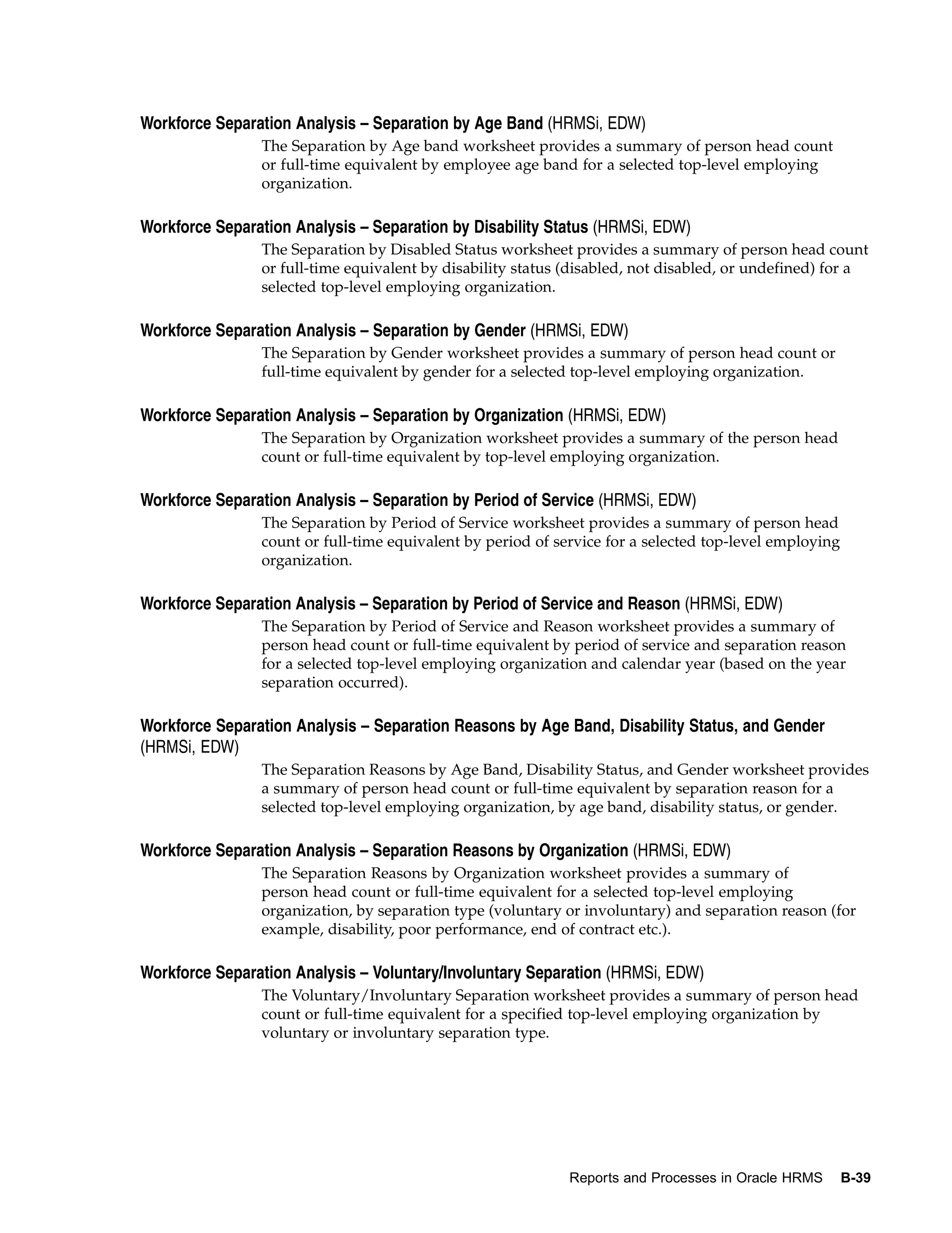 Workforce Separation Analysis – Separation by Age Band (HRMSi, EDW)
                The Separation by Age band worksheet provides a summary of person head count
                or full-time equivalent by employee age band for a selected top-level employing
                organization.

Workforce Separation Analysis – Separation by Disability Status (HRMSi, EDW)
                The Separation by Disabled Status worksheet provides a summary of person head count
                or full-time equivalent by disability status (disabled, not disabled, or undefined) for a
                selected top-level employing organization.

Workforce Separation Analysis – Separation by Gender (HRMSi, EDW)
                The Separation by Gender worksheet provides a summary of person head count or
                full-time equivalent by gender for a selected top-level employing organization.

Workforce Separation Analysis – Separation by Organization (HRMSi, EDW)
                The Separation by Organization worksheet provides a summary of the person head
                count or full-time equivalent by top-level employing organization.

Workforce Separation Analysis – Separation by Period of Service (HRMSi, EDW)
                The Separation by Period of Service worksheet provides a summary of person head
                count or full-time equivalent by period of service for a selected top-level employing
                organization.

Workforce Separation Analysis – Separation by Period of Service and Reason (HRMSi, EDW)
                The Separation by Period of Service and Reason worksheet provides a summary of
                person head count or full-time equivalent by period of service and separation reason
                for a selected top-level employing organization and calendar year (based on the year
                separation occurred).

Workforce Separation Analysis – Separation Reasons by Age Band, Disability Status, and Gender
(HRMSi, EDW)
                The Separation Reasons by Age Band, Disability Status, and Gender worksheet provides
                a summary of person head count or full-time equivalent by separation reason for a
                selected top-level employing organization, by age band, disability status, or gender.

Workforce Separation Analysis – Separation Reasons by Organization (HRMSi, EDW)
                The Separation Reasons by Organization worksheet provides a summary of
                person head count or full-time equivalent for a selected top-level employing
                organization, by separation type (voluntary or involuntary) and separation reason (for
                example, disability, poor performance, end of contract etc.).

Workforce Separation Analysis – Voluntary/Involuntary Separation (HRMSi, EDW)
                The Voluntary/Involuntary Separation worksheet provides a summary of person head
                count or full-time equivalent for a specified top-level employing organization by
                voluntary or involuntary separation type.




                                                             Reports and Processes in Oracle HRMS       B-39
 
