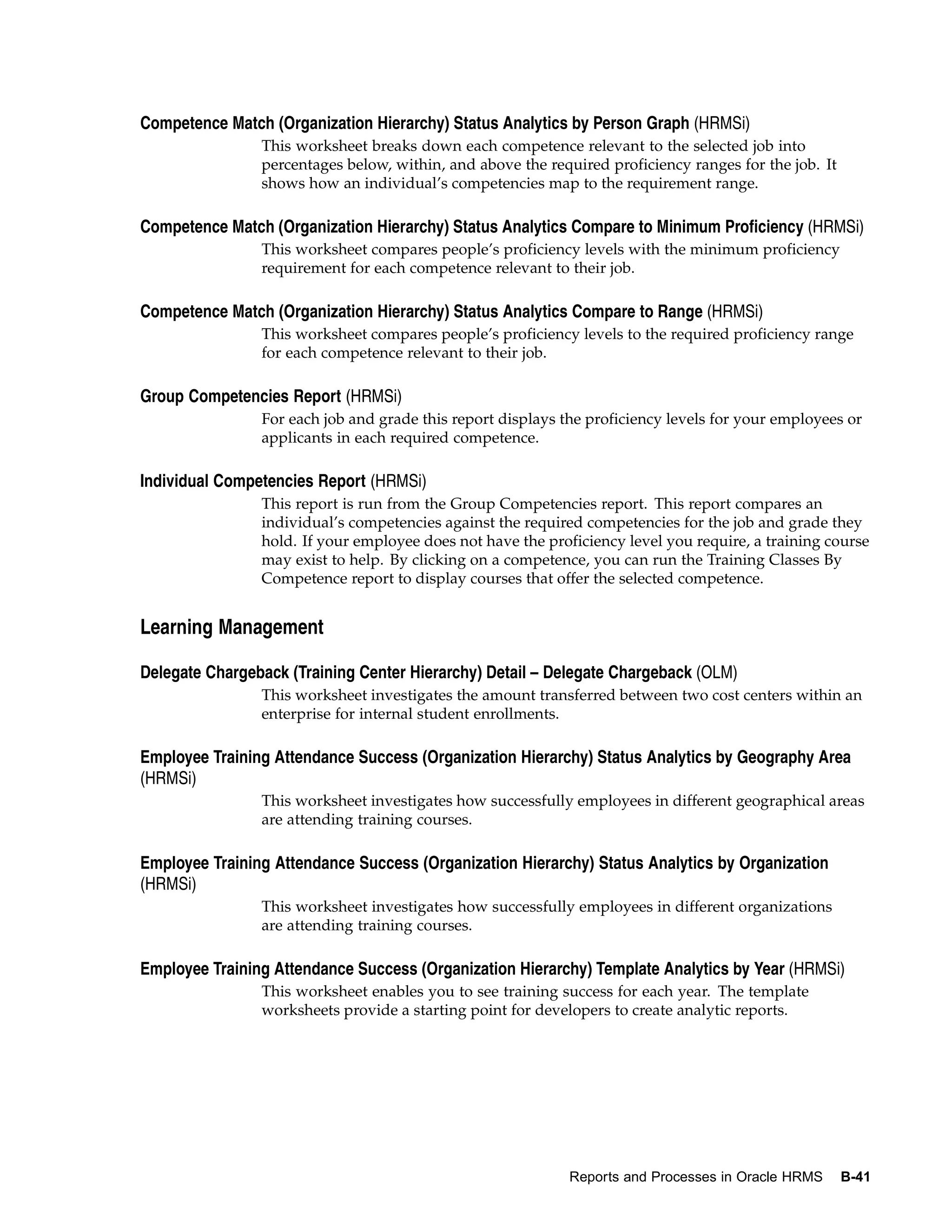 Competence Match (Organization Hierarchy) Status Analytics by Person Graph (HRMSi)
                This worksheet breaks down each competence relevant to the selected job into
                percentages below, within, and above the required proficiency ranges for the job. It
                shows how an individual’s competencies map to the requirement range.

Competence Match (Organization Hierarchy) Status Analytics Compare to Minimum Proficiency (HRMSi)
                This worksheet compares people’s proficiency levels with the minimum proficiency
                requirement for each competence relevant to their job.

Competence Match (Organization Hierarchy) Status Analytics Compare to Range (HRMSi)
                This worksheet compares people’s proficiency levels to the required proficiency range
                for each competence relevant to their job.

Group Competencies Report (HRMSi)
                For each job and grade this report displays the proficiency levels for your employees or
                applicants in each required competence.

Individual Competencies Report (HRMSi)
                This report is run from the Group Competencies report. This report compares an
                individual’s competencies against the required competencies for the job and grade they
                hold. If your employee does not have the proficiency level you require, a training course
                may exist to help. By clicking on a competence, you can run the Training Classes By
                Competence report to display courses that offer the selected competence.


Learning Management

Delegate Chargeback (Training Center Hierarchy) Detail – Delegate Chargeback (OLM)
                This worksheet investigates the amount transferred between two cost centers within an
                enterprise for internal student enrollments.

Employee Training Attendance Success (Organization Hierarchy) Status Analytics by Geography Area
(HRMSi)
                This worksheet investigates how successfully employees in different geographical areas
                are attending training courses.

Employee Training Attendance Success (Organization Hierarchy) Status Analytics by Organization
(HRMSi)
                This worksheet investigates how successfully employees in different organizations
                are attending training courses.

Employee Training Attendance Success (Organization Hierarchy) Template Analytics by Year (HRMSi)
                This worksheet enables you to see training success for each year. The template
                worksheets provide a starting point for developers to create analytic reports.




                                                             Reports and Processes in Oracle HRMS      B-41
 