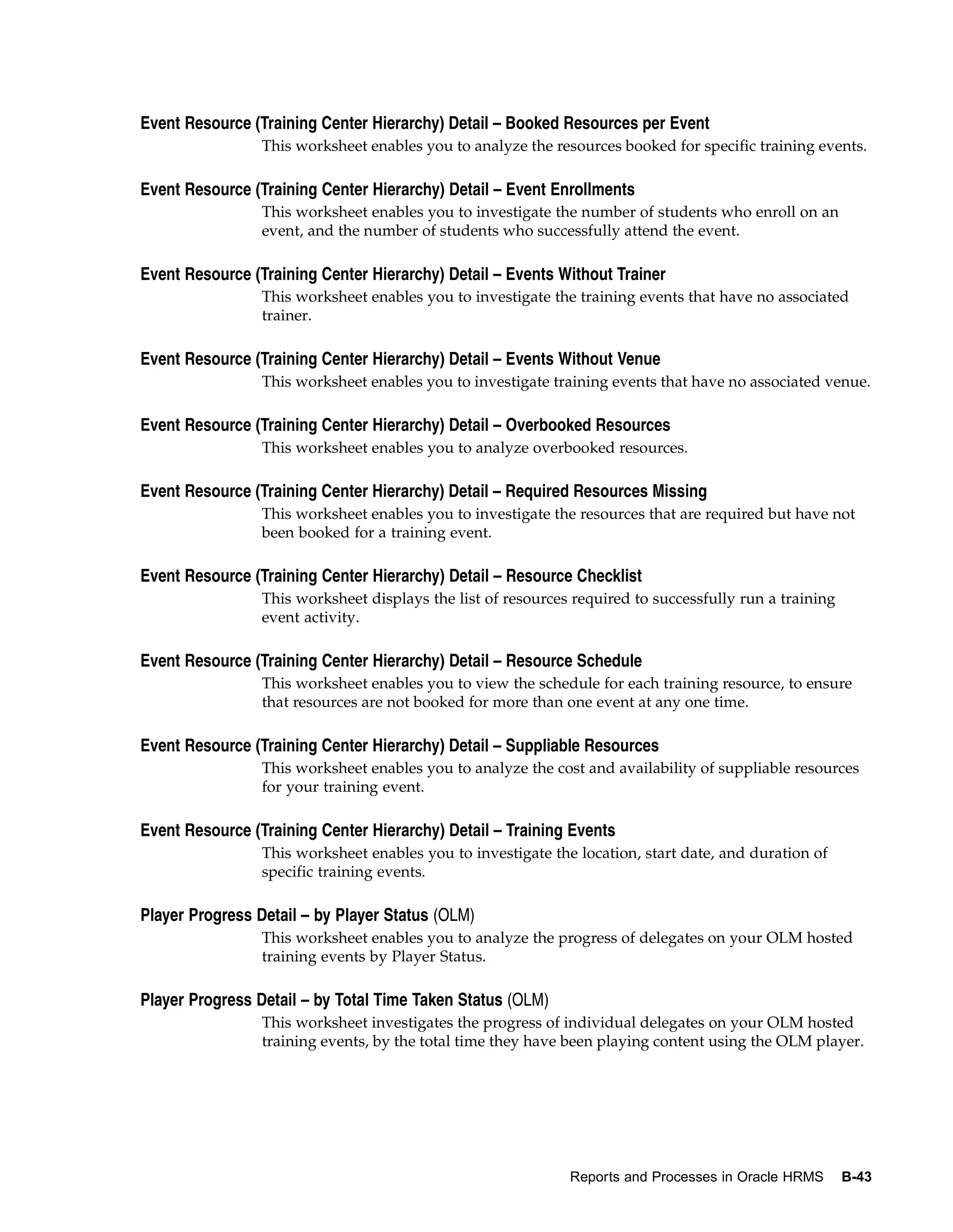 Event Resource (Training Center Hierarchy) Detail – Booked Resources per Event
                 This worksheet enables you to analyze the resources booked for specific training events.

Event Resource (Training Center Hierarchy) Detail – Event Enrollments
                 This worksheet enables you to investigate the number of students who enroll on an
                 event, and the number of students who successfully attend the event.

Event Resource (Training Center Hierarchy) Detail – Events Without Trainer
                 This worksheet enables you to investigate the training events that have no associated
                 trainer.

Event Resource (Training Center Hierarchy) Detail – Events Without Venue
                 This worksheet enables you to investigate training events that have no associated venue.

Event Resource (Training Center Hierarchy) Detail – Overbooked Resources
                 This worksheet enables you to analyze overbooked resources.

Event Resource (Training Center Hierarchy) Detail – Required Resources Missing
                 This worksheet enables you to investigate the resources that are required but have not
                 been booked for a training event.

Event Resource (Training Center Hierarchy) Detail – Resource Checklist
                 This worksheet displays the list of resources required to successfully run a training
                 event activity.

Event Resource (Training Center Hierarchy) Detail – Resource Schedule
                 This worksheet enables you to view the schedule for each training resource, to ensure
                 that resources are not booked for more than one event at any one time.

Event Resource (Training Center Hierarchy) Detail – Suppliable Resources
                 This worksheet enables you to analyze the cost and availability of suppliable resources
                 for your training event.

Event Resource (Training Center Hierarchy) Detail – Training Events
                 This worksheet enables you to investigate the location, start date, and duration of
                 specific training events.

Player Progress Detail – by Player Status (OLM)
                 This worksheet enables you to analyze the progress of delegates on your OLM hosted
                 training events by Player Status.

Player Progress Detail – by Total Time Taken Status (OLM)
                 This worksheet investigates the progress of individual delegates on your OLM hosted
                 training events, by the total time they have been playing content using the OLM player.




                                                              Reports and Processes in Oracle HRMS       B-43
 