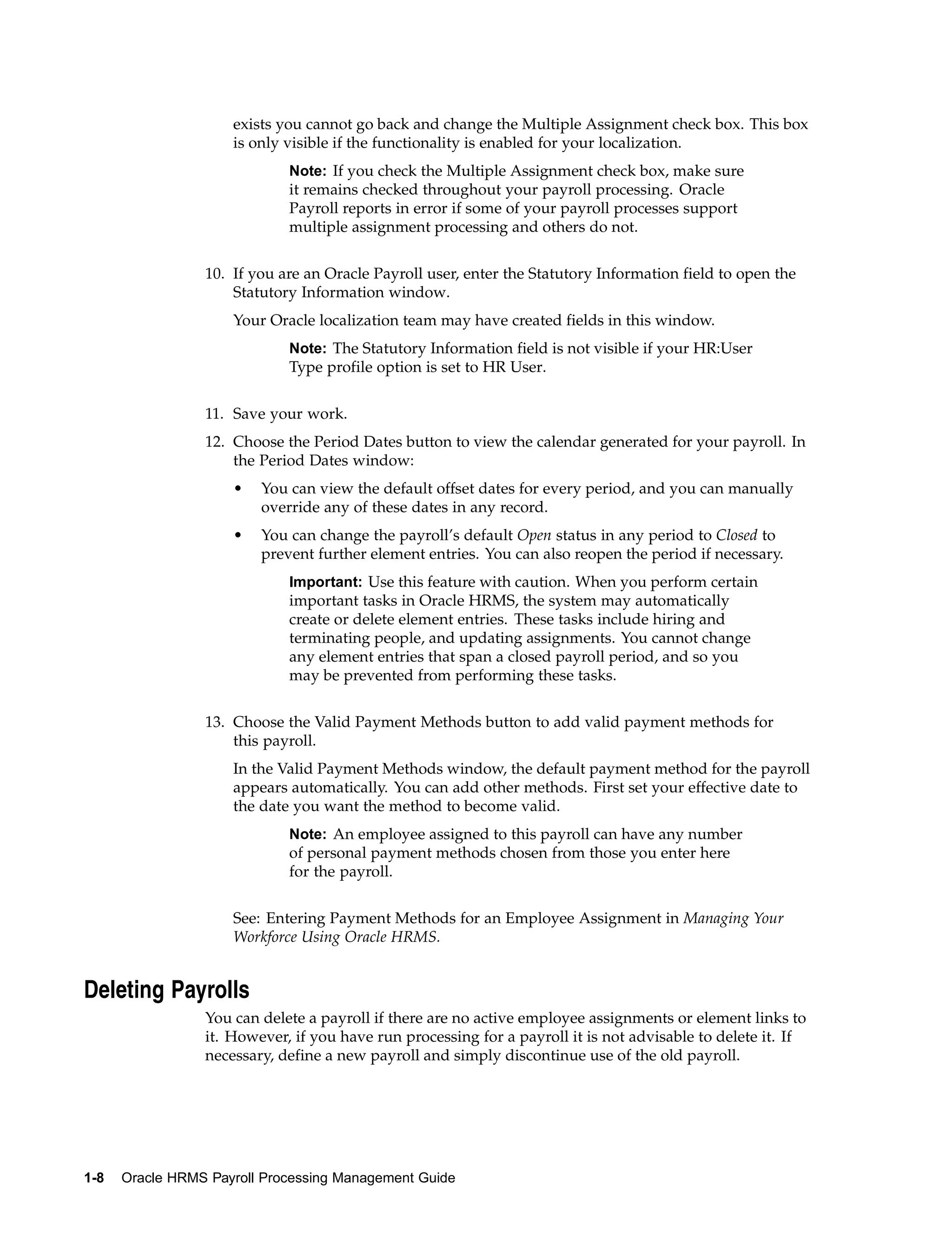 exists you cannot go back and change the Multiple Assignment check box. This box
                     is only visible if the functionality is enabled for your localization.
                             Note: If you check the Multiple Assignment check box, make sure
                             it remains checked throughout your payroll processing. Oracle
                             Payroll reports in error if some of your payroll processes support
                             multiple assignment processing and others do not.


                 10. If you are an Oracle Payroll user, enter the Statutory Information field to open the
                     Statutory Information window.
                     Your Oracle localization team may have created fields in this window.
                             Note: The Statutory Information field is not visible if your HR:User
                             Type profile option is set to HR User.


                 11. Save your work.
                 12. Choose the Period Dates button to view the calendar generated for your payroll. In
                     the Period Dates window:
                     •   You can view the default offset dates for every period, and you can manually
                         override any of these dates in any record.
                     •   You can change the payroll’s default Open status in any period to Closed to
                         prevent further element entries. You can also reopen the period if necessary.
                             Important: Use this feature with caution. When you perform certain
                             important tasks in Oracle HRMS, the system may automatically
                             create or delete element entries. These tasks include hiring and
                             terminating people, and updating assignments. You cannot change
                             any element entries that span a closed payroll period, and so you
                             may be prevented from performing these tasks.


                 13. Choose the Valid Payment Methods button to add valid payment methods for
                     this payroll.
                     In the Valid Payment Methods window, the default payment method for the payroll
                     appears automatically. You can add other methods. First set your effective date to
                     the date you want the method to become valid.
                             Note: An employee assigned to this payroll can have any number
                             of personal payment methods chosen from those you enter here
                             for the payroll.


                     See: Entering Payment Methods for an Employee Assignment in Managing Your
                     Workforce Using Oracle HRMS.


Deleting Payrolls
                 You can delete a payroll if there are no active employee assignments or element links to
                 it. However, if you have run processing for a payroll it is not advisable to delete it. If
                 necessary, define a new payroll and simply discontinue use of the old payroll.




1-8   Oracle HRMS Payroll Processing Management Guide
 