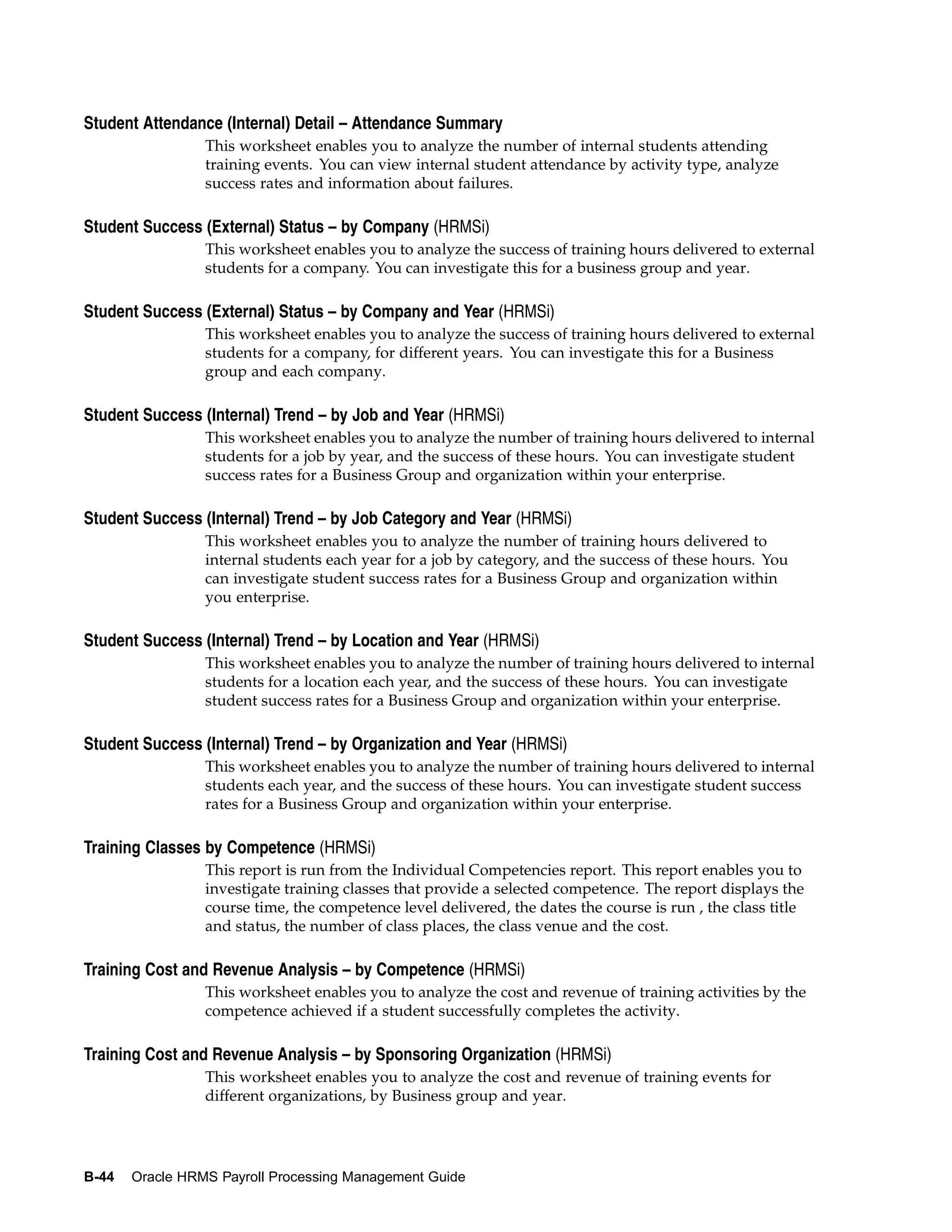 Student Attendance (Internal) Detail – Attendance Summary
                 This worksheet enables you to analyze the number of internal students attending
                 training events. You can view internal student attendance by activity type, analyze
                 success rates and information about failures.

Student Success (External) Status – by Company (HRMSi)
                 This worksheet enables you to analyze the success of training hours delivered to external
                 students for a company. You can investigate this for a business group and year.

Student Success (External) Status – by Company and Year (HRMSi)
                 This worksheet enables you to analyze the success of training hours delivered to external
                 students for a company, for different years. You can investigate this for a Business
                 group and each company.

Student Success (Internal) Trend – by Job and Year (HRMSi)
                 This worksheet enables you to analyze the number of training hours delivered to internal
                 students for a job by year, and the success of these hours. You can investigate student
                 success rates for a Business Group and organization within your enterprise.

Student Success (Internal) Trend – by Job Category and Year (HRMSi)
                 This worksheet enables you to analyze the number of training hours delivered to
                 internal students each year for a job by category, and the success of these hours. You
                 can investigate student success rates for a Business Group and organization within
                 you enterprise.

Student Success (Internal) Trend – by Location and Year (HRMSi)
                 This worksheet enables you to analyze the number of training hours delivered to internal
                 students for a location each year, and the success of these hours. You can investigate
                 student success rates for a Business Group and organization within your enterprise.

Student Success (Internal) Trend – by Organization and Year (HRMSi)
                 This worksheet enables you to analyze the number of training hours delivered to internal
                 students each year, and the success of these hours. You can investigate student success
                 rates for a Business Group and organization within your enterprise.

Training Classes by Competence (HRMSi)
                 This report is run from the Individual Competencies report. This report enables you to
                 investigate training classes that provide a selected competence. The report displays the
                 course time, the competence level delivered, the dates the course is run , the class title
                 and status, the number of class places, the class venue and the cost.

Training Cost and Revenue Analysis – by Competence (HRMSi)
                 This worksheet enables you to analyze the cost and revenue of training activities by the
                 competence achieved if a student successfully completes the activity.

Training Cost and Revenue Analysis – by Sponsoring Organization (HRMSi)
                 This worksheet enables you to analyze the cost and revenue of training events for
                 different organizations, by Business group and year.




B-44   Oracle HRMS Payroll Processing Management Guide
 