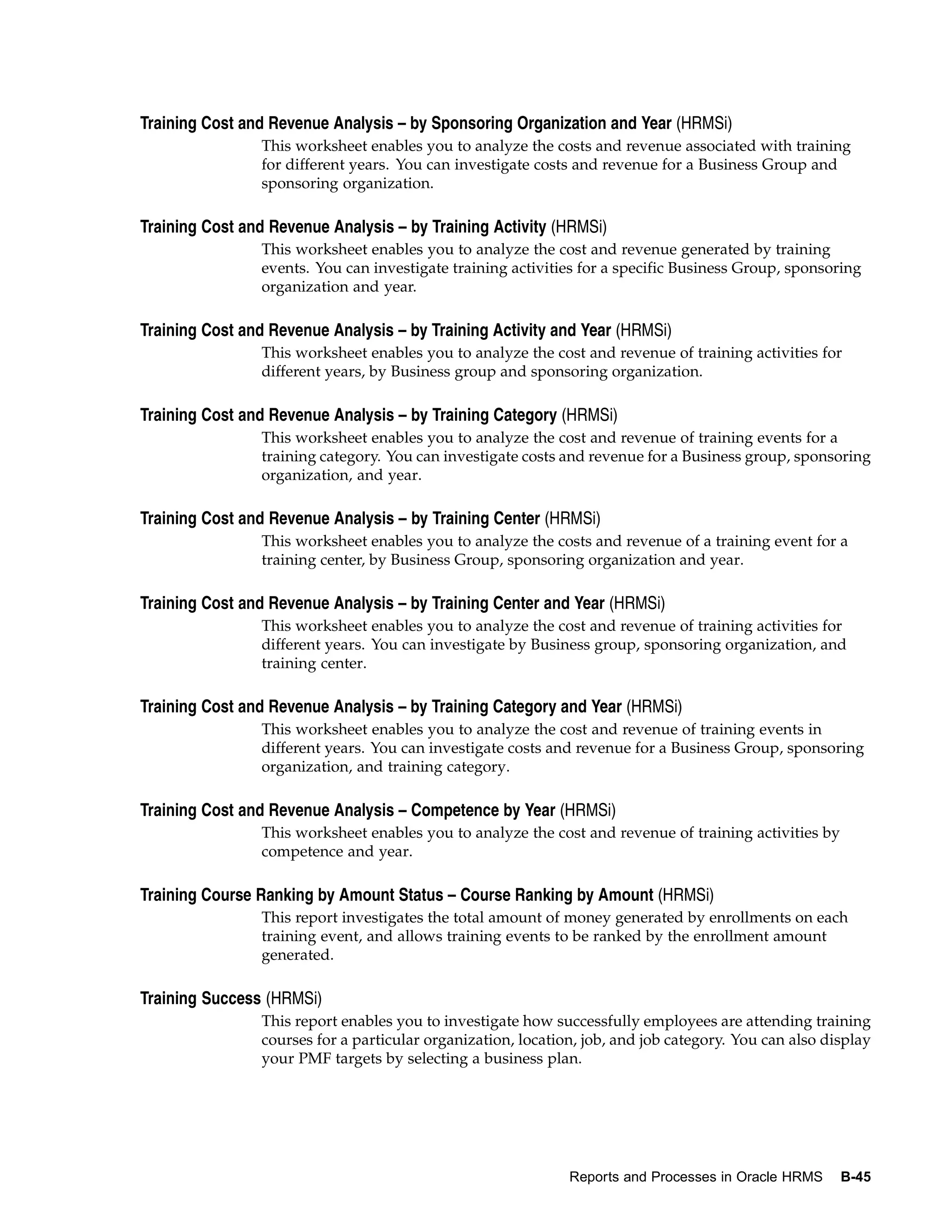 Training Cost and Revenue Analysis – by Sponsoring Organization and Year (HRMSi)
                This worksheet enables you to analyze the costs and revenue associated with training
                for different years. You can investigate costs and revenue for a Business Group and
                sponsoring organization.

Training Cost and Revenue Analysis – by Training Activity (HRMSi)
                This worksheet enables you to analyze the cost and revenue generated by training
                events. You can investigate training activities for a specific Business Group, sponsoring
                organization and year.

Training Cost and Revenue Analysis – by Training Activity and Year (HRMSi)
                This worksheet enables you to analyze the cost and revenue of training activities for
                different years, by Business group and sponsoring organization.

Training Cost and Revenue Analysis – by Training Category (HRMSi)
                This worksheet enables you to analyze the cost and revenue of training events for a
                training category. You can investigate costs and revenue for a Business group, sponsoring
                organization, and year.

Training Cost and Revenue Analysis – by Training Center (HRMSi)
                This worksheet enables you to analyze the costs and revenue of a training event for a
                training center, by Business Group, sponsoring organization and year.

Training Cost and Revenue Analysis – by Training Center and Year (HRMSi)
                This worksheet enables you to analyze the cost and revenue of training activities for
                different years. You can investigate by Business group, sponsoring organization, and
                training center.

Training Cost and Revenue Analysis – by Training Category and Year (HRMSi)
                This worksheet enables you to analyze the cost and revenue of training events in
                different years. You can investigate costs and revenue for a Business Group, sponsoring
                organization, and training category.

Training Cost and Revenue Analysis – Competence by Year (HRMSi)
                This worksheet enables you to analyze the cost and revenue of training activities by
                competence and year.

Training Course Ranking by Amount Status – Course Ranking by Amount (HRMSi)
                This report investigates the total amount of money generated by enrollments on each
                training event, and allows training events to be ranked by the enrollment amount
                generated.

Training Success (HRMSi)
                This report enables you to investigate how successfully employees are attending training
                courses for a particular organization, location, job, and job category. You can also display
                your PMF targets by selecting a business plan.




                                                              Reports and Processes in Oracle HRMS     B-45
 