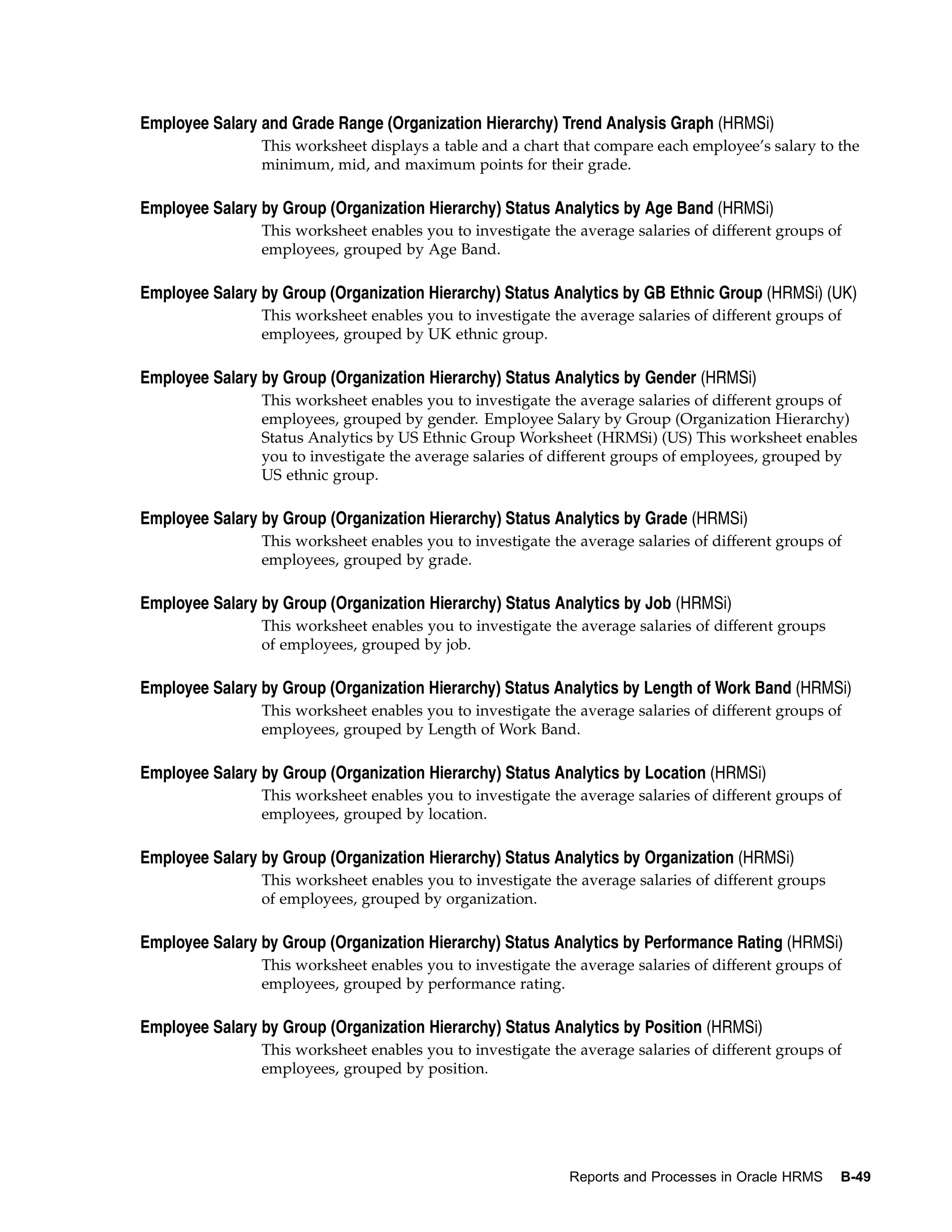 Employee Salary and Grade Range (Organization Hierarchy) Trend Analysis Graph (HRMSi)
                This worksheet displays a table and a chart that compare each employee’s salary to the
                minimum, mid, and maximum points for their grade.

Employee Salary by Group (Organization Hierarchy) Status Analytics by Age Band (HRMSi)
                This worksheet enables you to investigate the average salaries of different groups of
                employees, grouped by Age Band.

Employee Salary by Group (Organization Hierarchy) Status Analytics by GB Ethnic Group (HRMSi) (UK)
                This worksheet enables you to investigate the average salaries of different groups of
                employees, grouped by UK ethnic group.

Employee Salary by Group (Organization Hierarchy) Status Analytics by Gender (HRMSi)
                This worksheet enables you to investigate the average salaries of different groups of
                employees, grouped by gender. Employee Salary by Group (Organization Hierarchy)
                Status Analytics by US Ethnic Group Worksheet (HRMSi) (US) This worksheet enables
                you to investigate the average salaries of different groups of employees, grouped by
                US ethnic group.

Employee Salary by Group (Organization Hierarchy) Status Analytics by Grade (HRMSi)
                This worksheet enables you to investigate the average salaries of different groups of
                employees, grouped by grade.

Employee Salary by Group (Organization Hierarchy) Status Analytics by Job (HRMSi)
                This worksheet enables you to investigate the average salaries of different groups
                of employees, grouped by job.

Employee Salary by Group (Organization Hierarchy) Status Analytics by Length of Work Band (HRMSi)
                This worksheet enables you to investigate the average salaries of different groups of
                employees, grouped by Length of Work Band.

Employee Salary by Group (Organization Hierarchy) Status Analytics by Location (HRMSi)
                This worksheet enables you to investigate the average salaries of different groups of
                employees, grouped by location.

Employee Salary by Group (Organization Hierarchy) Status Analytics by Organization (HRMSi)
                This worksheet enables you to investigate the average salaries of different groups
                of employees, grouped by organization.

Employee Salary by Group (Organization Hierarchy) Status Analytics by Performance Rating (HRMSi)
                This worksheet enables you to investigate the average salaries of different groups of
                employees, grouped by performance rating.

Employee Salary by Group (Organization Hierarchy) Status Analytics by Position (HRMSi)
                This worksheet enables you to investigate the average salaries of different groups of
                employees, grouped by position.




                                                             Reports and Processes in Oracle HRMS    B-49
 