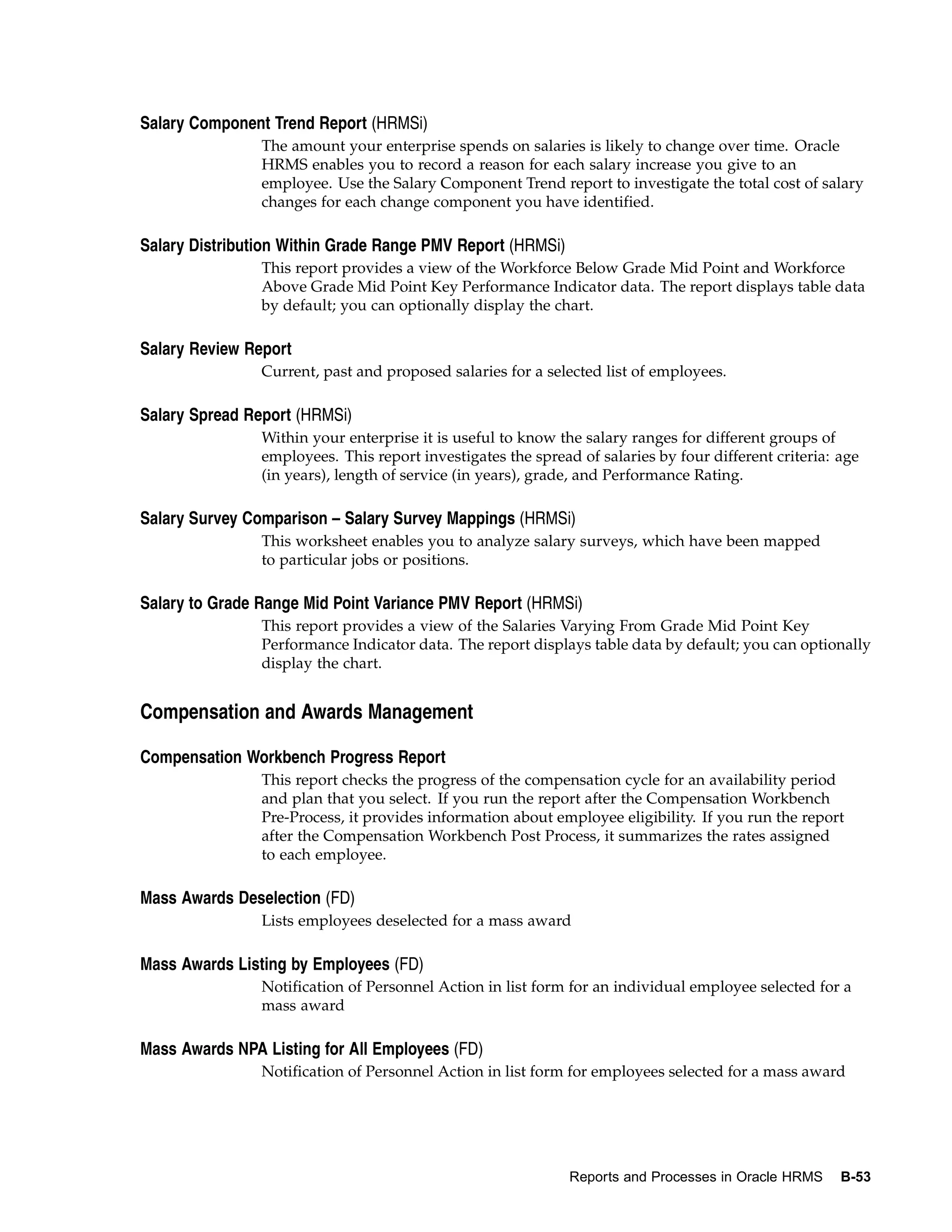 Salary Component Trend Report (HRMSi)
                The amount your enterprise spends on salaries is likely to change over time. Oracle
                HRMS enables you to record a reason for each salary increase you give to an
                employee. Use the Salary Component Trend report to investigate the total cost of salary
                changes for each change component you have identified.

Salary Distribution Within Grade Range PMV Report (HRMSi)
                This report provides a view of the Workforce Below Grade Mid Point and Workforce
                Above Grade Mid Point Key Performance Indicator data. The report displays table data
                by default; you can optionally display the chart.

Salary Review Report
                Current, past and proposed salaries for a selected list of employees.

Salary Spread Report (HRMSi)
                Within your enterprise it is useful to know the salary ranges for different groups of
                employees. This report investigates the spread of salaries by four different criteria: age
                (in years), length of service (in years), grade, and Performance Rating.

Salary Survey Comparison – Salary Survey Mappings (HRMSi)
                This worksheet enables you to analyze salary surveys, which have been mapped
                to particular jobs or positions.

Salary to Grade Range Mid Point Variance PMV Report (HRMSi)
                This report provides a view of the Salaries Varying From Grade Mid Point Key
                Performance Indicator data. The report displays table data by default; you can optionally
                display the chart.


Compensation and Awards Management

Compensation Workbench Progress Report
                This report checks the progress of the compensation cycle for an availability period
                and plan that you select. If you run the report after the Compensation Workbench
                Pre-Process, it provides information about employee eligibility. If you run the report
                after the Compensation Workbench Post Process, it summarizes the rates assigned
                to each employee.

Mass Awards Deselection (FD)
                Lists employees deselected for a mass award

Mass Awards Listing by Employees (FD)
                Notification of Personnel Action in list form for an individual employee selected for a
                mass award

Mass Awards NPA Listing for All Employees (FD)
                Notification of Personnel Action in list form for employees selected for a mass award




                                                              Reports and Processes in Oracle HRMS     B-53
 