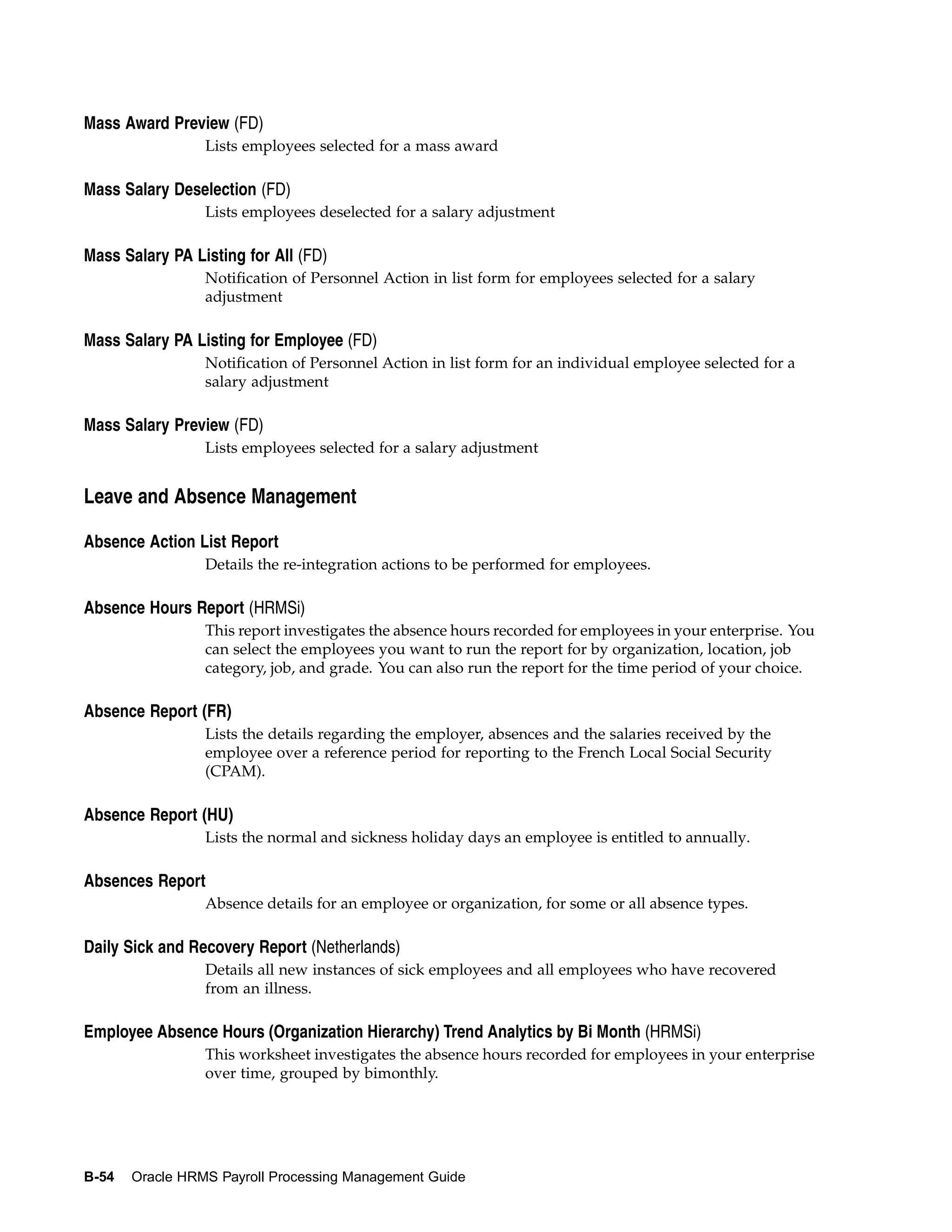 Mass Award Preview (FD)
                 Lists employees selected for a mass award

Mass Salary Deselection (FD)
                 Lists employees deselected for a salary adjustment

Mass Salary PA Listing for All (FD)
                 Notification of Personnel Action in list form for employees selected for a salary
                 adjustment

Mass Salary PA Listing for Employee (FD)
                 Notification of Personnel Action in list form for an individual employee selected for a
                 salary adjustment

Mass Salary Preview (FD)
                 Lists employees selected for a salary adjustment


Leave and Absence Management

Absence Action List Report
                 Details the re-integration actions to be performed for employees.

Absence Hours Report (HRMSi)
                 This report investigates the absence hours recorded for employees in your enterprise. You
                 can select the employees you want to run the report for by organization, location, job
                 category, job, and grade. You can also run the report for the time period of your choice.

Absence Report (FR)
                 Lists the details regarding the employer, absences and the salaries received by the
                 employee over a reference period for reporting to the French Local Social Security
                 (CPAM).

Absence Report (HU)
                 Lists the normal and sickness holiday days an employee is entitled to annually.

Absences Report
                 Absence details for an employee or organization, for some or all absence types.

Daily Sick and Recovery Report (Netherlands)
                 Details all new instances of sick employees and all employees who have recovered
                 from an illness.

Employee Absence Hours (Organization Hierarchy) Trend Analytics by Bi Month (HRMSi)
                 This worksheet investigates the absence hours recorded for employees in your enterprise
                 over time, grouped by bimonthly.




B-54   Oracle HRMS Payroll Processing Management Guide
 