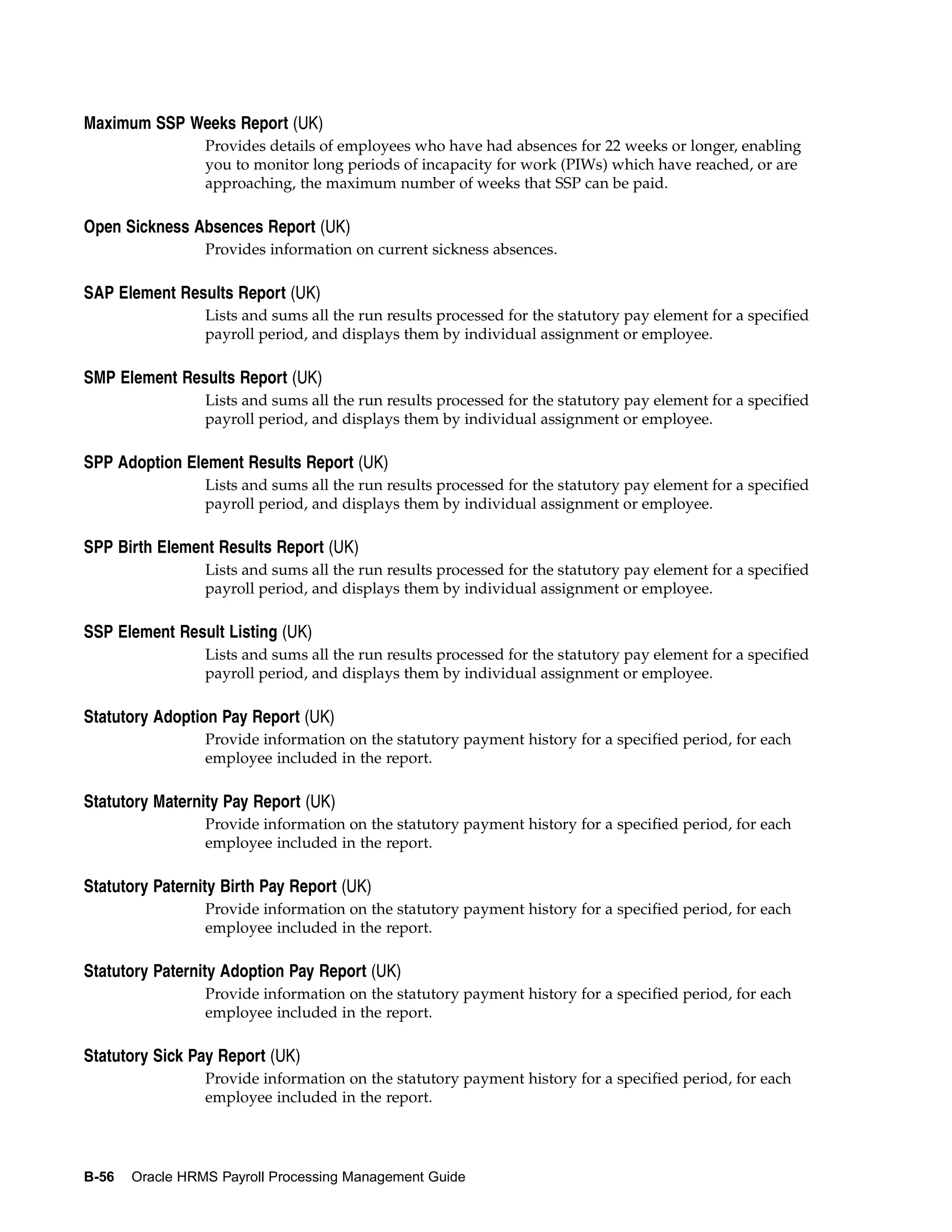Maximum SSP Weeks Report (UK)
                 Provides details of employees who have had absences for 22 weeks or longer, enabling
                 you to monitor long periods of incapacity for work (PIWs) which have reached, or are
                 approaching, the maximum number of weeks that SSP can be paid.

Open Sickness Absences Report (UK)
                 Provides information on current sickness absences.

SAP Element Results Report (UK)
                 Lists and sums all the run results processed for the statutory pay element for a specified
                 payroll period, and displays them by individual assignment or employee.

SMP Element Results Report (UK)
                 Lists and sums all the run results processed for the statutory pay element for a specified
                 payroll period, and displays them by individual assignment or employee.

SPP Adoption Element Results Report (UK)
                 Lists and sums all the run results processed for the statutory pay element for a specified
                 payroll period, and displays them by individual assignment or employee.

SPP Birth Element Results Report (UK)
                 Lists and sums all the run results processed for the statutory pay element for a specified
                 payroll period, and displays them by individual assignment or employee.

SSP Element Result Listing (UK)
                 Lists and sums all the run results processed for the statutory pay element for a specified
                 payroll period, and displays them by individual assignment or employee.

Statutory Adoption Pay Report (UK)
                 Provide information on the statutory payment history for a specified period, for each
                 employee included in the report.

Statutory Maternity Pay Report (UK)
                 Provide information on the statutory payment history for a specified period, for each
                 employee included in the report.

Statutory Paternity Birth Pay Report (UK)
                 Provide information on the statutory payment history for a specified period, for each
                 employee included in the report.

Statutory Paternity Adoption Pay Report (UK)
                 Provide information on the statutory payment history for a specified period, for each
                 employee included in the report.

Statutory Sick Pay Report (UK)
                 Provide information on the statutory payment history for a specified period, for each
                 employee included in the report.




B-56   Oracle HRMS Payroll Processing Management Guide
 