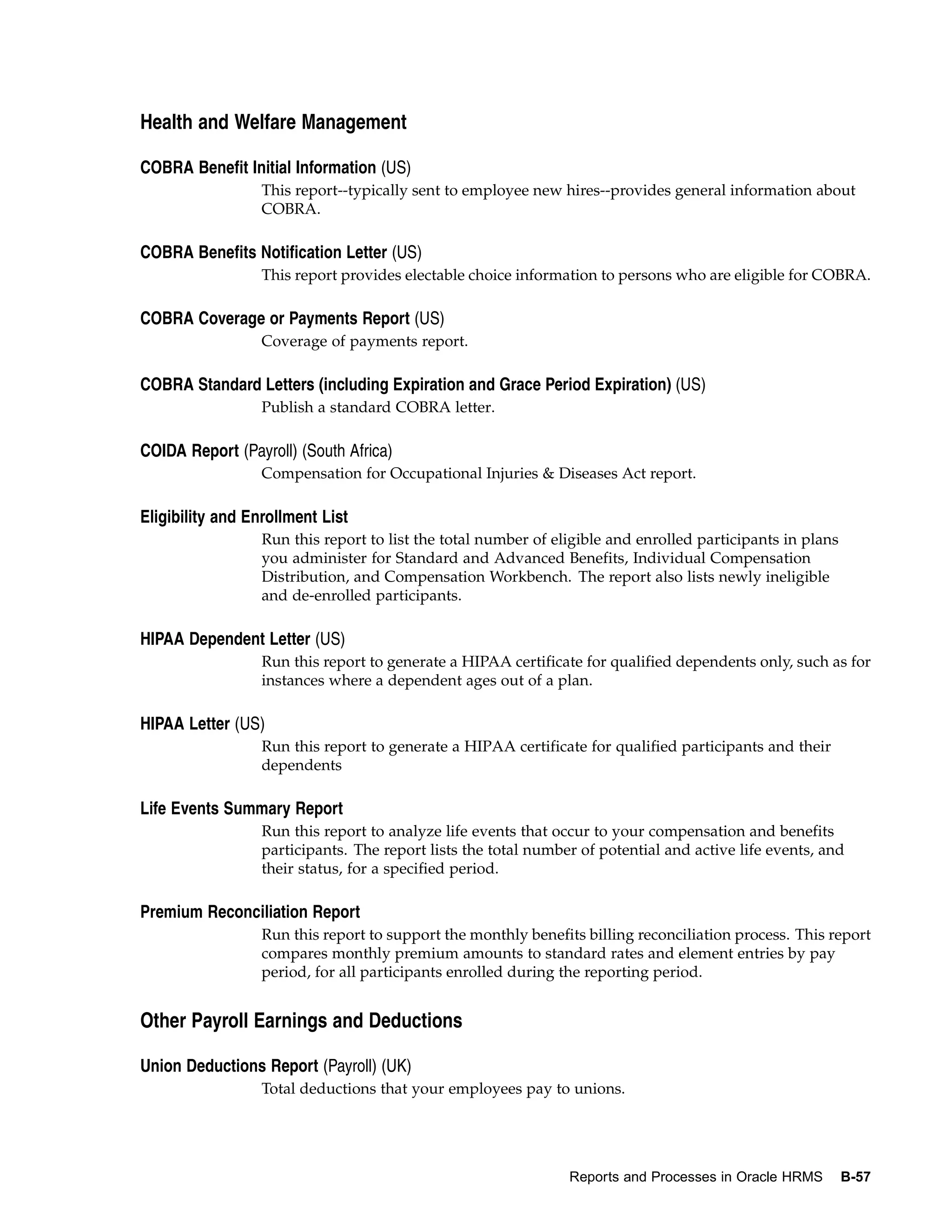 Health and Welfare Management

COBRA Benefit Initial Information (US)
                  This report--typically sent to employee new hires--provides general information about
                  COBRA.

COBRA Benefits Notification Letter (US)
                  This report provides electable choice information to persons who are eligible for COBRA.

COBRA Coverage or Payments Report (US)
                  Coverage of payments report.

COBRA Standard Letters (including Expiration and Grace Period Expiration) (US)
                  Publish a standard COBRA letter.

COIDA Report (Payroll) (South Africa)
                  Compensation for Occupational Injuries & Diseases Act report.

Eligibility and Enrollment List
                  Run this report to list the total number of eligible and enrolled participants in plans
                  you administer for Standard and Advanced Benefits, Individual Compensation
                  Distribution, and Compensation Workbench. The report also lists newly ineligible
                  and de-enrolled participants.

HIPAA Dependent Letter (US)
                  Run this report to generate a HIPAA certificate for qualified dependents only, such as for
                  instances where a dependent ages out of a plan.

HIPAA Letter (US)
                  Run this report to generate a HIPAA certificate for qualified participants and their
                  dependents

Life Events Summary Report
                  Run this report to analyze life events that occur to your compensation and benefits
                  participants. The report lists the total number of potential and active life events, and
                  their status, for a specified period.

Premium Reconciliation Report
                  Run this report to support the monthly benefits billing reconciliation process. This report
                  compares monthly premium amounts to standard rates and element entries by pay
                  period, for all participants enrolled during the reporting period.


Other Payroll Earnings and Deductions

Union Deductions Report (Payroll) (UK)
                  Total deductions that your employees pay to unions.




                                                                Reports and Processes in Oracle HRMS        B-57
 