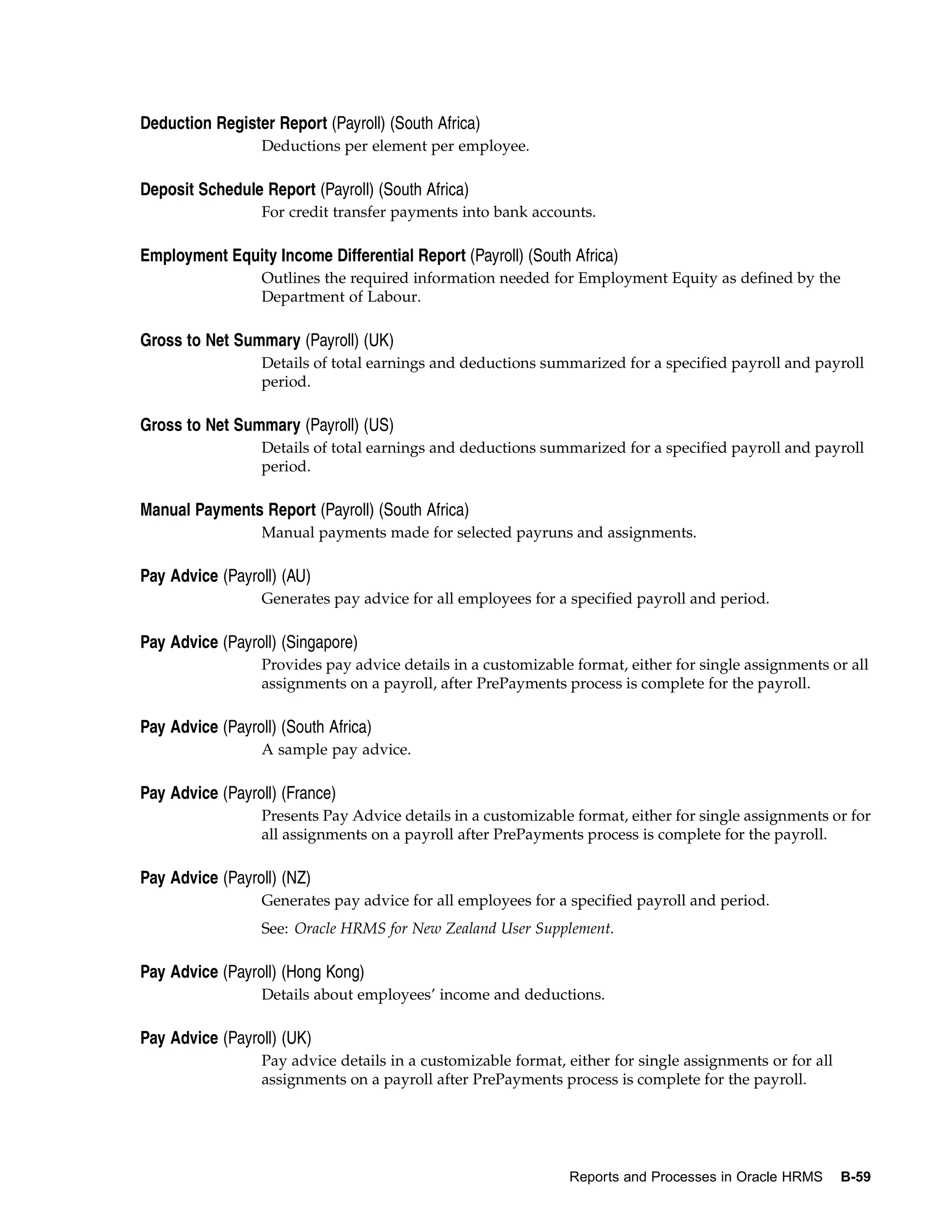 Deduction Register Report (Payroll) (South Africa)
                  Deductions per element per employee.

Deposit Schedule Report (Payroll) (South Africa)
                  For credit transfer payments into bank accounts.

Employment Equity Income Differential Report (Payroll) (South Africa)
                  Outlines the required information needed for Employment Equity as defined by the
                  Department of Labour.

Gross to Net Summary (Payroll) (UK)
                  Details of total earnings and deductions summarized for a specified payroll and payroll
                  period.

Gross to Net Summary (Payroll) (US)
                  Details of total earnings and deductions summarized for a specified payroll and payroll
                  period.

Manual Payments Report (Payroll) (South Africa)
                  Manual payments made for selected payruns and assignments.

Pay Advice (Payroll) (AU)
                  Generates pay advice for all employees for a specified payroll and period.

Pay Advice (Payroll) (Singapore)
                  Provides pay advice details in a customizable format, either for single assignments or all
                  assignments on a payroll, after PrePayments process is complete for the payroll.

Pay Advice (Payroll) (South Africa)
                  A sample pay advice.

Pay Advice (Payroll) (France)
                  Presents Pay Advice details in a customizable format, either for single assignments or for
                  all assignments on a payroll after PrePayments process is complete for the payroll.

Pay Advice (Payroll) (NZ)
                  Generates pay advice for all employees for a specified payroll and period.
                  See: Oracle HRMS for New Zealand User Supplement.

Pay Advice (Payroll) (Hong Kong)
                  Details about employees’ income and deductions.

Pay Advice (Payroll) (UK)
                  Pay advice details in a customizable format, either for single assignments or for all
                  assignments on a payroll after PrePayments process is complete for the payroll.




                                                               Reports and Processes in Oracle HRMS       B-59
 