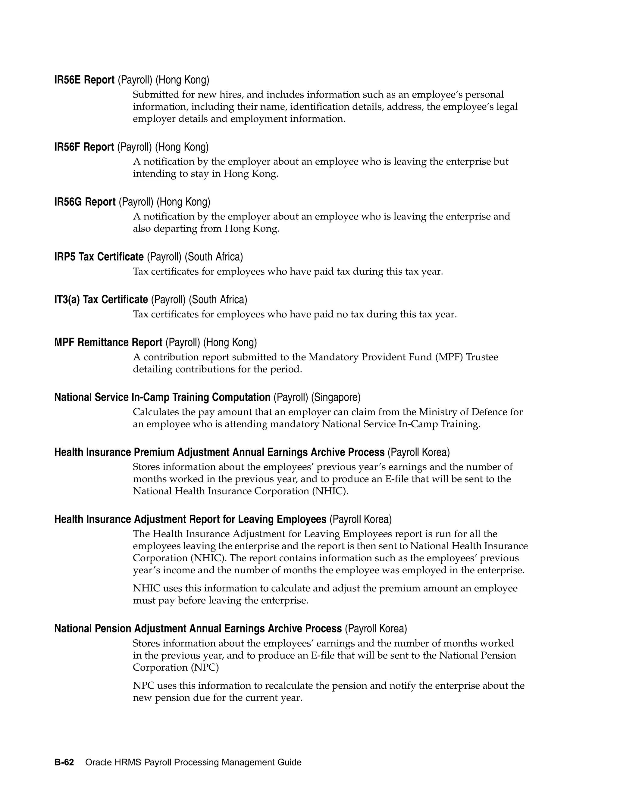 IR56E Report (Payroll) (Hong Kong)
                   Submitted for new hires, and includes information such as an employee’s personal
                   information, including their name, identification details, address, the employee’s legal
                   employer details and employment information.

IR56F Report (Payroll) (Hong Kong)
                   A notification by the employer about an employee who is leaving the enterprise but
                   intending to stay in Hong Kong.

IR56G Report (Payroll) (Hong Kong)
                   A notification by the employer about an employee who is leaving the enterprise and
                   also departing from Hong Kong.

IRP5 Tax Certificate (Payroll) (South Africa)
                   Tax certificates for employees who have paid tax during this tax year.

IT3(a) Tax Certificate (Payroll) (South Africa)
                   Tax certificates for employees who have paid no tax during this tax year.

MPF Remittance Report (Payroll) (Hong Kong)
                   A contribution report submitted to the Mandatory Provident Fund (MPF) Trustee
                   detailing contributions for the period.

National Service In-Camp Training Computation (Payroll) (Singapore)
                   Calculates the pay amount that an employer can claim from the Ministry of Defence for
                   an employee who is attending mandatory National Service In-Camp Training.

Health Insurance Premium Adjustment Annual Earnings Archive Process (Payroll Korea)
                   Stores information about the employees’ previous year’s earnings and the number of
                   months worked in the previous year, and to produce an E-file that will be sent to the
                   National Health Insurance Corporation (NHIC).

Health Insurance Adjustment Report for Leaving Employees (Payroll Korea)
                   The Health Insurance Adjustment for Leaving Employees report is run for all the
                   employees leaving the enterprise and the report is then sent to National Health Insurance
                   Corporation (NHIC). The report contains information such as the employees’ previous
                   year’s income and the number of months the employee was employed in the enterprise.
                   NHIC uses this information to calculate and adjust the premium amount an employee
                   must pay before leaving the enterprise.

National Pension Adjustment Annual Earnings Archive Process (Payroll Korea)
                   Stores information about the employees’ earnings and the number of months worked
                   in the previous year, and to produce an E-file that will be sent to the National Pension
                   Corporation (NPC)
                   NPC uses this information to recalculate the pension and notify the enterprise about the
                   new pension due for the current year.




B-62   Oracle HRMS Payroll Processing Management Guide
 