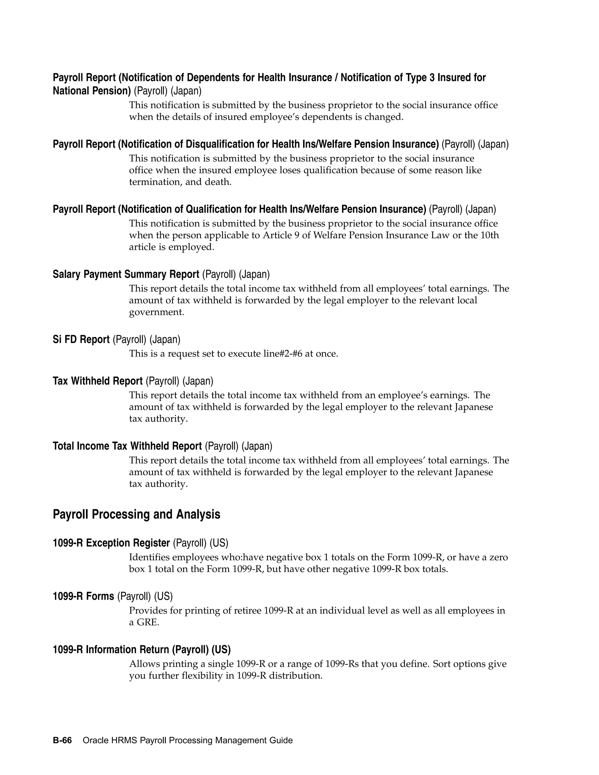 Payroll Report (Notification of Dependents for Health Insurance / Notification of Type 3 Insured for
National Pension) (Payroll) (Japan)
                  This notification is submitted by the business proprietor to the social insurance office
                  when the details of insured employee’s dependents is changed.

Payroll Report (Notification of Disqualification for Health Ins/Welfare Pension Insurance) (Payroll) (Japan)
                  This notification is submitted by the business proprietor to the social insurance
                  office when the insured employee loses qualification because of some reason like
                  termination, and death.

Payroll Report (Notification of Qualification for Health Ins/Welfare Pension Insurance) (Payroll) (Japan)
                  This notification is submitted by the business proprietor to the social insurance office
                  when the person applicable to Article 9 of Welfare Pension Insurance Law or the 10th
                  article is employed.

Salary Payment Summary Report (Payroll) (Japan)
                  This report details the total income tax withheld from all employees’ total earnings. The
                  amount of tax withheld is forwarded by the legal employer to the relevant local
                  government.

Si FD Report (Payroll) (Japan)
                  This is a request set to execute line#2-#6 at once.

Tax Withheld Report (Payroll) (Japan)
                  This report details the total income tax withheld from an employee’s earnings. The
                  amount of tax withheld is forwarded by the legal employer to the relevant Japanese
                  tax authority.

Total Income Tax Withheld Report (Payroll) (Japan)
                  This report details the total income tax withheld from all employees’ total earnings. The
                  amount of tax withheld is forwarded by the legal employer to the relevant Japanese
                  tax authority.


Payroll Processing and Analysis

1099-R Exception Register (Payroll) (US)
                  Identifies employees who:have negative box 1 totals on the Form 1099-R, or have a zero
                  box 1 total on the Form 1099-R, but have other negative 1099-R box totals.

1099-R Forms (Payroll) (US)
                  Provides for printing of retiree 1099-R at an individual level as well as all employees in
                  a GRE.

1099-R Information Return (Payroll) (US)
                  Allows printing a single 1099-R or a range of 1099-Rs that you define. Sort options give
                  you further flexibility in 1099-R distribution.




B-66   Oracle HRMS Payroll Processing Management Guide
 