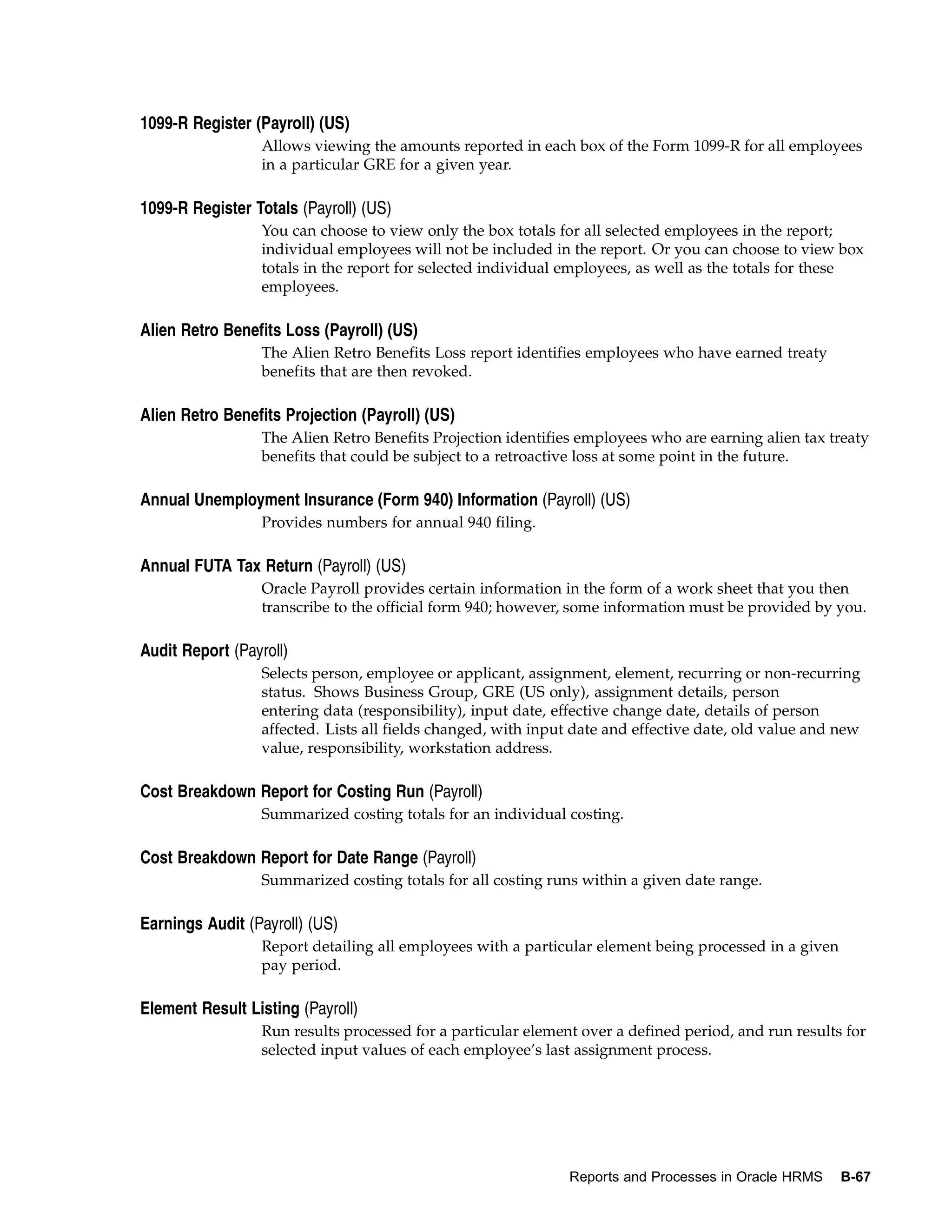 1099-R Register (Payroll) (US)
                  Allows viewing the amounts reported in each box of the Form 1099-R for all employees
                  in a particular GRE for a given year.

1099-R Register Totals (Payroll) (US)
                  You can choose to view only the box totals for all selected employees in the report;
                  individual employees will not be included in the report. Or you can choose to view box
                  totals in the report for selected individual employees, as well as the totals for these
                  employees.

Alien Retro Benefits Loss (Payroll) (US)
                  The Alien Retro Benefits Loss report identifies employees who have earned treaty
                  benefits that are then revoked.

Alien Retro Benefits Projection (Payroll) (US)
                  The Alien Retro Benefits Projection identifies employees who are earning alien tax treaty
                  benefits that could be subject to a retroactive loss at some point in the future.

Annual Unemployment Insurance (Form 940) Information (Payroll) (US)
                  Provides numbers for annual 940 filing.

Annual FUTA Tax Return (Payroll) (US)
                  Oracle Payroll provides certain information in the form of a work sheet that you then
                  transcribe to the official form 940; however, some information must be provided by you.

Audit Report (Payroll)
                  Selects person, employee or applicant, assignment, element, recurring or non-recurring
                  status. Shows Business Group, GRE (US only), assignment details, person
                  entering data (responsibility), input date, effective change date, details of person
                  affected. Lists all fields changed, with input date and effective date, old value and new
                  value, responsibility, workstation address.

Cost Breakdown Report for Costing Run (Payroll)
                  Summarized costing totals for an individual costing.

Cost Breakdown Report for Date Range (Payroll)
                  Summarized costing totals for all costing runs within a given date range.

Earnings Audit (Payroll) (US)
                  Report detailing all employees with a particular element being processed in a given
                  pay period.

Element Result Listing (Payroll)
                  Run results processed for a particular element over a defined period, and run results for
                  selected input values of each employee’s last assignment process.




                                                               Reports and Processes in Oracle HRMS     B-67
 
