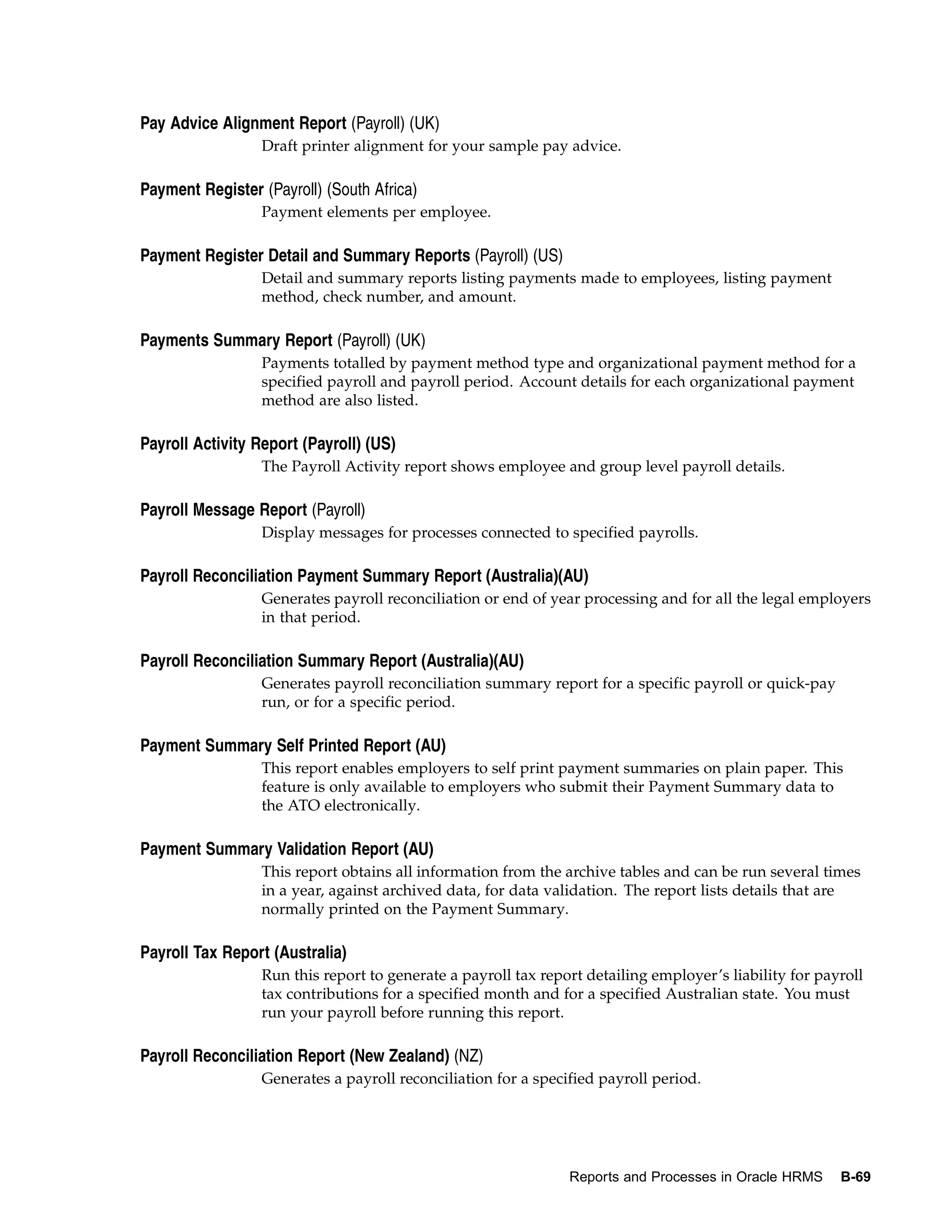 Pay Advice Alignment Report (Payroll) (UK)
                  Draft printer alignment for your sample pay advice.

Payment Register (Payroll) (South Africa)
                  Payment elements per employee.

Payment Register Detail and Summary Reports (Payroll) (US)
                  Detail and summary reports listing payments made to employees, listing payment
                  method, check number, and amount.

Payments Summary Report (Payroll) (UK)
                  Payments totalled by payment method type and organizational payment method for a
                  specified payroll and payroll period. Account details for each organizational payment
                  method are also listed.

Payroll Activity Report (Payroll) (US)
                  The Payroll Activity report shows employee and group level payroll details.

Payroll Message Report (Payroll)
                  Display messages for processes connected to specified payrolls.

Payroll Reconciliation Payment Summary Report (Australia)(AU)
                  Generates payroll reconciliation or end of year processing and for all the legal employers
                  in that period.

Payroll Reconciliation Summary Report (Australia)(AU)
                  Generates payroll reconciliation summary report for a specific payroll or quick-pay
                  run, or for a specific period.

Payment Summary Self Printed Report (AU)
                  This report enables employers to self print payment summaries on plain paper. This
                  feature is only available to employers who submit their Payment Summary data to
                  the ATO electronically.

Payment Summary Validation Report (AU)
                  This report obtains all information from the archive tables and can be run several times
                  in a year, against archived data, for data validation. The report lists details that are
                  normally printed on the Payment Summary.

Payroll Tax Report (Australia)
                  Run this report to generate a payroll tax report detailing employer’s liability for payroll
                  tax contributions for a specified month and for a specified Australian state. You must
                  run your payroll before running this report.

Payroll Reconciliation Report (New Zealand) (NZ)
                  Generates a payroll reconciliation for a specified payroll period.




                                                                Reports and Processes in Oracle HRMS     B-69
 