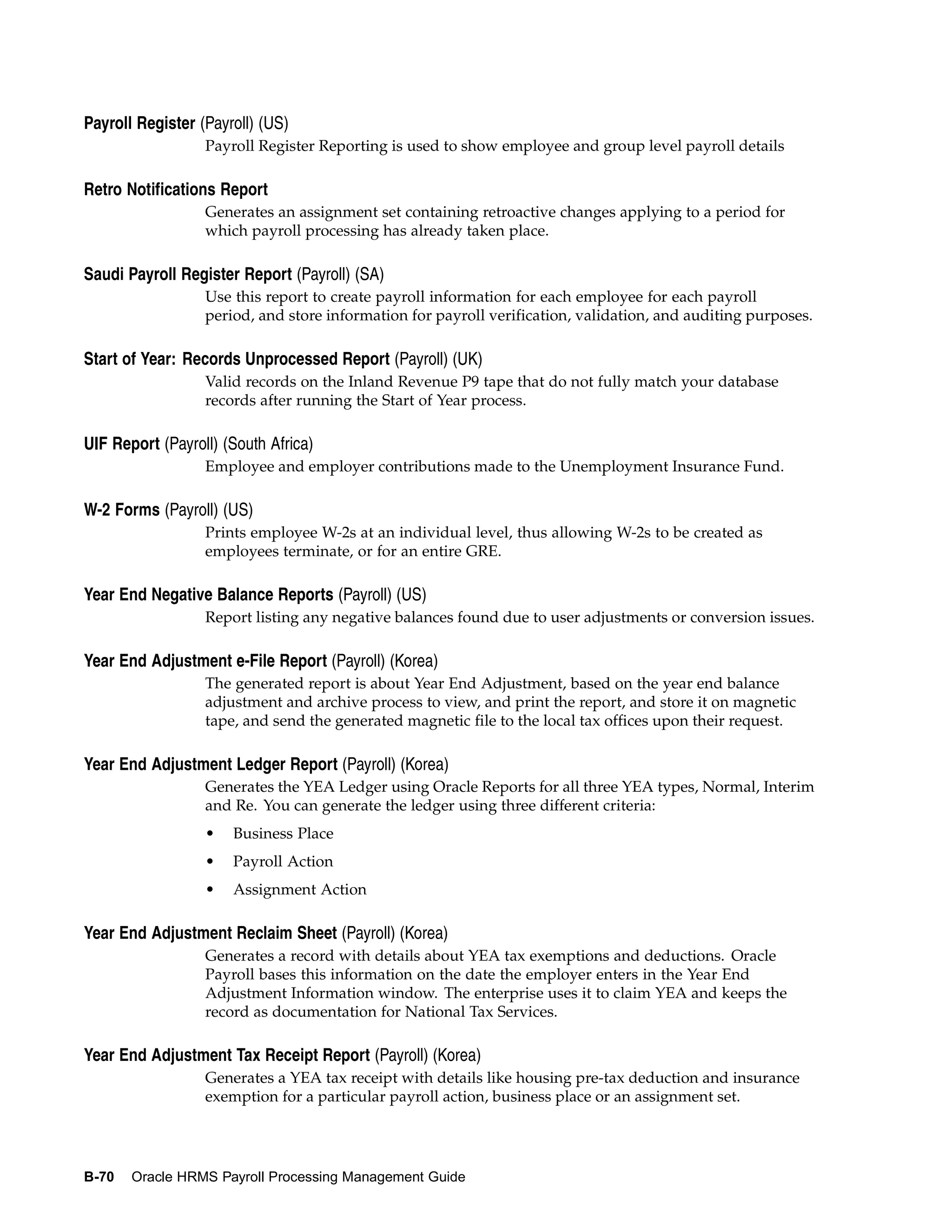 Payroll Register (Payroll) (US)
                  Payroll Register Reporting is used to show employee and group level payroll details

Retro Notifications Report
                  Generates an assignment set containing retroactive changes applying to a period for
                  which payroll processing has already taken place.

Saudi Payroll Register Report (Payroll) (SA)
                  Use this report to create payroll information for each employee for each payroll
                  period, and store information for payroll verification, validation, and auditing purposes.

Start of Year: Records Unprocessed Report (Payroll) (UK)
                  Valid records on the Inland Revenue P9 tape that do not fully match your database
                  records after running the Start of Year process.

UIF Report (Payroll) (South Africa)
                  Employee and employer contributions made to the Unemployment Insurance Fund.

W-2 Forms (Payroll) (US)
                  Prints employee W-2s at an individual level, thus allowing W-2s to be created as
                  employees terminate, or for an entire GRE.

Year End Negative Balance Reports (Payroll) (US)
                  Report listing any negative balances found due to user adjustments or conversion issues.

Year End Adjustment e-File Report (Payroll) (Korea)
                  The generated report is about Year End Adjustment, based on the year end balance
                  adjustment and archive process to view, and print the report, and store it on magnetic
                  tape, and send the generated magnetic file to the local tax offices upon their request.

Year End Adjustment Ledger Report (Payroll) (Korea)
                  Generates the YEA Ledger using Oracle Reports for all three YEA types, Normal, Interim
                  and Re. You can generate the ledger using three different criteria:
                  •   Business Place
                  •   Payroll Action
                  •   Assignment Action

Year End Adjustment Reclaim Sheet (Payroll) (Korea)
                  Generates a record with details about YEA tax exemptions and deductions. Oracle
                  Payroll bases this information on the date the employer enters in the Year End
                  Adjustment Information window. The enterprise uses it to claim YEA and keeps the
                  record as documentation for National Tax Services.

Year End Adjustment Tax Receipt Report (Payroll) (Korea)
                  Generates a YEA tax receipt with details like housing pre-tax deduction and insurance
                  exemption for a particular payroll action, business place or an assignment set.




B-70   Oracle HRMS Payroll Processing Management Guide
 