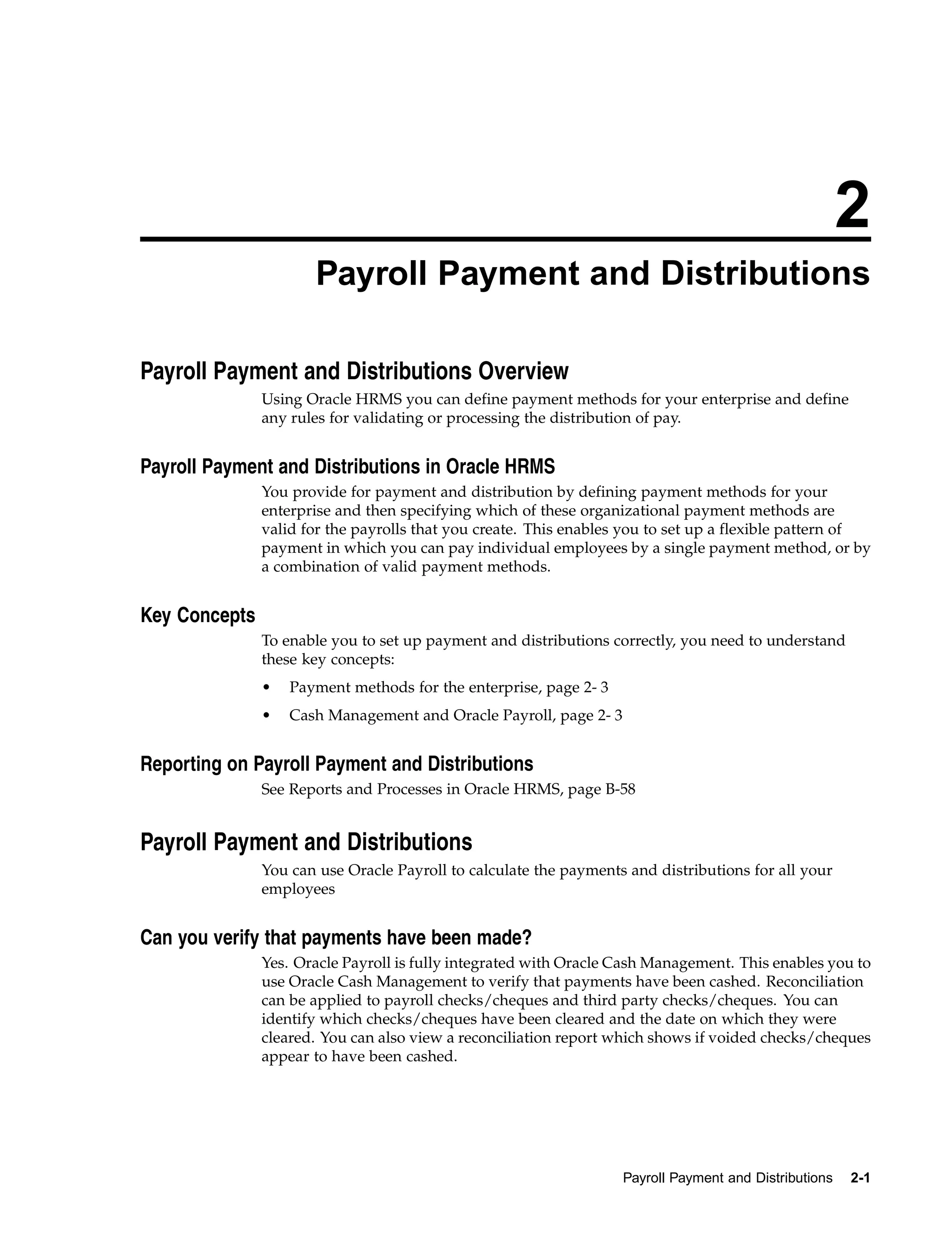 2
                      Payroll Payment and Distributions

Payroll Payment and Distributions Overview
               Using Oracle HRMS you can define payment methods for your enterprise and define
               any rules for validating or processing the distribution of pay.


Payroll Payment and Distributions in Oracle HRMS
               You provide for payment and distribution by defining payment methods for your
               enterprise and then specifying which of these organizational payment methods are
               valid for the payrolls that you create. This enables you to set up a flexible pattern of
               payment in which you can pay individual employees by a single payment method, or by
               a combination of valid payment methods.


Key Concepts
               To enable you to set up payment and distributions correctly, you need to understand
               these key concepts:
               •   Payment methods for the enterprise, page 2- 3
               •   Cash Management and Oracle Payroll, page 2- 3


Reporting on Payroll Payment and Distributions
               See Reports and Processes in Oracle HRMS, page B-58


Payroll Payment and Distributions
               You can use Oracle Payroll to calculate the payments and distributions for all your
               employees


Can you verify that payments have been made?
               Yes. Oracle Payroll is fully integrated with Oracle Cash Management. This enables you to
               use Oracle Cash Management to verify that payments have been cashed. Reconciliation
               can be applied to payroll checks/cheques and third party checks/cheques. You can
               identify which checks/cheques have been cleared and the date on which they were
               cleared. You can also view a reconciliation report which shows if voided checks/cheques
               appear to have been cashed.




                                                                   Payroll Payment and Distributions   2-1
 