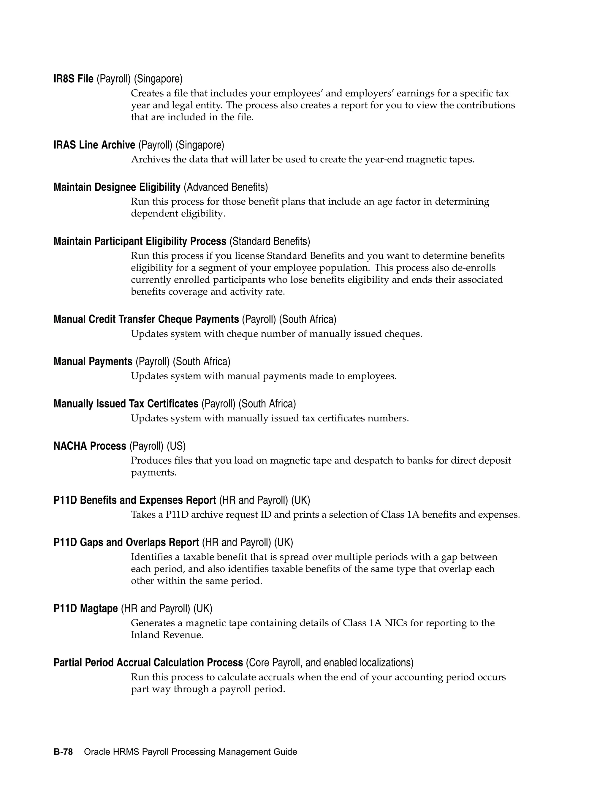 IR8S File (Payroll) (Singapore)
                  Creates a file that includes your employees’ and employers’ earnings for a specific tax
                  year and legal entity. The process also creates a report for you to view the contributions
                  that are included in the file.

IRAS Line Archive (Payroll) (Singapore)
                  Archives the data that will later be used to create the year-end magnetic tapes.

Maintain Designee Eligibility (Advanced Benefits)
                  Run this process for those benefit plans that include an age factor in determining
                  dependent eligibility.

Maintain Participant Eligibility Process (Standard Benefits)
                  Run this process if you license Standard Benefits and you want to determine benefits
                  eligibility for a segment of your employee population. This process also de-enrolls
                  currently enrolled participants who lose benefits eligibility and ends their associated
                  benefits coverage and activity rate.

Manual Credit Transfer Cheque Payments (Payroll) (South Africa)
                  Updates system with cheque number of manually issued cheques.

Manual Payments (Payroll) (South Africa)
                  Updates system with manual payments made to employees.

Manually Issued Tax Certificates (Payroll) (South Africa)
                  Updates system with manually issued tax certificates numbers.

NACHA Process (Payroll) (US)
                  Produces files that you load on magnetic tape and despatch to banks for direct deposit
                  payments.

P11D Benefits and Expenses Report (HR and Payroll) (UK)
                  Takes a P11D archive request ID and prints a selection of Class 1A benefits and expenses.

P11D Gaps and Overlaps Report (HR and Payroll) (UK)
                  Identifies a taxable benefit that is spread over multiple periods with a gap between
                  each period, and also identifies taxable benefits of the same type that overlap each
                  other within the same period.

P11D Magtape (HR and Payroll) (UK)
                  Generates a magnetic tape containing details of Class 1A NICs for reporting to the
                  Inland Revenue.

Partial Period Accrual Calculation Process (Core Payroll, and enabled localizations)
                  Run this process to calculate accruals when the end of your accounting period occurs
                  part way through a payroll period.




B-78   Oracle HRMS Payroll Processing Management Guide
 
