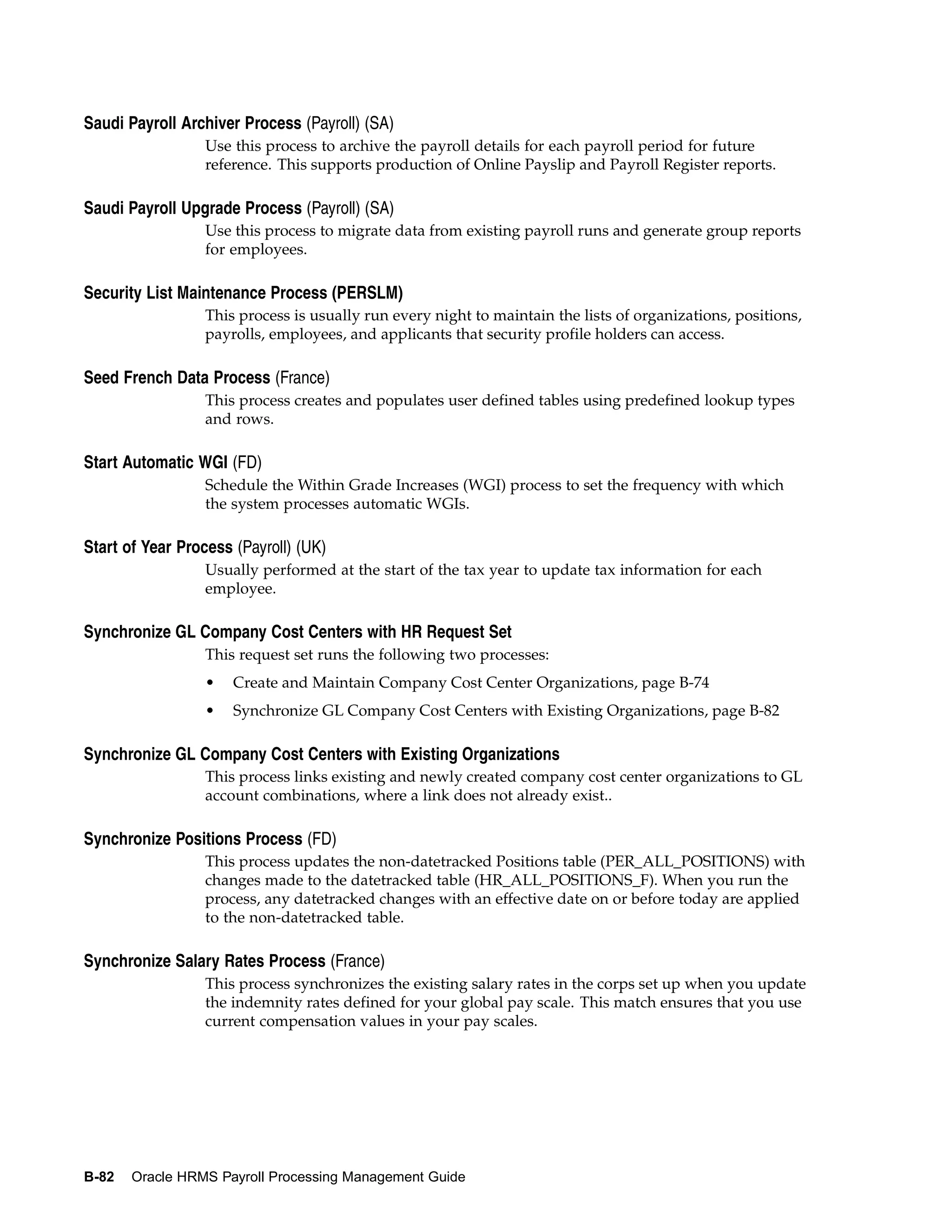 Saudi Payroll Archiver Process (Payroll) (SA)
                  Use this process to archive the payroll details for each payroll period for future
                  reference. This supports production of Online Payslip and Payroll Register reports.

Saudi Payroll Upgrade Process (Payroll) (SA)
                  Use this process to migrate data from existing payroll runs and generate group reports
                  for employees.

Security List Maintenance Process (PERSLM)
                  This process is usually run every night to maintain the lists of organizations, positions,
                  payrolls, employees, and applicants that security profile holders can access.

Seed French Data Process (France)
                  This process creates and populates user defined tables using predefined lookup types
                  and rows.

Start Automatic WGI (FD)
                  Schedule the Within Grade Increases (WGI) process to set the frequency with which
                  the system processes automatic WGIs.

Start of Year Process (Payroll) (UK)
                  Usually performed at the start of the tax year to update tax information for each
                  employee.

Synchronize GL Company Cost Centers with HR Request Set
                  This request set runs the following two processes:
                  •   Create and Maintain Company Cost Center Organizations, page B-74
                  •   Synchronize GL Company Cost Centers with Existing Organizations, page B-82

Synchronize GL Company Cost Centers with Existing Organizations
                  This process links existing and newly created company cost center organizations to GL
                  account combinations, where a link does not already exist..

Synchronize Positions Process (FD)
                  This process updates the non-datetracked Positions table (PER_ALL_POSITIONS) with
                  changes made to the datetracked table (HR_ALL_POSITIONS_F). When you run the
                  process, any datetracked changes with an effective date on or before today are applied
                  to the non-datetracked table.

Synchronize Salary Rates Process (France)
                  This process synchronizes the existing salary rates in the corps set up when you update
                  the indemnity rates defined for your global pay scale. This match ensures that you use
                  current compensation values in your pay scales.




B-82   Oracle HRMS Payroll Processing Management Guide
 