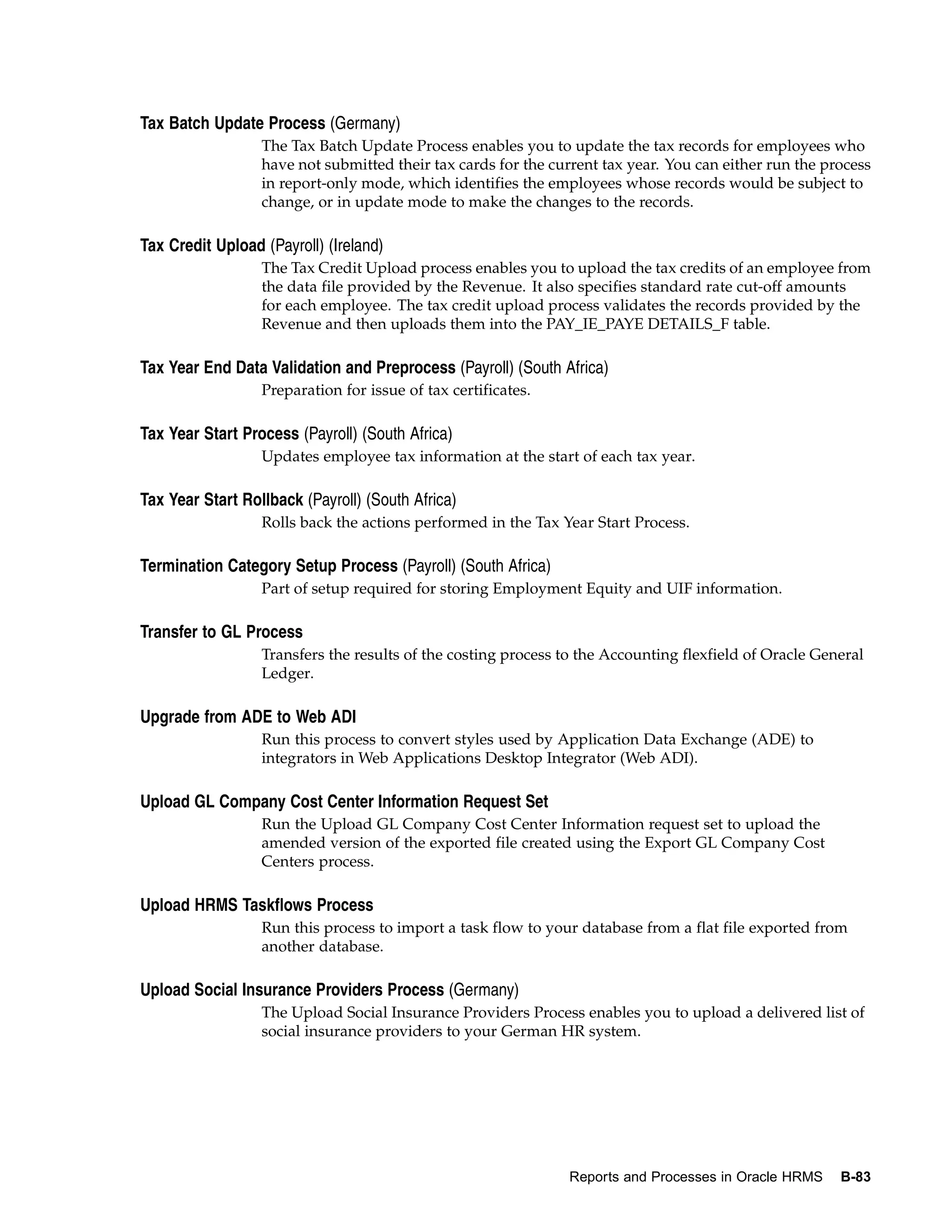 Tax Batch Update Process (Germany)
                  The Tax Batch Update Process enables you to update the tax records for employees who
                  have not submitted their tax cards for the current tax year. You can either run the process
                  in report-only mode, which identifies the employees whose records would be subject to
                  change, or in update mode to make the changes to the records.

Tax Credit Upload (Payroll) (Ireland)
                  The Tax Credit Upload process enables you to upload the tax credits of an employee from
                  the data file provided by the Revenue. It also specifies standard rate cut-off amounts
                  for each employee. The tax credit upload process validates the records provided by the
                  Revenue and then uploads them into the PAY_IE_PAYE DETAILS_F table.

Tax Year End Data Validation and Preprocess (Payroll) (South Africa)
                  Preparation for issue of tax certificates.

Tax Year Start Process (Payroll) (South Africa)
                  Updates employee tax information at the start of each tax year.

Tax Year Start Rollback (Payroll) (South Africa)
                  Rolls back the actions performed in the Tax Year Start Process.

Termination Category Setup Process (Payroll) (South Africa)
                  Part of setup required for storing Employment Equity and UIF information.

Transfer to GL Process
                  Transfers the results of the costing process to the Accounting flexfield of Oracle General
                  Ledger.

Upgrade from ADE to Web ADI
                  Run this process to convert styles used by Application Data Exchange (ADE) to
                  integrators in Web Applications Desktop Integrator (Web ADI).

Upload GL Company Cost Center Information Request Set
                  Run the Upload GL Company Cost Center Information request set to upload the
                  amended version of the exported file created using the Export GL Company Cost
                  Centers process.

Upload HRMS Taskflows Process
                  Run this process to import a task flow to your database from a flat file exported from
                  another database.

Upload Social Insurance Providers Process (Germany)
                  The Upload Social Insurance Providers Process enables you to upload a delivered list of
                  social insurance providers to your German HR system.




                                                                Reports and Processes in Oracle HRMS    B-83
 