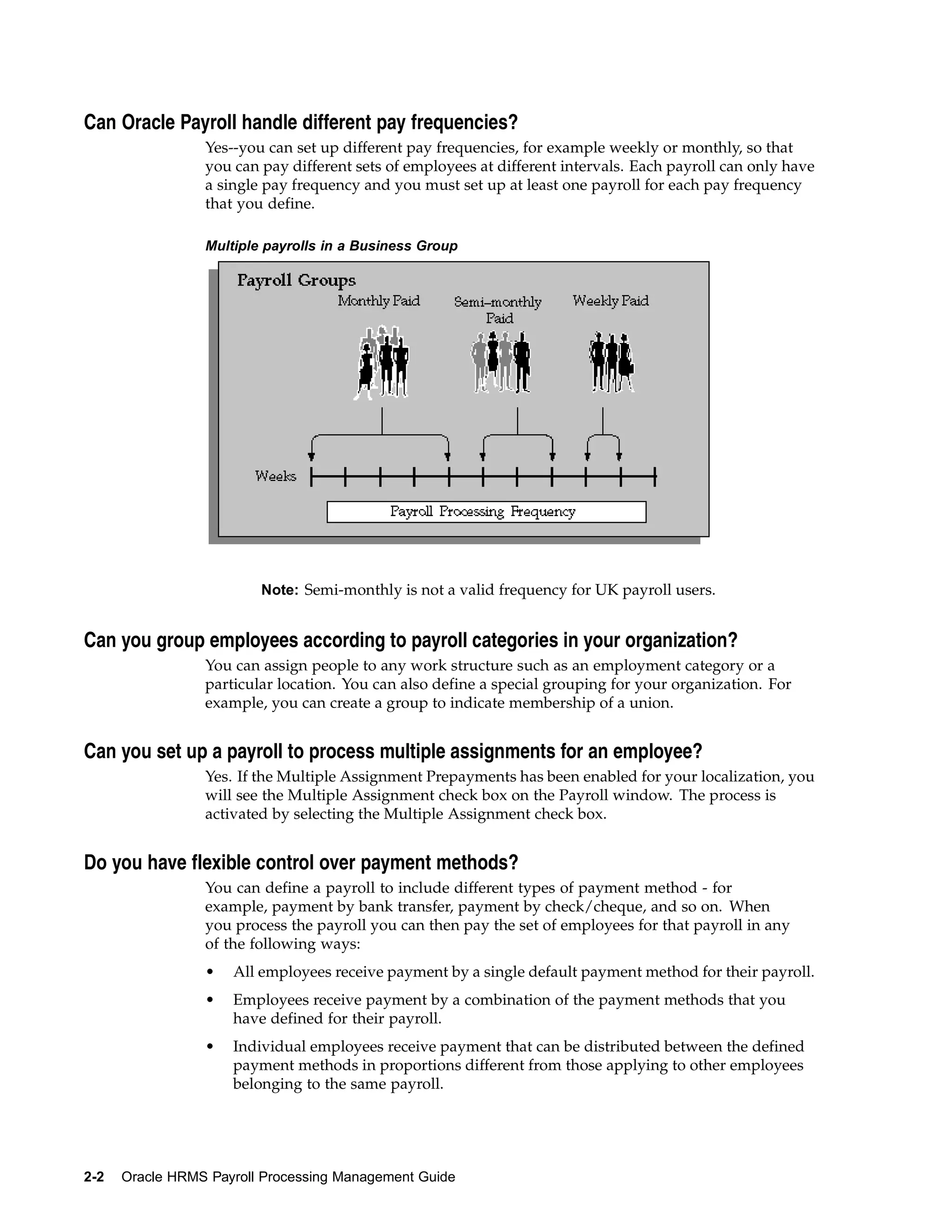 Can Oracle Payroll handle different pay frequencies?
                 Yes--you can set up different pay frequencies, for example weekly or monthly, so that
                 you can pay different sets of employees at different intervals. Each payroll can only have
                 a single pay frequency and you must set up at least one payroll for each pay frequency
                 that you define.

                 Multiple payrolls in a Business Group




                         Note: Semi-monthly is not a valid frequency for UK payroll users.


Can you group employees according to payroll categories in your organization?
                 You can assign people to any work structure such as an employment category or a
                 particular location. You can also define a special grouping for your organization. For
                 example, you can create a group to indicate membership of a union.


Can you set up a payroll to process multiple assignments for an employee?
                 Yes. If the Multiple Assignment Prepayments has been enabled for your localization, you
                 will see the Multiple Assignment check box on the Payroll window. The process is
                 activated by selecting the Multiple Assignment check box.


Do you have flexible control over payment methods?
                 You can define a payroll to include different types of payment method - for
                 example, payment by bank transfer, payment by check/cheque, and so on. When
                 you process the payroll you can then pay the set of employees for that payroll in any
                 of the following ways:
                 •   All employees receive payment by a single default payment method for their payroll.
                 •   Employees receive payment by a combination of the payment methods that you
                     have defined for their payroll.
                 •   Individual employees receive payment that can be distributed between the defined
                     payment methods in proportions different from those applying to other employees
                     belonging to the same payroll.




2-2   Oracle HRMS Payroll Processing Management Guide
 