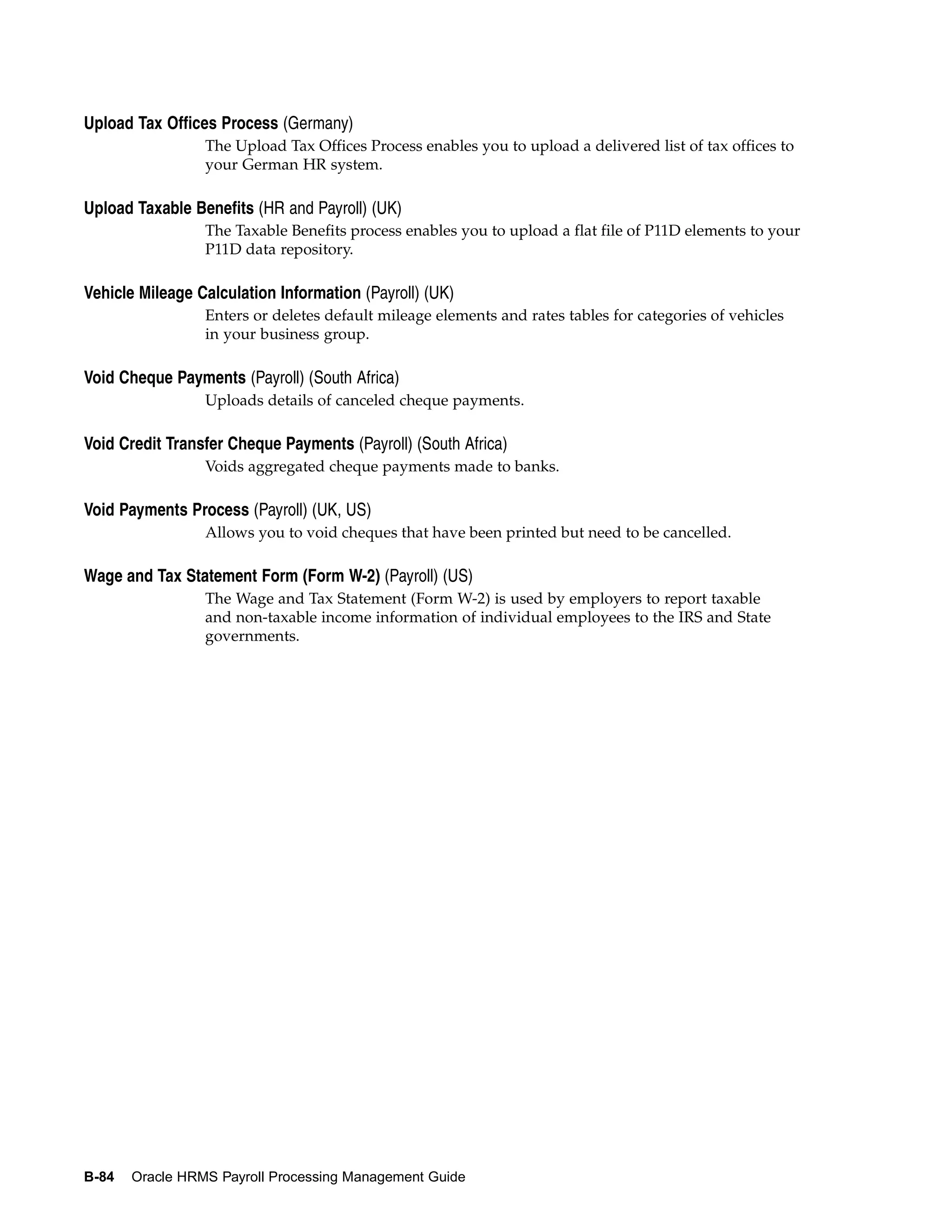 Upload Tax Offices Process (Germany)
                 The Upload Tax Offices Process enables you to upload a delivered list of tax offices to
                 your German HR system.

Upload Taxable Benefits (HR and Payroll) (UK)
                 The Taxable Benefits process enables you to upload a flat file of P11D elements to your
                 P11D data repository.

Vehicle Mileage Calculation Information (Payroll) (UK)
                 Enters or deletes default mileage elements and rates tables for categories of vehicles
                 in your business group.

Void Cheque Payments (Payroll) (South Africa)
                 Uploads details of canceled cheque payments.

Void Credit Transfer Cheque Payments (Payroll) (South Africa)
                 Voids aggregated cheque payments made to banks.

Void Payments Process (Payroll) (UK, US)
                 Allows you to void cheques that have been printed but need to be cancelled.

Wage and Tax Statement Form (Form W-2) (Payroll) (US)
                 The Wage and Tax Statement (Form W-2) is used by employers to report taxable
                 and non-taxable income information of individual employees to the IRS and State
                 governments.




B-84   Oracle HRMS Payroll Processing Management Guide
 
