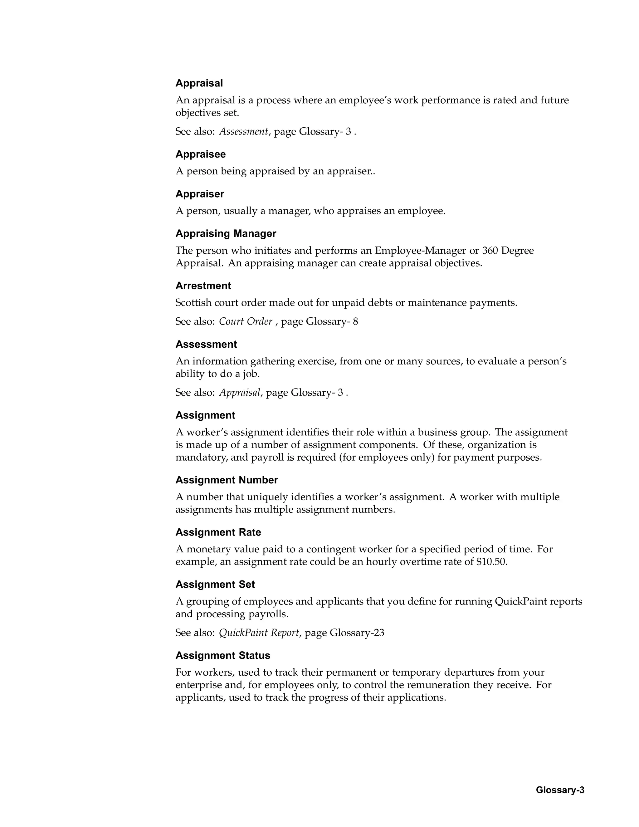 Appraisal
An appraisal is a process where an employee’s work performance is rated and future
objectives set.
See also: Assessment, page Glossary- 3 .

Appraisee
A person being appraised by an appraiser..

Appraiser
A person, usually a manager, who appraises an employee.

Appraising Manager
The person who initiates and performs an Employee-Manager or 360 Degree
Appraisal. An appraising manager can create appraisal objectives.

Arrestment
Scottish court order made out for unpaid debts or maintenance payments.
See also: Court Order , page Glossary- 8

Assessment
An information gathering exercise, from one or many sources, to evaluate a person’s
ability to do a job.
See also: Appraisal, page Glossary- 3 .

Assignment
A worker’s assignment identifies their role within a business group. The assignment
is made up of a number of assignment components. Of these, organization is
mandatory, and payroll is required (for employees only) for payment purposes.

Assignment Number
A number that uniquely identifies a worker’s assignment. A worker with multiple
assignments has multiple assignment numbers.

Assignment Rate
A monetary value paid to a contingent worker for a specified period of time. For
example, an assignment rate could be an hourly overtime rate of $10.50.

Assignment Set
A grouping of employees and applicants that you define for running QuickPaint reports
and processing payrolls.
See also: QuickPaint Report, page Glossary-23

Assignment Status
For workers, used to track their permanent or temporary departures from your
enterprise and, for employees only, to control the remuneration they receive. For
applicants, used to track the progress of their applications.




                                                                             Glossary-3
 