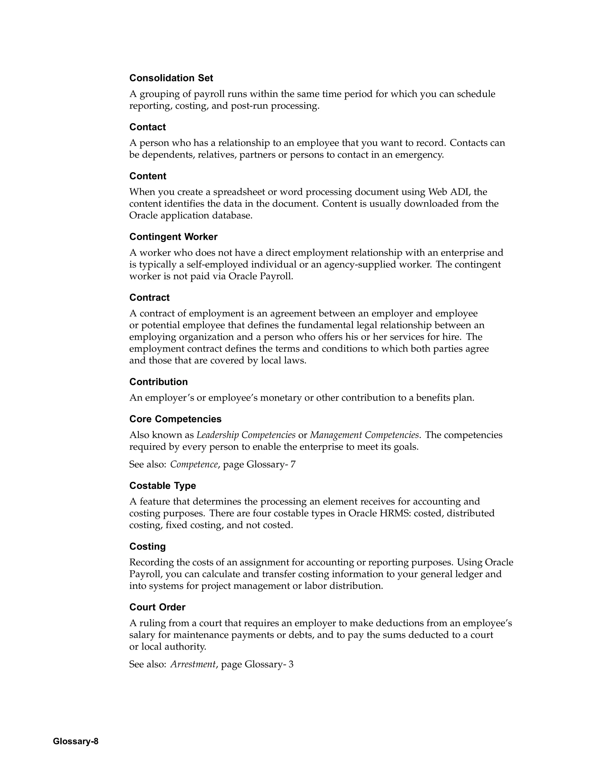 Consolidation Set
             A grouping of payroll runs within the same time period for which you can schedule
             reporting, costing, and post-run processing.

             Contact
             A person who has a relationship to an employee that you want to record. Contacts can
             be dependents, relatives, partners or persons to contact in an emergency.

             Content
             When you create a spreadsheet or word processing document using Web ADI, the
             content identifies the data in the document. Content is usually downloaded from the
             Oracle application database.

             Contingent Worker
             A worker who does not have a direct employment relationship with an enterprise and
             is typically a self-employed individual or an agency-supplied worker. The contingent
             worker is not paid via Oracle Payroll.

             Contract
             A contract of employment is an agreement between an employer and employee
             or potential employee that defines the fundamental legal relationship between an
             employing organization and a person who offers his or her services for hire. The
             employment contract defines the terms and conditions to which both parties agree
             and those that are covered by local laws.

             Contribution
             An employer’s or employee’s monetary or other contribution to a benefits plan.

             Core Competencies
             Also known as Leadership Competencies or Management Competencies. The competencies
             required by every person to enable the enterprise to meet its goals.
             See also: Competence, page Glossary- 7

             Costable Type
             A feature that determines the processing an element receives for accounting and
             costing purposes. There are four costable types in Oracle HRMS: costed, distributed
             costing, fixed costing, and not costed.

             Costing
             Recording the costs of an assignment for accounting or reporting purposes. Using Oracle
             Payroll, you can calculate and transfer costing information to your general ledger and
             into systems for project management or labor distribution.

             Court Order
             A ruling from a court that requires an employer to make deductions from an employee’s
             salary for maintenance payments or debts, and to pay the sums deducted to a court
             or local authority.
             See also: Arrestment, page Glossary- 3




Glossary-8
 