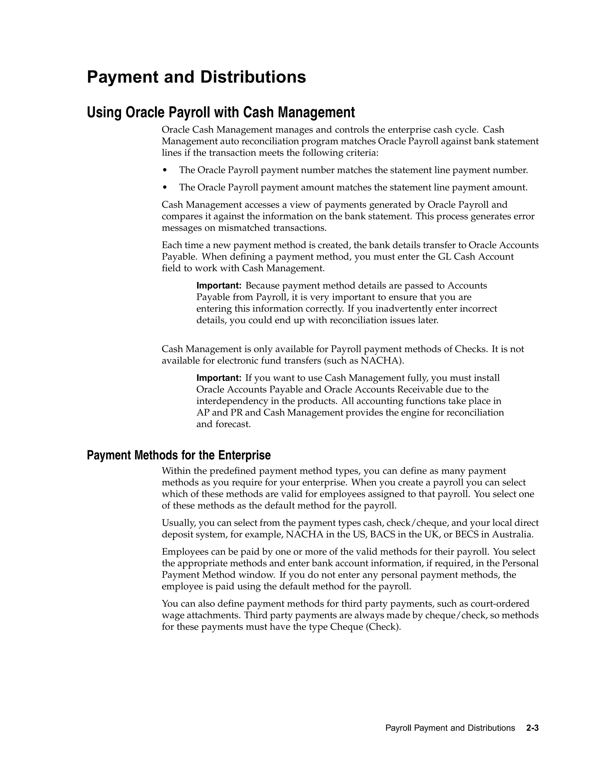 Payment and Distributions

Using Oracle Payroll with Cash Management
             Oracle Cash Management manages and controls the enterprise cash cycle. Cash
             Management auto reconciliation program matches Oracle Payroll against bank statement
             lines if the transaction meets the following criteria:
             •   The Oracle Payroll payment number matches the statement line payment number.
             •   The Oracle Payroll payment amount matches the statement line payment amount.
             Cash Management accesses a view of payments generated by Oracle Payroll and
             compares it against the information on the bank statement. This process generates error
             messages on mismatched transactions.
             Each time a new payment method is created, the bank details transfer to Oracle Accounts
             Payable. When defining a payment method, you must enter the GL Cash Account
             field to work with Cash Management.
                     Important: Because payment method details are passed to Accounts
                     Payable from Payroll, it is very important to ensure that you are
                     entering this information correctly. If you inadvertently enter incorrect
                     details, you could end up with reconciliation issues later.


             Cash Management is only available for Payroll payment methods of Checks. It is not
             available for electronic fund transfers (such as NACHA).
                     Important: If you want to use Cash Management fully, you must install
                     Oracle Accounts Payable and Oracle Accounts Receivable due to the
                     interdependency in the products. All accounting functions take place in
                     AP and PR and Cash Management provides the engine for reconciliation
                     and forecast.


Payment Methods for the Enterprise
             Within the predefined payment method types, you can define as many payment
             methods as you require for your enterprise. When you create a payroll you can select
             which of these methods are valid for employees assigned to that payroll. You select one
             of these methods as the default method for the payroll.
             Usually, you can select from the payment types cash, check/cheque, and your local direct
             deposit system, for example, NACHA in the US, BACS in the UK, or BECS in Australia.
             Employees can be paid by one or more of the valid methods for their payroll. You select
             the appropriate methods and enter bank account information, if required, in the Personal
             Payment Method window. If you do not enter any personal payment methods, the
             employee is paid using the default method for the payroll.
             You can also define payment methods for third party payments, such as court-ordered
             wage attachments. Third party payments are always made by cheque/check, so methods
             for these payments must have the type Cheque (Check).




                                                                  Payroll Payment and Distributions   2-3
 