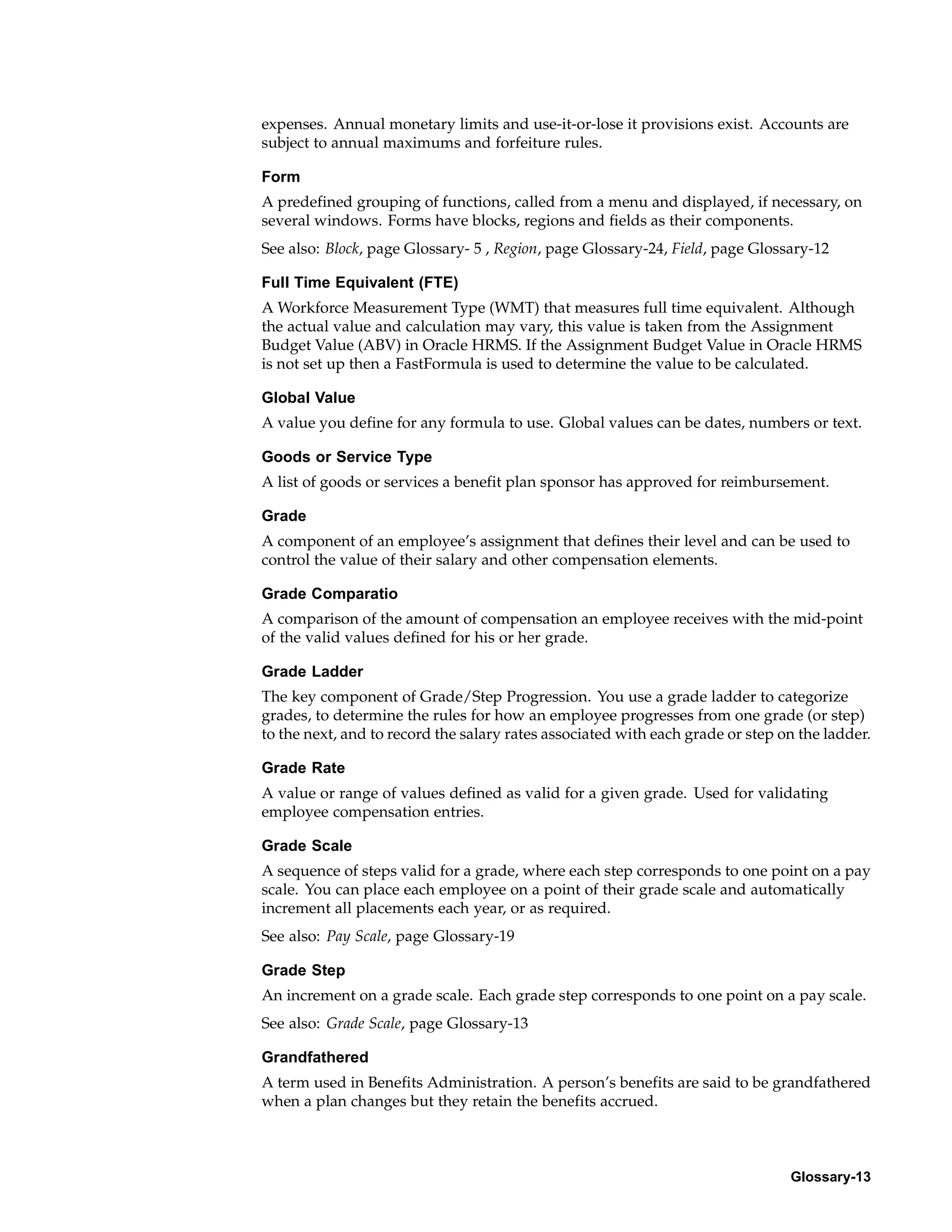 expenses. Annual monetary limits and use-it-or-lose it provisions exist. Accounts are
subject to annual maximums and forfeiture rules.

Form
A predefined grouping of functions, called from a menu and displayed, if necessary, on
several windows. Forms have blocks, regions and fields as their components.
See also: Block, page Glossary- 5 , Region, page Glossary-24, Field, page Glossary-12

Full Time Equivalent (FTE)
A Workforce Measurement Type (WMT) that measures full time equivalent. Although
the actual value and calculation may vary, this value is taken from the Assignment
Budget Value (ABV) in Oracle HRMS. If the Assignment Budget Value in Oracle HRMS
is not set up then a FastFormula is used to determine the value to be calculated.

Global Value
A value you define for any formula to use. Global values can be dates, numbers or text.

Goods or Service Type
A list of goods or services a benefit plan sponsor has approved for reimbursement.

Grade
A component of an employee’s assignment that defines their level and can be used to
control the value of their salary and other compensation elements.

Grade Comparatio
A comparison of the amount of compensation an employee receives with the mid-point
of the valid values defined for his or her grade.

Grade Ladder
The key component of Grade/Step Progression. You use a grade ladder to categorize
grades, to determine the rules for how an employee progresses from one grade (or step)
to the next, and to record the salary rates associated with each grade or step on the ladder.

Grade Rate
A value or range of values defined as valid for a given grade. Used for validating
employee compensation entries.

Grade Scale
A sequence of steps valid for a grade, where each step corresponds to one point on a pay
scale. You can place each employee on a point of their grade scale and automatically
increment all placements each year, or as required.
See also: Pay Scale, page Glossary-19

Grade Step
An increment on a grade scale. Each grade step corresponds to one point on a pay scale.
See also: Grade Scale, page Glossary-13

Grandfathered
A term used in Benefits Administration. A person’s benefits are said to be grandfathered
when a plan changes but they retain the benefits accrued.



                                                                                Glossary-13
 