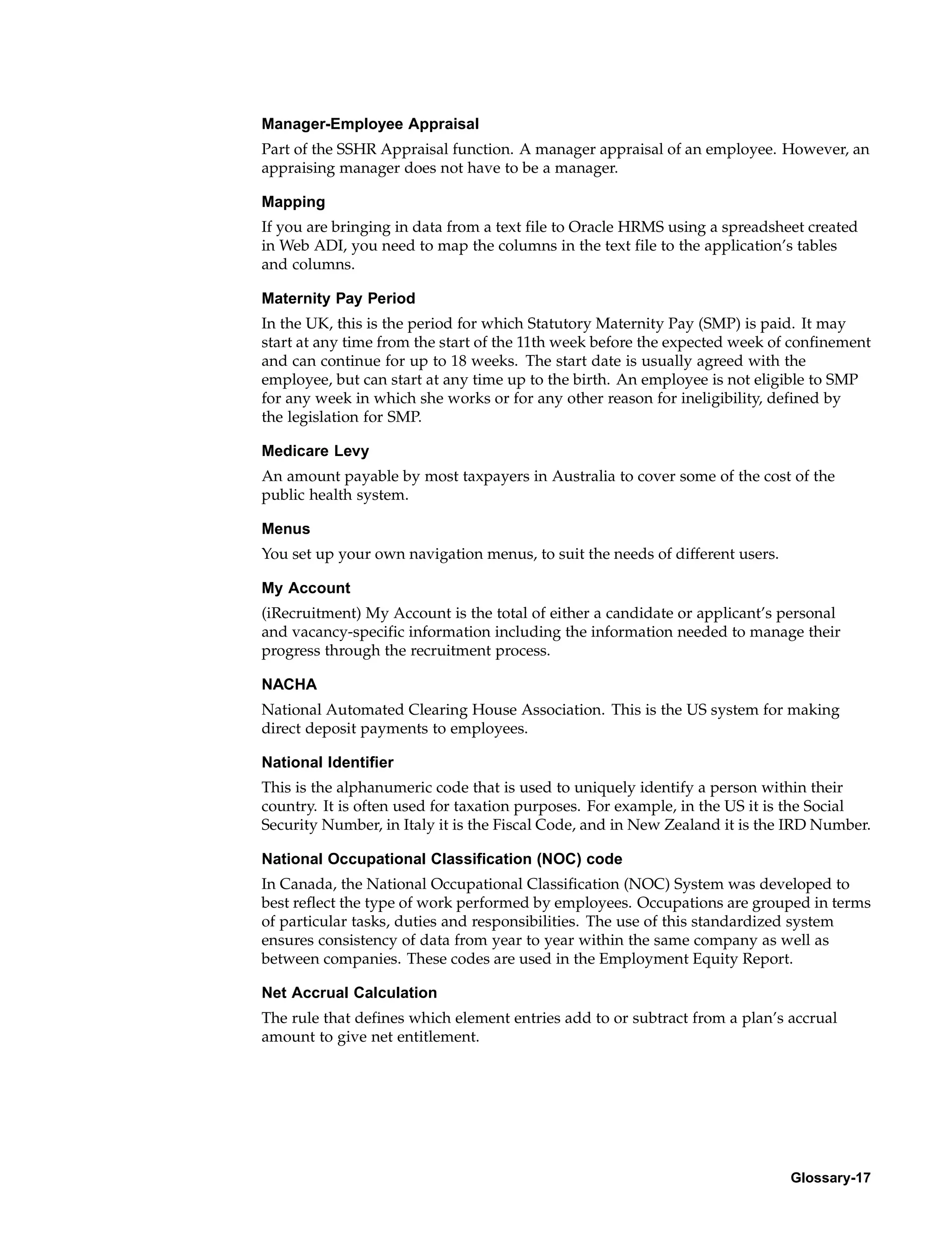Manager-Employee Appraisal
Part of the SSHR Appraisal function. A manager appraisal of an employee. However, an
appraising manager does not have to be a manager.

Mapping
If you are bringing in data from a text file to Oracle HRMS using a spreadsheet created
in Web ADI, you need to map the columns in the text file to the application’s tables
and columns.

Maternity Pay Period
In the UK, this is the period for which Statutory Maternity Pay (SMP) is paid. It may
start at any time from the start of the 11th week before the expected week of confinement
and can continue for up to 18 weeks. The start date is usually agreed with the
employee, but can start at any time up to the birth. An employee is not eligible to SMP
for any week in which she works or for any other reason for ineligibility, defined by
the legislation for SMP.

Medicare Levy
An amount payable by most taxpayers in Australia to cover some of the cost of the
public health system.

Menus
You set up your own navigation menus, to suit the needs of different users.

My Account
(iRecruitment) My Account is the total of either a candidate or applicant’s personal
and vacancy-specific information including the information needed to manage their
progress through the recruitment process.

NACHA
National Automated Clearing House Association. This is the US system for making
direct deposit payments to employees.

National Identifier
This is the alphanumeric code that is used to uniquely identify a person within their
country. It is often used for taxation purposes. For example, in the US it is the Social
Security Number, in Italy it is the Fiscal Code, and in New Zealand it is the IRD Number.

National Occupational Classification (NOC) code
In Canada, the National Occupational Classification (NOC) System was developed to
best reflect the type of work performed by employees. Occupations are grouped in terms
of particular tasks, duties and responsibilities. The use of this standardized system
ensures consistency of data from year to year within the same company as well as
between companies. These codes are used in the Employment Equity Report.

Net Accrual Calculation
The rule that defines which element entries add to or subtract from a plan’s accrual
amount to give net entitlement.




                                                                              Glossary-17
 