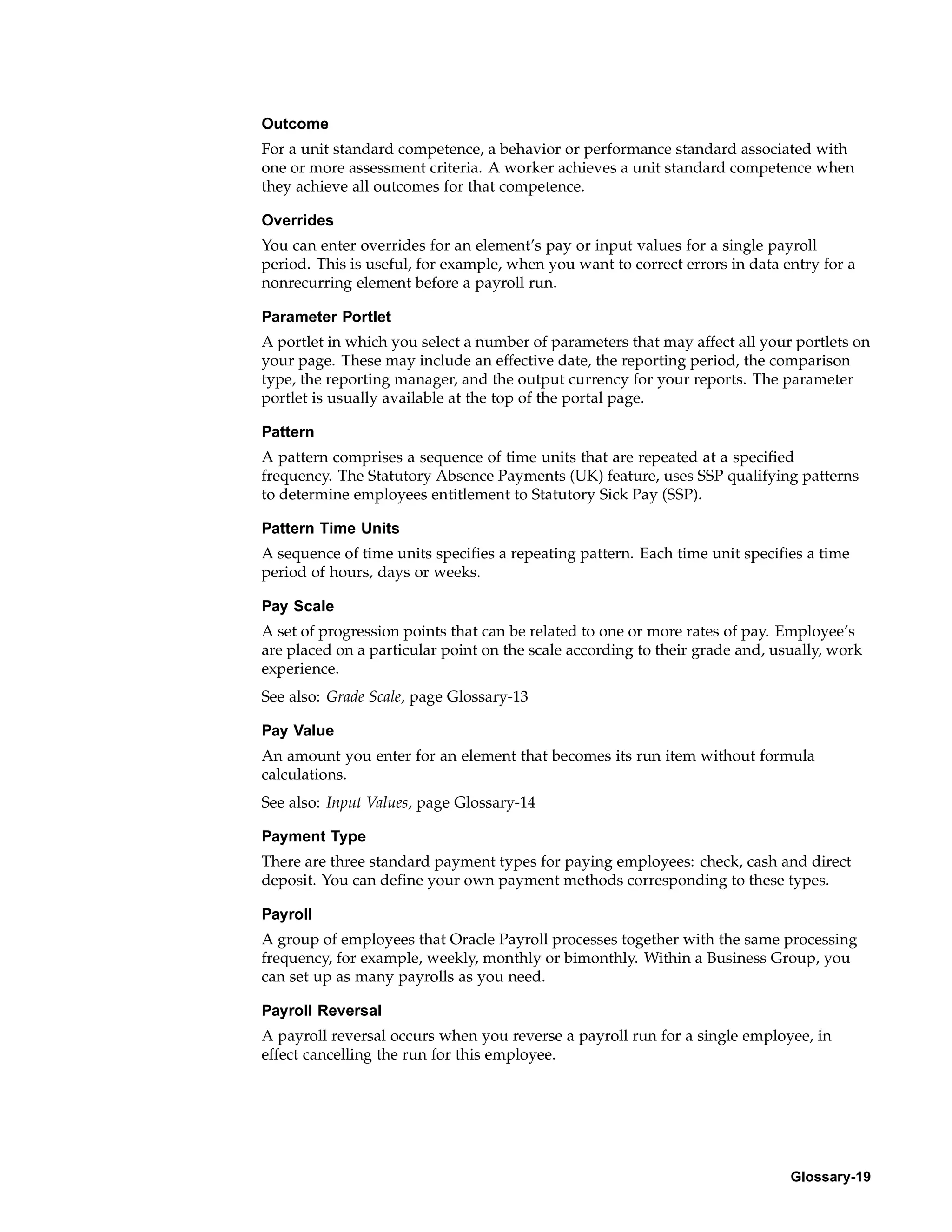 Outcome
For a unit standard competence, a behavior or performance standard associated with
one or more assessment criteria. A worker achieves a unit standard competence when
they achieve all outcomes for that competence.

Overrides
You can enter overrides for an element’s pay or input values for a single payroll
period. This is useful, for example, when you want to correct errors in data entry for a
nonrecurring element before a payroll run.

Parameter Portlet
A portlet in which you select a number of parameters that may affect all your portlets on
your page. These may include an effective date, the reporting period, the comparison
type, the reporting manager, and the output currency for your reports. The parameter
portlet is usually available at the top of the portal page.

Pattern
A pattern comprises a sequence of time units that are repeated at a specified
frequency. The Statutory Absence Payments (UK) feature, uses SSP qualifying patterns
to determine employees entitlement to Statutory Sick Pay (SSP).

Pattern Time Units
A sequence of time units specifies a repeating pattern. Each time unit specifies a time
period of hours, days or weeks.

Pay Scale
A set of progression points that can be related to one or more rates of pay. Employee’s
are placed on a particular point on the scale according to their grade and, usually, work
experience.
See also: Grade Scale, page Glossary-13

Pay Value
An amount you enter for an element that becomes its run item without formula
calculations.
See also: Input Values, page Glossary-14

Payment Type
There are three standard payment types for paying employees: check, cash and direct
deposit. You can define your own payment methods corresponding to these types.

Payroll
A group of employees that Oracle Payroll processes together with the same processing
frequency, for example, weekly, monthly or bimonthly. Within a Business Group, you
can set up as many payrolls as you need.

Payroll Reversal
A payroll reversal occurs when you reverse a payroll run for a single employee, in
effect cancelling the run for this employee.




                                                                              Glossary-19
 