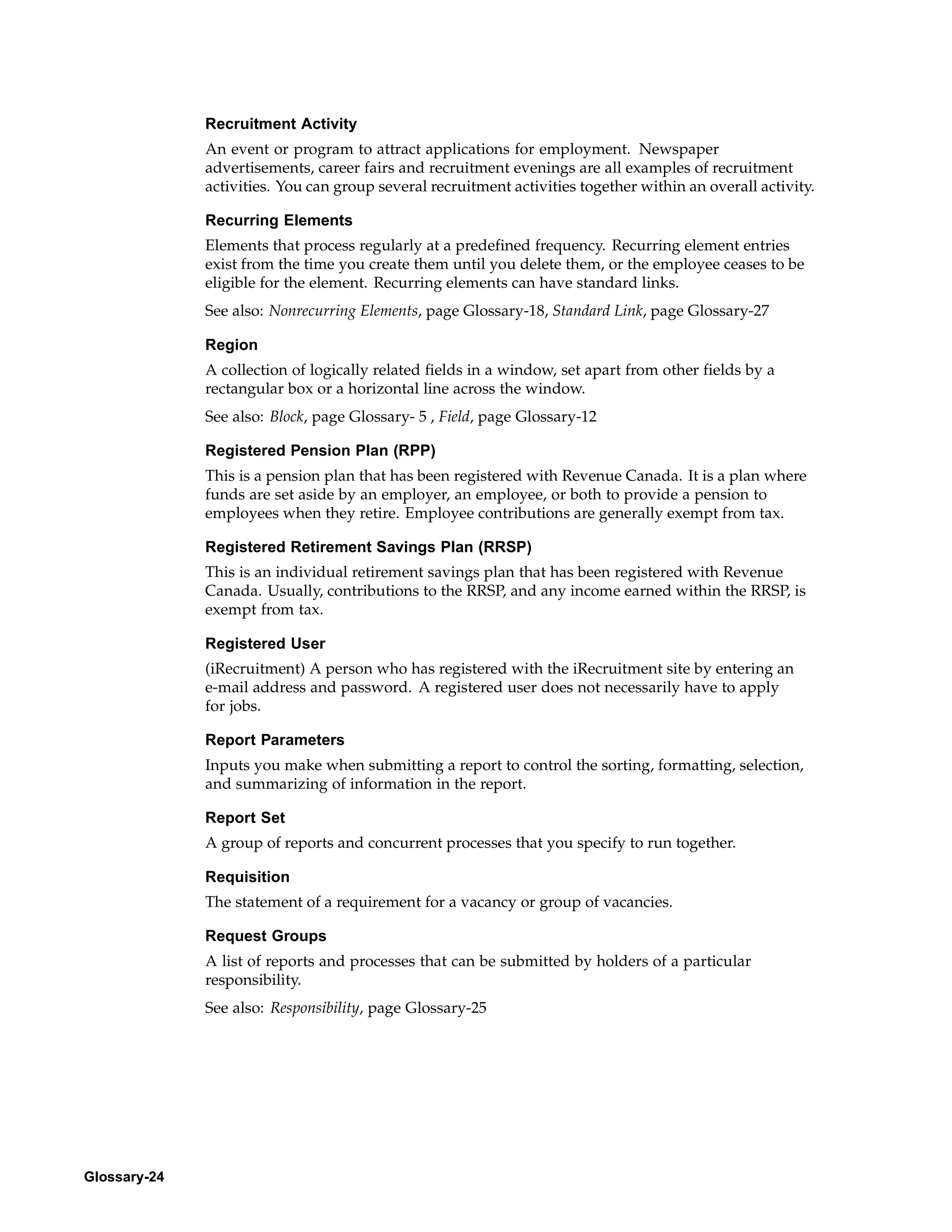 Recruitment Activity
              An event or program to attract applications for employment. Newspaper
              advertisements, career fairs and recruitment evenings are all examples of recruitment
              activities. You can group several recruitment activities together within an overall activity.

              Recurring Elements
              Elements that process regularly at a predefined frequency. Recurring element entries
              exist from the time you create them until you delete them, or the employee ceases to be
              eligible for the element. Recurring elements can have standard links.
              See also: Nonrecurring Elements, page Glossary-18, Standard Link, page Glossary-27

              Region
              A collection of logically related fields in a window, set apart from other fields by a
              rectangular box or a horizontal line across the window.
              See also: Block, page Glossary- 5 , Field, page Glossary-12

              Registered Pension Plan (RPP)
              This is a pension plan that has been registered with Revenue Canada. It is a plan where
              funds are set aside by an employer, an employee, or both to provide a pension to
              employees when they retire. Employee contributions are generally exempt from tax.

              Registered Retirement Savings Plan (RRSP)
              This is an individual retirement savings plan that has been registered with Revenue
              Canada. Usually, contributions to the RRSP, and any income earned within the RRSP, is
              exempt from tax.

              Registered User
              (iRecruitment) A person who has registered with the iRecruitment site by entering an
              e-mail address and password. A registered user does not necessarily have to apply
              for jobs.

              Report Parameters
              Inputs you make when submitting a report to control the sorting, formatting, selection,
              and summarizing of information in the report.

              Report Set
              A group of reports and concurrent processes that you specify to run together.

              Requisition
              The statement of a requirement for a vacancy or group of vacancies.

              Request Groups
              A list of reports and processes that can be submitted by holders of a particular
              responsibility.
              See also: Responsibility, page Glossary-25




Glossary-24
 