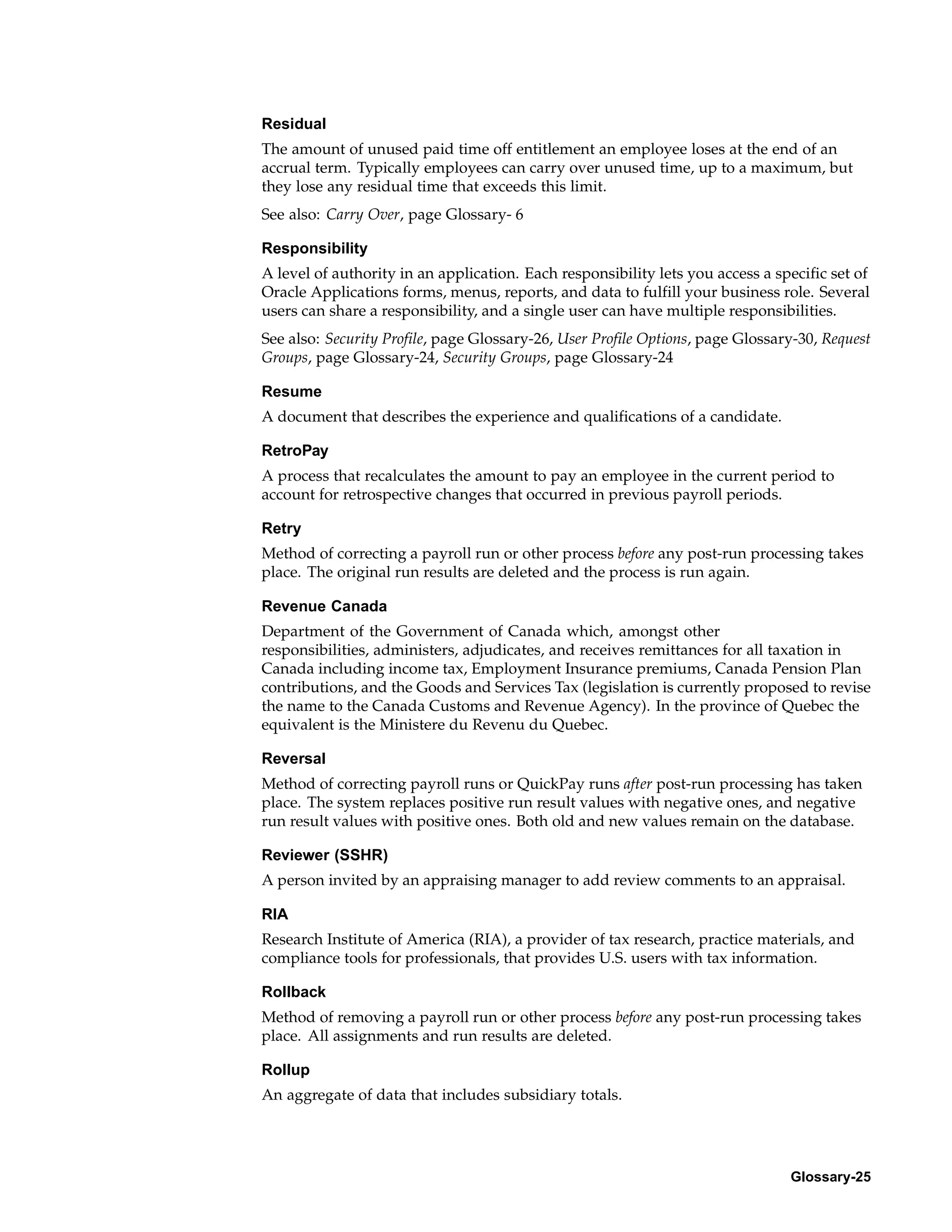 Residual
The amount of unused paid time off entitlement an employee loses at the end of an
accrual term. Typically employees can carry over unused time, up to a maximum, but
they lose any residual time that exceeds this limit.
See also: Carry Over, page Glossary- 6

Responsibility
A level of authority in an application. Each responsibility lets you access a specific set of
Oracle Applications forms, menus, reports, and data to fulfill your business role. Several
users can share a responsibility, and a single user can have multiple responsibilities.
See also: Security Profile, page Glossary-26, User Profile Options, page Glossary-30, Request
Groups, page Glossary-24, Security Groups, page Glossary-24

Resume
A document that describes the experience and qualifications of a candidate.

RetroPay
A process that recalculates the amount to pay an employee in the current period to
account for retrospective changes that occurred in previous payroll periods.

Retry
Method of correcting a payroll run or other process before any post-run processing takes
place. The original run results are deleted and the process is run again.

Revenue Canada
Department of the Government of Canada which, amongst other
responsibilities, administers, adjudicates, and receives remittances for all taxation in
Canada including income tax, Employment Insurance premiums, Canada Pension Plan
contributions, and the Goods and Services Tax (legislation is currently proposed to revise
the name to the Canada Customs and Revenue Agency). In the province of Quebec the
equivalent is the Ministere du Revenu du Quebec.

Reversal
Method of correcting payroll runs or QuickPay runs after post-run processing has taken
place. The system replaces positive run result values with negative ones, and negative
run result values with positive ones. Both old and new values remain on the database.

Reviewer (SSHR)
A person invited by an appraising manager to add review comments to an appraisal.

RIA
Research Institute of America (RIA), a provider of tax research, practice materials, and
compliance tools for professionals, that provides U.S. users with tax information.

Rollback
Method of removing a payroll run or other process before any post-run processing takes
place. All assignments and run results are deleted.

Rollup
An aggregate of data that includes subsidiary totals.




                                                                                Glossary-25
 