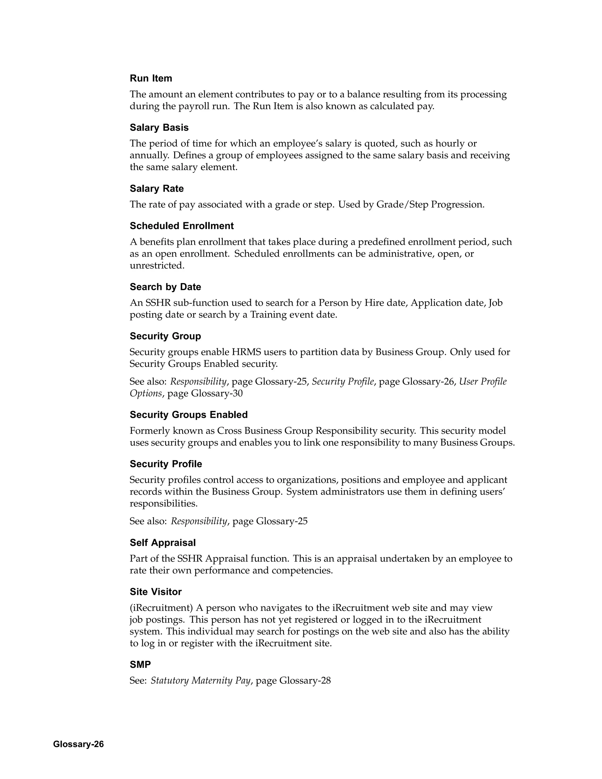 Run Item
              The amount an element contributes to pay or to a balance resulting from its processing
              during the payroll run. The Run Item is also known as calculated pay.

              Salary Basis
              The period of time for which an employee’s salary is quoted, such as hourly or
              annually. Defines a group of employees assigned to the same salary basis and receiving
              the same salary element.

              Salary Rate
              The rate of pay associated with a grade or step. Used by Grade/Step Progression.

              Scheduled Enrollment
              A benefits plan enrollment that takes place during a predefined enrollment period, such
              as an open enrollment. Scheduled enrollments can be administrative, open, or
              unrestricted.

              Search by Date
              An SSHR sub-function used to search for a Person by Hire date, Application date, Job
              posting date or search by a Training event date.

              Security Group
              Security groups enable HRMS users to partition data by Business Group. Only used for
              Security Groups Enabled security.
              See also: Responsibility, page Glossary-25, Security Profile, page Glossary-26, User Profile
              Options, page Glossary-30

              Security Groups Enabled
              Formerly known as Cross Business Group Responsibility security. This security model
              uses security groups and enables you to link one responsibility to many Business Groups.

              Security Profile
              Security profiles control access to organizations, positions and employee and applicant
              records within the Business Group. System administrators use them in defining users’
              responsibilities.
              See also: Responsibility, page Glossary-25

              Self Appraisal
              Part of the SSHR Appraisal function. This is an appraisal undertaken by an employee to
              rate their own performance and competencies.

              Site Visitor
              (iRecruitment) A person who navigates to the iRecruitment web site and may view
              job postings. This person has not yet registered or logged in to the iRecruitment
              system. This individual may search for postings on the web site and also has the ability
              to log in or register with the iRecruitment site.

              SMP
              See: Statutory Maternity Pay, page Glossary-28




Glossary-26
 
