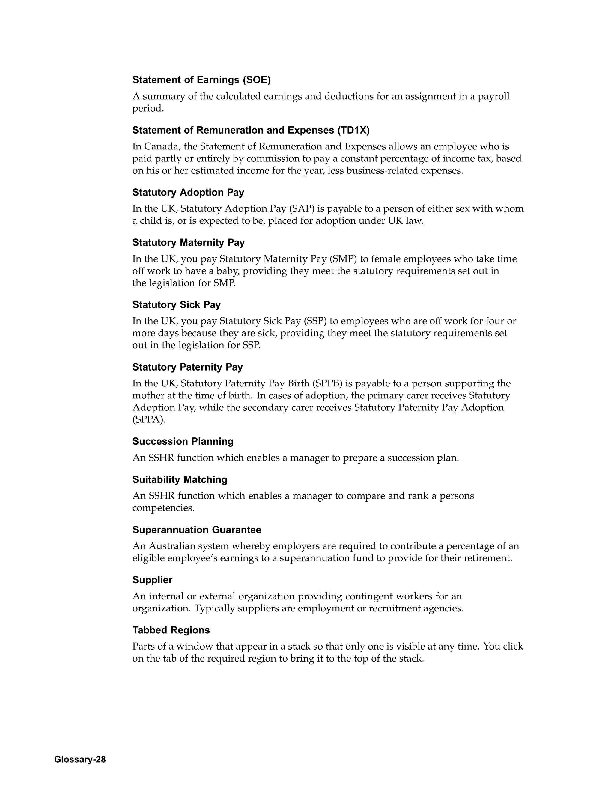 Statement of Earnings (SOE)
              A summary of the calculated earnings and deductions for an assignment in a payroll
              period.

              Statement of Remuneration and Expenses (TD1X)
              In Canada, the Statement of Remuneration and Expenses allows an employee who is
              paid partly or entirely by commission to pay a constant percentage of income tax, based
              on his or her estimated income for the year, less business-related expenses.

              Statutory Adoption Pay
              In the UK, Statutory Adoption Pay (SAP) is payable to a person of either sex with whom
              a child is, or is expected to be, placed for adoption under UK law.

              Statutory Maternity Pay
              In the UK, you pay Statutory Maternity Pay (SMP) to female employees who take time
              off work to have a baby, providing they meet the statutory requirements set out in
              the legislation for SMP.

              Statutory Sick Pay
              In the UK, you pay Statutory Sick Pay (SSP) to employees who are off work for four or
              more days because they are sick, providing they meet the statutory requirements set
              out in the legislation for SSP.

              Statutory Paternity Pay
              In the UK, Statutory Paternity Pay Birth (SPPB) is payable to a person supporting the
              mother at the time of birth. In cases of adoption, the primary carer receives Statutory
              Adoption Pay, while the secondary carer receives Statutory Paternity Pay Adoption
              (SPPA).

              Succession Planning
              An SSHR function which enables a manager to prepare a succession plan.

              Suitability Matching
              An SSHR function which enables a manager to compare and rank a persons
              competencies.

              Superannuation Guarantee
              An Australian system whereby employers are required to contribute a percentage of an
              eligible employee’s earnings to a superannuation fund to provide for their retirement.

              Supplier
              An internal or external organization providing contingent workers for an
              organization. Typically suppliers are employment or recruitment agencies.

              Tabbed Regions
              Parts of a window that appear in a stack so that only one is visible at any time. You click
              on the tab of the required region to bring it to the top of the stack.




Glossary-28
 